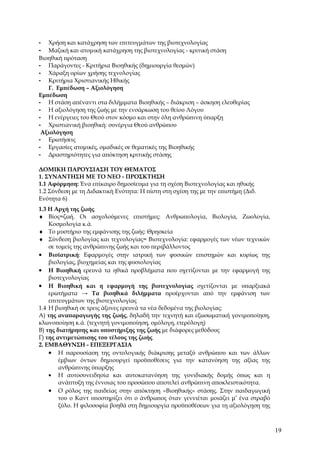 -  Χρήση και κατάχρηση των επιτευγμάτων της βιοτεχνολογίας
- Μαζική και ατομική κατάχρηση της βιοτεχνολογίας - κριτική στάση
Βιοηθική πρόταση
- Παράγοντες - Κριτήρια Βιοηθικής (δημιουργία θεσμών)
- Χάραξη ορίων χρήσης τεχνολογίας
- Κριτήρια Χριστιανικής Ηθικής
   Γ. Εμπέδωση – Αξιολόγηση
Εμπέδωση
- Η στάση απέναντι στα διλήμματα Βιοηθικής – διάκριση – άσκηση ελευθερίας
- Η αξιολόγηση της ζωής με την ενσάρκωση του θείου Λόγου
- Η ενέργειες του Θεού στον κόσμο και στην όλη ανθρώπινη ύπαρξη
- Χριστιανική βιοηθική: συνέργια Θεού ανθρώπου
 Αξιολόγηση
- Ερωτήσεις
- Εργασίες ατομικές, ομαδικές σε θεματικές της Βιοηθικής
- Δραστηριότητες για απόκτηση κριτικής στάσης

ΔΟΜΙΚΗ ΠΑΡΟΥΣΙΑΣΗ ΤΟΥ ΘΕΜΑΤΟΣ
1. ΣΥΝΑΝΤΗΣΗ ΜΕ ΤΟ ΝΕΟ - ΠΡΟΣΚΤΗΣΗ
1.1 Αφόρμηση: Ένα επίκαιρο δημοσίευμα για τη σχέση Βιοτεχνολογίας και ηθικής
1.2 Σύνδεση με τη Διδακτική Ενότητα: Η πίστη στη σχέση της με την επιστήμη (Διδ.
Ενότητα 6)
1.3 Η Αρχή της ζωής
♦ Βίος=ζωή. Οι ασχολούμενες επιστήμες: Ανθρωπολογία, Βιολογία, Ζωολογία,
    Κοσμολογία κ.ά.
♦ Το μυστήριο της εμφάνισης της ζωής: Θρησκεία
♦ Σύνδεση βιολογίας και τεχνολογίας= Βιοτεχνολογία: εφαρμογές των νέων τεχνικών
    σε τομείς της ανθρώπινης ζωής και του περιβάλλοντος
• Βιοϊατρική: Εφαρμογές στην ιατρική των φυσικών επιστημών και κυρίως της
    βιολογίας, βιοχημείας και της φυσιολογίας
• Η Βιοηθική ερευνά τα ηθικά προβλήματα που σχετίζονται με την εφαρμογή της
    βιοτεχνολογίας
• Η Βιοηθική και η εφαρμογή της βιοτεχνολογίας σχετίζονται με υπαρξιακά
    ερωτήματα → Τα βιοηθικά διλήμματα προέρχονται από την εμφάνιση των
    επιτευγμάτων της βιοτεχνολογίας
1.4 Η βιοηθική σε τρεις άξονες ερευνά τα νέα δεδομένα της βιολογίας:
Α) της αναπαραγωγής της ζωής, δηλαδή την τεχνητή και εξωσωματική γονιμοποίηση,
κλωνοποίηση κ.ά. (τεχνητή γονιμοποίηση, ομόλογη, ετερόλογη)
Β) της διατήρησης και υποστήριξης της ζωής με διάφορες μεθόδους
Γ) της αντιμετώπισης του τέλους της ζωής
2. ΕΜΒΑΘΥΝΣΗ - ΕΠΕΞΕΡΓΑΣΙΑ
    • Η παρουσίαση της οντολογικής διάκρισης μεταξύ ανθρώπου και των άλλων
        έμβιων όντων δημιουργεί προϋποθέσεις για την κατανόηση της αξίας της
        ανθρώπινης ύπαρξης
    • Η αυτοσυνειδησία και αυτοκατανόηση της γονιδιακής δομής όπως και η
        ανάπτυξη της έννοιας του προσώπου αποτελεί ανθρώπινη αποκλειστικότητα.
    • Ο ρόλος της παιδείας στην απόκτηση «Βιοηθικής» στάσης. Στην παιδαγωγική
        του ο Καντ υποστηρίζει ότι ο άνθρωπος όταν γεννιέται μοιάζει μ’ ένα στραβό
        ξύλο. Η φιλοσοφία βοηθά στη δημιουργία προϋποθέσεων για τη αξιολόγηση της



                                                                                     19
 