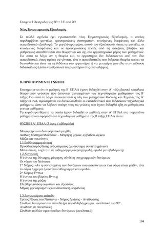 Στοιχεία Ηλεκτρολογίας 2Θ + 3 Ε από 2Θ

Νέος Εργαστηριακός Εξοπλισμός

Σε πολλά σχολεία έχει εγκατασταθεί νέος Εργαστηριακός Εξοπλισμός, ο οποίος
περιλαμβάνει μοντέλα, προσομοιώσεις συστημάτων, κινούμενες διαφάνειες και άλλο
εκπαιδευτικό εξοπλισμό. Το μεγαλύτερο μέρος αυτού του εξοπλισμού, όπως τα μοντέλα, οι
κινούμενες διαφάνειες και οι προσομοιώσεις (εκτός από τις ασκήσεις βλαβών και
ρυθμίσεων) απευθύνονται στο θεωρητικό και όχι στο εργαστηριακό μέρος των μαθημάτων.
Για αυτό το λόγο, αν η θεωρία και το εργαστήριο δεν διδάσκονται από τον ίδιο
εκπαιδευτικό, όπως πρέπει να γίνεται, τότε ο εκπαιδευτικός που διδάσκει θεωρία πρέπει να
διευκολύνεται ώστε να τη διδάσκει στο εργαστήριο ή να μεταφέρει μοντέλα στην αίθουσα
διδασκαλίας ή έστω να αξιοποιεί το εργαστήριο στις επαναλήψεις.



Β. ΠΡΟΗΓΟΥΜΕΝΕΣ ΓΝΩΣΕΙΣ

Επισημαίνεται ότι οι μαθητές της Β΄ ΕΠΑΛ έχουν διδαχθεί στην Α΄ τάξη βασικά κεφάλαια
θεωρητικών γνώσεων που άπτονται αντικειμένων των τεχνολογικών μαθημάτων της Β΄
τάξης. Για αυτό το λόγο επισυνάπτεται η ύλη των μαθημάτων Φυσικής και Χημείας της Α΄
τάξης ΕΠΑΛ, προκειμένου να διευκολυνθούν οι εκπαιδευτικοί που διδάσκουν τεχνολογικά
μαθήματα, ώστε να λάβουν υπόψη τους τις γνώσεις που έχουν διδαχθεί ήδη οι μαθητές στα
γενικά μαθήματα.
Τα κυριότερα θέματα τα οποία έχουν διδαχθεί οι μαθητές στην Α΄ ΕΠΑΛ στα παραπάνω
μαθήματα και αφορούν στα τεχνολογικά μαθήματα της Β τάξης ΕΠΑΛ είναι:

ΦΥΣΙΚΗ Α΄ ΕΠΑΛ (3 ώρες / εβδομάδα)

Μονόμετρα και διανυσματικά μεγέθη
Διεθνές Σύστημα Μονάδων – Μέτρηση μηκών, εμβαδού, όγκου
Μάζα και πυκνότητα
1.1 Ευθύγραμμη κίνηση
Προσδιορισμός θέσης ενός σώματος (με σύστημα συντεταγμένων)
Μετατόπιση, ταχύτητα σε ευθύγραμμη κίνηση (ομαλή, ομαλά μεταβαλόμενη)
1.2 Δυναμική
Η έννοια της δύναμης, μέτρηση, σύνθεση συγγραμμικών δυνάμεων
Οι νόμοι του Νεύτωνα
1ος Νόμος: «Αν η συνισταμένη των δυνάμεων που ασκούνται σε ένα σώμα είναι μηδέν, τότε
το σώμα ή ηρεμεί ή κινείται ευθύγραμμα και ομαλά»
2ος Νόμος: F=m.α
Η έννοια του βάρους Β=m.g
Η έννοια της μάζας
Ελεύθερη πτώση σωμάτων και εξισώσεις
Μήκος φρεναρίσματος και απόσταση ασφαλείας

1.3 Δυναμική στο επίπεδο
Τρίτος Νόμος του Νεύτωνα – Νόμος Δράσης – Αντίδρασης
Σύνθεση δυνάμεων στο επίπεδο (με παραλληλόγραμμο, αναλυτικά για 90ο .
Ανάλυση σε συνιστώσες
Σύνθεση πολλών ομοεπίπεδων δυνάμεων (αναλυτικά)


                                                                                    194
 
