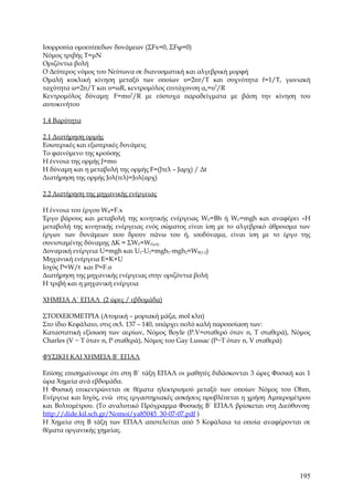 Ισορροπία ομοεπίπεδων δυνάμεων (ΣFx=0, ΣFψ=0)
Νόμος τριβής Τ=μΝ
Οριζόντια βολή
Ο Δεύτερος νόμος του Νεύτωνα σε διανυσματική και αλγεβρική μορφή
Ομαλή κυκλική κίνηση μεταξύ των οποίων υ=2πr/T και συχνότητα f=1/T, γωνιακή
ταχύτητα ω=2π/Τ και υ=ωR, κεντρομόλος επιτάχυνση ακ=υ2/R
Κεντρομόλος δύναμη: F=mυ2/R με εύστοχα παραδείγματα με βάση την κίνηση του
αυτοκινήτου

1.4 Βαρύτητα

2.1 Διατήρηση ορμής
Εσωτερικές και εξωτερικές δυνάμεις
Το φαινόμενο της κρούσης
Η έννοια της ορμής J=mυ
Η δύναμη και η μεταβολή της ορμής F=(Jτελ – Jαρχ) / Δt
Διατήρηση της ορμής Jολ(τελ)=Jολ(αρχ)

2.2 Διατήρηση της μηχανικής ενέργειας

Η έννοια του έργου WB=F.x
Έργο βάρους και μεταβολή της κινητικής ενέργειας WF=Bh ή WF=mgh και αναφέρει «Η
μεταβολή της κινητικής ενέργειας ενός σώματος είναι ίση με το αλγεβρικό άθροισμα των
έργων των δυνάμεων που δρουν πάνω του ή, ισοδύναμα, είναι ίση με το έργο της
συνισταμένης δύναμης ΔΚ = ΣWF=WF(ολ)
Δυναμική ενέργεια U=mgh και U1-U2=mgh1-mgh2=WB(1-2)
Μηχανική ενέργεια Ε=Κ+U
Ισχύς P=W/t και P=F.υ
Διατήρηση της μηχανικής ενέργειας στην οριζόντια βολή
Η τριβή και η μηχανική ενέργεια

ΧΗΜΕΙΑ Α΄ ΕΠΑΛ (2 ώρες / εβδομάδα)

ΣΤΟΙΧΕΙΟΜΕΤΡΙΑ (Ατομική – μοριακή μάζα, mol κλπ)
Στο ίδιο Κεφάλαιο, στις σελ. 137 – 140, υπάρχει πολύ καλή παρουσίαση των:
Καταστατική εξίσωση των αερίων, Νόμος Boyle (P.V=σταθερό όταν n, T σταθερά), Νόμος
Charles (V ~ T όταν n, P σταθερά), Νόμος του Gay Lussac (P~T όταν n, V σταθερά)

ΦΥΣΙΚΗ ΚΑΙ ΧΗΜΕΙΑ Β΄ ΕΠΑΛ

Επίσης επισημαίνουμε ότι στη Β΄ τάξη ΕΠΑΛ οι μαθητές διδάσκονται 3 ώρες Φυσική και 1
ώρα Χημεία ανά εβδομάδα.
Η Φυσική επικεντρώνεται σε θέματα ηλεκτρισμού μεταξύ των οποίων Νόμος του Ohm,
Ενέργεια και Ισχύς, ενώ στις εργαστηριακές ασκήσεις προβλέπεται η χρήση Αμπερομέτρου
και Βολτομέτρου. (Το αναλυτικό Πρόγραμμα Φυσικής Β΄ ΕΠΑΛ βρίσκεται στη Διεύθυνση:
http://dide.kil.sch.gr/Nomoi/ya85045_30-07-07.pdf )
Η Χημεία στη Β τάξη των ΕΠΑΛ αποτελείται από 5 Κεφάλαια τα οποία αναφέρονται σε
θέματα οργανικής χημείας.




                                                                                195
 