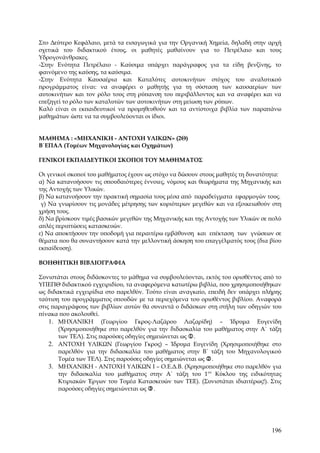 Στο Δεύτερο Κεφάλαιο, μετά τα εισαγωγικά για την Οργανική Χημεία, δηλαδή στην αρχή
σχετικά του διδακτικού έτους, οι μαθητές μαθαίνουν για το Πετρέλαιο και τους
Υδρογονάνθρακες.
-Στην Ενότητα Πετρέλαιο - Καύσιμα υπάρχει παράγραφος για τα είδη βενζίνης, το
φαινόμενο της καύσης, τα καύσιμα.
-Στην Ενότητα Καυσαέρια και Καταλύτες αυτοκινήτων στόχος του αναλυτικού
προγράμματος είναι: να αναφέρει ο μαθητής για τη σύσταση των καυσαερίων των
αυτοκινήτων και τον ρόλο τους στη ρύπανση του περιβάλλοντος και να αναφέρει και να
επεξηγεί το ρόλο των καταλυτών των αυτοκινήτων στη μείωση των ρύπων.
Καλό είναι οι εκπαιδευτικοί να προμηθευθούν και τα αντίστοιχα βιβλία των παραπάνω
μαθημάτων ώστε να τα συμβουλεύονται οι ίδιοι.


ΜΑΘΗΜΑ : «ΜΗΧΑΝΙΚΗ - ΑΝΤΟΧΗ ΥΛΙΚΩΝ» (2Θ)
Β΄ΕΠΑΛ (Τομέων Μηχανολογίας και Οχημάτων)

ΓΕΝΙΚΟΙ ΕΚΠΑΙΔΕΥΤΙΚΟΙ ΣΚΟΠΟΙ ΤΟΥ ΜΑΘΗΜΑΤΟΣ

Οι γενικοί σκοποί του μαθήματος έχουν ως στόχο να δώσουν στους μαθητές τη δυνατότητα:
α) Να κατανοήσουν τις σπουδαιότερες έννοιες, νόμους και θεωρήματα της Μηχανικής και
της Αντοχής των Υλικών.
β) Να κατανοήσουν την πρακτική σημασία τους μέσα από παραδείγματα εφαρμογών τους.
 γ) Να γνωρίσουν τις μονάδες μέτρησης των κυριότερων μεγεθών και να εξοικειωθούν στη
χρήση τους.
δ) Να βρίσκουν τιμές βασικών μεγεθών της Μηχανικής και της Αντοχής των Υλικών σε πολύ
απλές περιπτώσεις κατασκευών.
ε) Να αποκτήσουν την υποδομή για περαιτέρω εμβάθυνση και επέκταση των γνώσεων σε
θέματα που θα συναντήσουν κατά την μελλοντική άσκηση του επαγγέλματός τους (δια βίου
εκπαίδευση).

ΒΟΗΘΗΤΙΚΗ ΒΙΒΛΙΟΓΡΑΦΙΑ

Συνιστάται στους διδάσκοντες το μάθημα να συμβουλεύονται, εκτός του ορισθέντος από το
ΥΠΕΠΘ διδακτικού εγχειριδίου, τα αναφερόμενα κατωτέρω βιβλία, που χρησιμοποιήθηκαν
ως διδακτικά εγχειρίδια στο παρελθόν. Τούτο είναι αναγκαίο, επειδή δεν υπάρχει πλήρης
ταύτιση του προγράμματος σπουδών με τα περιεχόμενα του ορισθέντος βιβλίου. Αναφορά
στις παραγράφους των βιβλίων αυτών θα συναντά ο διδάσκων στη στήλη των οδηγιών του
πίνακα που ακολουθεί.
    1. ΜΗΧΑΝΙΚΗ (Γεωργίου Γκρος-Λαζάρου Λαζαρίδη) – Ίδρυμα Ευγενίδη
       (Χρησιμοποιήθηκε στο παρελθόν για την διδασκαλία του μαθήματος στην Α΄ τάξη
       των ΤΕΛ). Στις παρούσες οδηγίες σημειώνεται ως .
    2. ΑΝΤΟΧΗ ΥΛΙΚΩΝ (Γεωργίου Γκρος) – Ίδρυμα Ευγενίδη (Χρησιμοποιήθηκε στο
       παρελθόν για την διδασκαλία του μαθήματος στην Β΄ τάξη του Μηχανολογικού
       Τομέα των ΤΕΛ). Στις παρούσες οδηγίες σημειώνεται ως .
    3. ΜΗΧΑΝΙΚΗ - ΑΝΤΟΧΗ ΥΛΙΚΩΝ Ι – Ο.Ε.Δ.Β. (Χρησιμοποιήθηκε στο παρελθόν για
       την διδασκαλία του μαθήματος στην Α΄ τάξη του 1ου Κύκλου της ειδικότητας
       Κτιριακών Έργων του Τομέα Κατασκευών των ΤΕΕ). (Συνιστάται ιδιαιτέρως!). Στις
       παρούσες οδηγίες σημειώνεται ως .




                                                                                 196
 