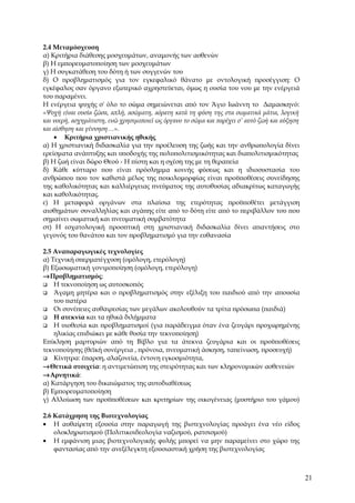 2.4 Μεταμόσχευση
α) Κριτήρια διάθεσης μοσχευμάτων, αναμονής των ασθενών
β) Η εμπορευματοποίηση των μοσχευμάτων
γ) Η συγκατάθεση του δότη ή των συγγενών του
δ) Ο προβληματισμός για τον εγκεφαλικό θάνατο με οντολογική προσέγγιση: Ο
εγκέφαλος σαν όργανο εξωτερικό αχρηστεύεται, όμως η ουσία του νου με την ενέργειά
του παραμένει.
Η ενέργεια ψυχής σ' όλο το σώμα σημειώνεται από τον Άγιο Ιωάννη το Δαμασκηνό:
«Ψυχή είναι ουσία ζώσα, απλή, ασώματη, αόρατη κατά τη φύση της στα σωματικά μάτια, λογική
και νοερή, ασχημάτιστη, ενώ χρησιμοποιεί ως όργανο το σώμα και παρέχει σ’ αυτό ζωή και αύξηση
και αίσθηση και γέννηση…».
    • Κριτήρια χριστιανικής ηθικής
α) Η χριστιανική διδασκαλία για την προέλευση της ζωής και την ανθρωπολογία δίνει
ερείσματα ανάπτυξης και υποδοχής της πολυπολιτισμικότητας και διαπολιτισμικότητας
β) Η ζωή είναι δώρο Θεού - Η πίστη και η σχέση της με τη θεραπεία
δ) Κάθε κύτταρο που είναι πρόσλημμα κοινής φύσεως και η ιδιοσυστασία του
ανθρώπου που τον καθιστά μέλος της ποικιλομορφίας είναι προϋποθέσεις συνείδησης
της καθολικότητας και καλλιέργειας πνεύματος της αυτοθυσίας αδιακρίτως καταγωγής
και καθολικότητας.
ε) Η μεταφορά οργάνων στα πλαίσια της ετερότητας προϋποθέτει μετάγγιση
αισθημάτων συναλληλίας και αγάπης είτε από το δότη είτε από το περιβάλλον του που
σημαίνει σωματική και πνευματική συμβατότητα
στ) Η εσχατολογική προοπτική στη χριστιανική διδασκαλία δίνει απαντήσεις στο
γεγονός του θανάτου και τον προβληματισμό για την ευθανασία

2.5 Αναπαραγωγικές τεχνολογίες
α) Τεχνική σπερματέγχυση (ομόλογη, ετερόλογη)
β) Εξωσωματική γονιμοποίηση (ομόλογη, ετερόλογη)
→Προβληματισμός:
 Η τεκνοποίηση ως αυτοσκοπός
 Άγαμη μητέρα και ο προβληματισμός στην εξέλιξη του παιδιού από την απουσία
    του πατέρα
 Οι συνέπειες αυθαιρεσίας των μεγάλων ακολουθούν τα τρίτα πρόσωπα (παιδιά)
 Η ατεκνία και τα ηθικά διλήμματα
 Η υιοθεσία και προβληματισμοί (για παράδειγμα όταν ένα ζευγάρι προχωρημένης
    ηλικίας επιδιώκει με κάθε θυσία την τεκνοποίηση)
Επίκληση μαρτυριών από τη Βίβλο για τα άτεκνα ζευγάρια και οι προϋποθέσεις
τεκνοποίησης (θεϊκή συνέργεια , πρόνοια, πνευματική άσκηση, ταπείνωση, προσευχή)
 Κίνητρα: έπαρση, αλαζονεία, έντονη εγκοσμιότητα,
→Θετικά στοιχεία: η αντιμετώπιση της στειρότητας και των κληρονομικών ασθενειών
→Αρνητικά:
α) Κατάργηση του δικαιώματος της αυτοδιαθέσεως
β) Εμπορευματοποίηση
γ) Αλλοίωση των προϋποθέσεων και κριτηρίων της οικογένειας (μυστήριο του γάμου)

2.6 Κατάχρηση της Βιοτεχνολογίας
• Η αυθαίρετη εξουσία στην παραγωγή της βιοτεχνολογίας προάγει ένα νέο είδος
    ολοκληρωτισμού (Πολιτικοιδεολογία ναζισμού, ρατσισμού)
• Η εμφάνιση μιας βιοτεχνολογικής φυλής μπορεί να μην παραμείνει στο χώρο της
    φαντασίας από την ανεξέλεγκτη εξουσιαστική χρήση της βιοτεχνολογίας



                                                                                                21
 