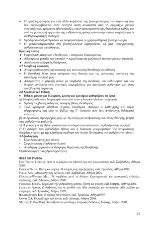 •   Ο προβληματισμός για ένα άλλο κεφάλαιο της βιοτεχνολογίας την ευγονική που
    δεν περιλαμβάνεται στην ενότητα αυτή ανακύπτει από τη συμμαχία μεταξύ
    γενετικής και χρήματος (βιοτράπεζες, οικονομικοερευνητικές διαπλοκές) καθώς και
    από τη μονομερή ερμηνεία της ανθρώπινης φύσης πάνω στην οποία στηρίζονται οι
    αισθησιοκρατικές επιλογές.
• Χρησιμοποίηση ανθρώπων ως πειραματόζωα ⇒ χρησιμοθηρική βιοτεχνολογία
• Η μετανεωτερικότητα στη βιοτεχνολογία ερμηνεύεται ως μια «συγχώνευση»
    ανθρώπου και τεχνολογίας
Κριτική στάση
♦ Παραβίαση ατομικών ελευθεριών – ατομικών δικαιωμάτων
♦ Αδιακρισία μεταξύ των κτιστών = η μη διάκριση μαζοποιεί λειτουργίες και σκοπούς
♦ Απώλεια οντολογικής διάκρισης
2.7 Βιοηθική πρόταση
♦ Ανάγκη απόκτησης προσωπικής και κοινωνικής Βιοηθικής συνείδηση
• Η βιοηθική θέτει όρια ανάμεσα στις θετικές και τις αρνητικές συνέπειες της
    επιστήμης στη ζωή μας.
♦ Απαραίτητη η χάραξη ορίων με συμβολή της παιδείας, του πολιτισμού και των
    θεσμών ανάμεσα στις γενετικές παρεμβάσεις για αποτροπή ασθενειών και στην
    ανεξέλεγκτη ευγονική
2.8 Χριστιανική Ηθική:
• Ηθική: μέτρο και διάκριση, κρίση και κριτήρια καθορίζουν τα όρια
α) Βιοηθικό πλαίσιο: διαμορφώνεται από το οντολογικό πλαίσιο αναφοράς
• Χρήση της βιοτεχνολογίας: άσκηση ήθους ελευθερίας:
• Τρία κριτήρια: αλήθεια, αγάπη, ελευθερία. (Μπορεί ο καθηγητής να πάρει
    πληροφορίες και από το βιβλίο της Γ΄ Λυκείου που έχει αντίστοιχη διδακτική
    ενότητα)
β) Ανθρώπινος προορισμός μαζί με τη συνέργια ανθρώπινης και θείας θέλησης βοηθά
στις ανθρώπινες επιλογές
γ) Η γνώση για τη Θεία πρόνοια και το νόημα του πόνου και της δοκιμασίας στη ζωή
ε) Η άσκηση του ορθόδοξου ήθους και η διάσωση γνωρισμάτων της ανθρώπινης
ύπαρξης γίνεται με την ελεύθερη υποδοχή του Αγίου Πνεύματος στο ανθρώπινο «είναι»
3.Αξιολόγηση
- Ερωτήσεις ανοιχτού τύπου
- Συγκέντρωση ανάλογου υλικού
- Ανάληψη εργασιών σε διάφορες θεματικές της Βιοηθικής
Ομαδοσυνεργατικές δραστηριότητες

ΒΙΒΛΙΟΓΡΑΦΙΑ
DAY TREVOR, Γενετική, Από τα πειράματα του Μέντελ έως την κλωνοποίηση, εκδ. Σαββάλας, Αθήνα
2005.
FAROUKI NAYLA, Πίστη και λογική, Η ιστορία μιας παρεξήγησης, εκδ. Τραυλός, Αθήνα 1997.
FULLIK ANN., Μεταμόσχευση οργάνων, εκδ. Σαββάλας, Αθήνα 2004.
GONZALEZ-WIPPLER MIG., Τι συμβαίνει μετά το θάνατο: Επιστημονικές και προσωπικές ενδείξεις
επιβίωσης, εκδ. Αλκυών, Αθήνα 2003.
HABERMAS JURGEN, Το μέλλον της ανθρώπινης φύσης, Πίστη και γνώση, εκδ. Scripta, Αθήνα 2004.
JACQUARD ALBERT, Ο άνθρωπος και τα γονίδιά του, Μια ανάπτυξη για κατανόηση. Μία μελέτη για
στοχασμό, εκδ. Τραυλός, Αθήνα 1997.
KELLER EVELYN FOX, Ο αιώνας του γονιδίου, εκδ. Τραυλός, Αθήνα1997.
Lewis C.S, Το πρόβλημα του πόνου, εκδ. Λέκτωρ, Αθήνα 2004.
MATTEI J.F, Βιοηθική. Το ανθρώπινο γονιδίωμα, Ιατρικές Εκδόσεις Σιώκης, Αθήνα 2003.


                                                                                        22
 