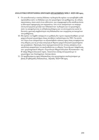 ΑΝΑΛΥΤΙΚΟ ΠΡΟΓΡΑΜΜΑ ΣΠΟΥΔΩΝ ΕΡΓΑΣΤΗΡΙΟΥ ΜΕΚ Ι 4Χ25=100 ώρες

  9. Οι εκπαιδευτικός ο οποίος διδάσκει τη θεωρία θα πρέπει να καταβληθεί κάθε
      προσπάθεια ώστε να διδάσκει και στο εργαστήριο του μαθήματος. Σε ειδικές
      περιπτώσεις, όπου αυτό είναι αδύνατον, και τεκμηριωμένα θα αποδεικνύεται
      η αδυναμία εφαρμογής του παραπάνω, τότε είναι απαραίτητο να υπάρχει
      στενή συνεργασία μεταξύ των διδασκόντων τη θεωρία και το εργαστήριο,
      ώστε να αποφεύγονται οι αλληλεπικαλύψεις και να επιτυγχάνεται κατά το
      δυνατόν χρονική συμβατότητα στη διδασκαλία των επιμέρους αντικειμένων
      του μαθήματος.
  10. Θα πρέπει να ληφθεί υπόψη ότι οι μαθητές δεν έχουν παρακολουθήσει γενικό
      μηχανολογικό εργαστήριο όπως συνέβαινε παλαιότερα στο ΤΕΕ. Για αυτόν
      τον λόγο είναι απαραίτητο να αξιοποιηθούν κάποιες ώρες όπως αναφέρονται
      στις οδηγίες για τη γενική εισαγωγή σε θέματα μηχανολογικού εργαστηρίου
      και μετρήσεων. Προσοχή, όπου πραγματοποιούνται τέτοιες ασκήσεις είναι
      απολύτως απαραίτητο να ακολουθούνται οι οδηγίες Υγιεινής και Ασφάλειας,
      του εργαστηριακού οδηγού «Τεχνολογία Μηχανολογικών Κατασκευών» της
      Β΄τάξης Μηχανολογικού τομέα. Απαιτείται επίσης συνεργασία με το
      εργαστήριο των Συστημάτων Αυτοκινήτου.
  11. Οι προβλεπόμενες ώρες διδασκαλίας του εργαστηρίου υπολογίστηκαν με
      βάση 25 εβδομάδες διδασκαλίας , δηλαδή 4Χ25=100 ώρες




                                                                          299
 