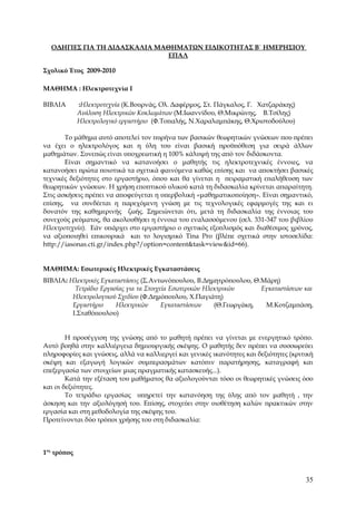 ΟΔΗΓΙΕΣ ΓΙΑ ΤΗ ΔΙΔΑΣΚΑΛΙΑ ΜΑΘΗΜΑΤΩΝ ΕΙΔΙΚΟΤΗΤΑΣ Β΄ ΗΜΕΡΗΣΙΟΥ
                              ΕΠΑΛ

Σχολικό Έτος 2009-2010

ΜΑΘΗΜΑ : Ηλεκτροτεχνία I

ΒΙΒΛΙΑ       :Ηλεκτροτεχνία (Κ.Βουρνάς, Ολ. Δαφέρμος, Στ. Πάγκαλος, Γ. Χατζαράκης)
             Ανάλυση Ηλεκτρικών Κυκλωμάτων (Μ.Ιωαννίδου, Θ.Μικρώνης, Β.Τσίλης)
             Ηλεκτρολογικό εργαστήριο (Φ.Τοπαλής, Ν.Χαραλαμπάκης, Θ.Χριστοδούλου)

       Το μάθημα αυτό αποτελεί τον πυρήνα των βασικών θεωρητικών γνώσεων που πρέπει
να έχει ο ηλεκτρολόγος και η ύλη του είναι βασική προϋπόθεση για σειρά άλλων
μαθημάτων. Συνεπώς είναι υποχρεωτική η 100% κάλυψή της από τον διδάσκοντα.
       Είναι σημαντικό να κατανοήσει ο μαθητής τις ηλεκτροτεχνικές έννοιες, να
κατανοήσει πρώτα ποιοτικά τα σχετικά φαινόμενα καθώς επίσης και να αποκτήσει βασικές
τεχνικές δεξιότητες στο εργαστήριο, όπου και θα γίνεται η πειραματική επαλήθευση των
θεωρητικών γνώσεων. Η χρήση εποπτικού υλικού κατά τη διδασκαλία κρίνεται απαραίτητη.
Στις ασκήσεις πρέπει να αποφεύγεται η υπερβολική «μαθηματικοποίηση». Είναι σημαντικό,
επίσης, να συνδέεται η παρεχόμενη γνώση με τις τεχνολογικές εφαρμογές της και ει
δυνατόν της καθημερινής ζωής. Σημειώνεται ότι, μετά τη διδασκαλία της έννοιας του
συνεχούς ρεύματος, θα ακολουθήσει η έννοια του εναλασσόμενου (σελ. 331-347 του βιβλίου
Ηλεκτροτεχνία). Εάν υπάρχει στο εργαστήριο ο σχετικός εξοπλισμός και διαθέσιμος χρόνος,
να αξιοποιηθεί επικουρικά και το λογισμικό Tina Pro (βλέπε σχετικά στην ιστοσελίδα:
http://iasonas.cti.gr/index.php?/option=content&task=view&id=66).


ΜΑΘΗΜΑ: Εσωτερικές Ηλεκτρικές Εγκαταστάσεις
ΒΙΒΛΙΑ: Ηλεκτρικές Εγκαταστάσεις (Σ.Αντωνόπουλου, Β.Δημητρόπουλου, Θ.Μάρη)
          Τετράδιο Εργασίας για τα Στοιχεία Εσωτερικών Ηλεκτρικών      Εγκαταστάσεων και
         Ηλεκτρολογικού Σχεδίου (Φ.Δημόπουλου, Χ.Παγιάτη)
         Εργαστήριο     Ηλεκτρικών       Εγκαταστάσεων    (Θ.Γεωργάκη,  Μ.Κοτζαμπάση,
         Ι.Σταθόπουλου)


        Η προσέγγιση της γνώσης από το μαθητή πρέπει να γίνεται με ενεργητικό τρόπο.
Αυτό βοηθά στην καλλιέργεια δημιουργικής σκέψης. Ο μαθητής δεν πρέπει να συσσωρεύει
πληροφορίες και γνώσεις, αλλά να καλλιεργεί και γενικές ικανότητες και δεξιότητες (κριτική
σκέψη και εξαγωγή λογικών συμπερασμάτων κατόπιν παρατήρησης, καταγραφή και
επεξεργασία των στοιχείων μιας πραγματικής κατασκευής...).
        Κατά την εξέταση του μαθήματος θα αξιολογούνται τόσο οι θεωρητικές γνώσεις όσο
και οι δεξιότητες.
        Το τετράδιο εργασίας υπηρετεί την κατανόηση της ύλης από τον μαθητή , την
άσκηση και την αξιολόγησή του. Επίσης, στοχεύει στην υιοθέτηση καλών πρακτικών στην
εργασία και στη μεθοδολογία της σκέψης του.
Προτείνονται δύο τρόποι χρήσης του στη διδασκαλία:



1ος τρόπος



                                                                                       35
 