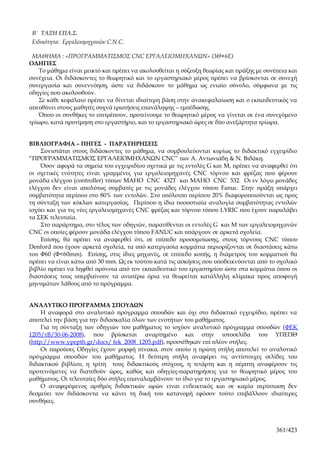 B΄ ΤΑΞΗ ΕΠΑ.Σ.
 Ειδικότητα: Εργαλειομηχανών C.N.C.

 ΜΑΘΗΜΑ : «ΠΡΟΓΡΑΜΜΑΤΙΣΜΟΣ CNC ΕΡΓΑΛΕΙΟΜΗΧΑΝΩΝ» (3Θ+6Ε)
ΟΔΗΓΙΕΣ
   Το μάθημα είναι μεικτό και πρέπει να ακολουθείται η σύζευξη θεωρίας και πράξης με συνέπεια και
συνέχεια. Οι διδάσκοντες το θεωρητικό και το εργαστηριακό μέρος πρέπει να βρίσκονται σε συνεχή
συνεργασία και συνεννόηση, ώστε να διδάσκουν το μάθημα ως ενιαίο σύνολο, σύμφωνα με τις
οδηγίες που ακολουθούν.
   Σε κάθε κεφάλαιο πρέπει να δίνεται ιδιαίτερη βάση στην ανακεφαλαίωση και ο εκπαιδευτικός να
απευθύνει στους μαθητές συχνά ερωτήσεις επανάληψης – εμπέδωσης.
   Όπου οι συνθήκες το επιτρέπουν, προτείνουμε το θεωρητικό μέρος να γίνεται σε ένα συνεχόμενο
τρίωρο, κατά προτίμηση στο εργαστήριο, και το εργαστηριακό ώρες σε δύο ανεξάρτητα τρίωρα.


ΒΙΒΛΙΟΓΡΑΦΙΑ – ΠΗΓΕΣ - ΠΑΡΑΤΗΡΗΣΕΙΣ
    Συνιστάται στους διδάσκοντες το μάθημα, να συμβουλεύονται κυρίως το διδακτικό εγχειρίδιο
“ΠΡΟΓΡΑΜΜΑΤΙΣΜΟΣ ΕΡΓΑΛΕΙΟΜΗΧΑΝΩΝ CNC” των Α. Αντωνιάδη & Ν. Βιδάκη.
    Όσον αφορά τα σημεία του εγχειριδίου σχετικά με τις εντολές G και Μ, πρέπει να αναφερθεί ότι
οι σχετικές ενότητες είναι γραμμένες για εργαλειομηχανές CNC τόρνου και φρέζας που φέρουν
μονάδα ελέγχου (controller) τύπων MAHO CNC 432T και MAHO CNC 532. Οι εν λόγω μονάδες
ελέγχου δεν είναι απολύτως συμβατές με τις μονάδες ελέγχου τύπου Fanuc. Στην πράξη υπάρχει
συμβατότητα περίπου στο 80% των εντολών. Στο υπόλοιπο περίπου 20% διαφοροποιούνται ως προς
τη σύνταξη των κύκλων κατεργασίας. Περίπου η ίδια ποσοστιαία αναλογία συμβατότητας εντολών
ισχύει και για τις νέες εργαλειομηχανές CNC φρέζας και τόρνου τύπου LYRIC που έχουν παραλάβει
τα ΣΕΚ τελευταία.
    Στο παράρτημα, στο τέλος των οδηγιών, παρατίθενται οι εντολές G και Μ των εργαλειομηχανών
CNC οι οποίες φέρουν μονάδα ελέγχου τύπου FANUC και υπάρχουν σε αρκετά σχολεία.
    Επίσης, θα πρέπει να αναφερθεί ότι, σε επίπεδο προσομοίωσης, στους τόρνους CNC τύπου
Denford που έχουν αρκετά σχολεία, τα υπό κατεργασία κομμάτια περιορίζονται σε διαστάσεις κάτω
του Φ60 (Φ<60mm). Επίσης, στις ίδιες μηχανές, σε επίπεδο κοπής, η διάμετρος του κομματιού θα
πρέπει να είναι κάτω από 30 mm. Ως εκ τούτου κατά τις ασκήσεις που υποδεικνύονται από το σχολικό
βιβλίο πρέπει να ληφθεί πρόνοια από τον εκπαιδευτικό του εργαστηρίου ώστε στα κομμάτια όπου οι
διαστάσεις τους υπερβαίνουν τα ανωτέρω όρια να θεωρείται κατάλληλη κλίμακα προς αποφυγή
μηνυμάτων λάθους από το πρόγραμμα.


ΑΝΑΛΥΤΙΚΟ ΠΡΟΓΡΑΜΜΑ ΣΠΟΥΔΩΝ
     Η αναφορά στο αναλυτικό πρόγραμμα σπουδών και όχι στο διδακτικό εγχειρίδιο, πρέπει να
αποτελεί την βάση για την διδασκαλία όλων των ενοτήτων του μαθήματος.
     Για τη σύνταξη των οδηγιών του μαθήματος το ισχύον αναλυτικό πρόγραμμα σπουδών (ΦΕΚ
1205/τΒ/30-06-2008), που βρίσκεται αναρτημένο και στην ιστοσελίδα του ΥΠΕΠΘ
(http://www.ypepth.gr/docs/ fek_2008_1205.pdf), προστέθηκαν επί πλέον στήλες.
     Οι παρούσες Οδηγίες έχουν μορφή πίνακα, στον οποίο η πρώτη στήλη αποτελεί το αναλυτικό
πρόγραμμα σπουδών του μαθήματος. Η δεύτερη στήλη αναφέρει τις αντίστοιχες σελίδες του
διδακτικού βιβλίου, η τρίτη τους διδακτικούς στόχους, η τετάρτη και η πέμπτη αναφέρουν τις
προτεινόμενες να διατεθούν ώρες, καθώς και οδηγίες-παρατηρήσεις για το θεωρητικό μέρος του
μαθήματος. Οι τελευταίες δύο στήλες επαναλαμβάνουν το ίδιο για το εργαστηριακό μέρος.
     Ο αναφερόμενος αριθμός διδακτικών ωρών είναι ενδεικτικός και σε καμία περίπτωση δεν
δεσμεύει τον διδάσκοντα να κάνει τη δική του κατανομή εφόσον τούτο επιβάλλουν ιδιαίτερες
συνθήκες.



                                                                                         361/423
 