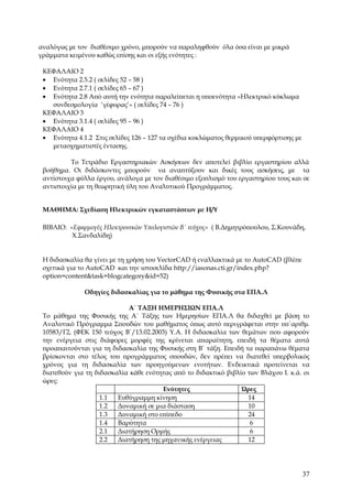 αναλόγως με τον διαθέσιμο χρόνο, μπορούν να παραληφθούν όλα όσα είναι με μικρά
γράμματα κειμένου καθώς επίσης και οι εξής ενότητες :

 ΚΕΦΑΛΑΙΟ 2
 • Ενότητα 2.5.2 ( σελίδες 52 – 58 )
 • Ενότητα 2.7.1 ( σελίδες 65 – 67 )
 • Ενότητα 2.8 Aπό αυτή την ενότητα παραλείπεται η υποενότητα «Hλεκτρικό κύκλωμα
   συνδεσμολογία ‘γέφυρας’» ( σελίδες 74 – 76 )
 ΚΕΦΑΛΑΙΟ 3
 • Ενότητα 3.1.4 ( σελίδες 95 – 96 )
 ΚΕΦΑΛΑΙΟ 4
 • Ενότητα 4.1.2 Στις σελίδες 126 – 127 τα σχέδια κυκλώματος θερμικού υπερφόρτισης με
   μετασχηματιστές έντασης.

          Το Τετράδιο Εργαστηριακών Ασκήσεων δεν αποτελεί βιβλίο εργαστηρίου αλλά
 βοήθημα. Οι διδάσκοντες μπορούν να αναπτύξουν και δικές τους ασκήσεις, με τα
 αντίστοιχα φύλλα έργου, ανάλογα με τον διαθέσιμο εξοπλισμό του εργαστηρίου τους και σε
 αντιστοιχία με τη θεωρητική ύλη του Αναλυτικού Προγράμματος.


 ΜΑΘΗΜΑ: Σχεδίαση Ηλεκτρικών εγκαταστάσεων με Η/Υ

 ΒΙΒΛΙΟ: «Εφαρμογές Ηλεκτρονικών Υπολογιστών Β΄ τεύχος» ( Β.Δημητρόπουλου, Σ.Κουνάδη,
          Χ.Σανδαλίδη)


 Η διδασκαλία θα γίνει με τη χρήση του VectorCAD ή εναλλακτικά με το ΑutoCAD (βλέπε
 σχετικά για το ΑutoCAD και την ιστοσελίδα http://iasonas.cti.gr/index.php?
 option=content&task=blogcategory&id=52)

              Oδηγίες διδασκαλίας για τo μάθημα της Φυσικής στα ΕΠΑ.Λ

                            Α΄ ΤΑΞΗ ΗΜΕΡΗΣΙΩΝ ΕΠΑ.Λ
 Το μάθημα της Φυσικής της Α΄ Τάξης των Ημερησίων ΕΠΑ.Λ θα διδαχθεί με βάση το
 Αναλυτικό Πρόγραμμα Σπουδών του μαθήματος όπως αυτό περιγράφεται στην υπ΄αριθμ.
 10583/Γ2, (ΦΕΚ 150 τεύχος Β΄/13.02.2003) Υ.Α. Η διδασκαλία των θεμάτων που αφορούν
 την ενέργεια στις διάφορες μορφές της κρίνεται απαραίτητη, επειδή τα θέματα αυτά
 προαπαιτούνται για τη διδασκαλία της Φυσικής στη Β΄ τάξη. Επειδή τα παραπάνω θέματα
 βρίσκονται στο τέλος του προγράμματος σπουδών, δεν πρέπει να διατεθεί υπερβολικός
 χρόνος για τη διδασκαλία των προηγούμενων ενοτήτων. Ενδεικτικά προτείνεται να
 διατεθούν για τη διδασκαλία κάθε ενότητας από το διδακτικό βιβλίο των Βλάχου Ι. κ.ά. οι
 ώρες:
                                       Ενότητες                  Ώρες
                    1.1  Ευθύγραμμη κίνηση                         14
                    1.2  Δυναμική σε μια διάσταση                  10
                    1.3  Δυναμική στο επίπεδο                      24
                    1.4  Βαρύτητα                                   6
                    2.1  Διατήρηση Ορμής                            6
                    2.2  Διατήρηση της μηχανικής ενέργειας         12




                                                                                        37
 