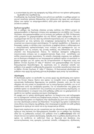 η. η κατανόηση όχι μόνο της προφοράς της λέξης αλλά και του τρόπου ορθογραφίας
    της βοηθά στην εκμάθησή της.
Ο καθηγητής της Αγγλικής Γλώσσας που μελετά και σχεδιάζει το μάθημα μπορεί να
επινοεί ποικίλους τρόπους διδασκαλίας του λεξιλογίου (όχι όμως σαν κατάλογους
λέξεων που πρέπει να απομνημονευθούν) αλλά μέσα από προτάσεις και κείμενα
(words in context).

Σχολικά εγχειρίδια
Για το μάθημα της Αγγλικής γλώσσας γενικής παιδείας στα ΕΠΑΛ μπορεί να
χρησιμοποιηθούν οι θεματικές ενότητες που προσφέρονται στο βιβλίο των Γενικών
Αγγλικών, που χρησιμοποιήθηκε για τις ανάγκες των μαθητών της ΤΕΕ. Οι θεματικές
αυτές μπορούν να χρησιμοποιηθούν και στα ΕΠΑΛ, αφού εξυπηρετούν τόσο τον
εγγραμματισμό όσο και την αξία της πολυπολιτισμικότητας και, αν οι καθηγητές τις
προσεγγίσουν με τους τρόπους που αναφέραμε προηγουμένως θα έχουν καλά
γνωστικά και επικοινωνιακά αποτελέσματα. Το σχολικό περιβάλλον, οι διακοπές, η
διατροφή, η φύση, οι εξελίξεις στην τεχνολογία, η εφηβική ηλικία, ο αθλητισμός και
ο επαγγελματικός προσανατολισμός είναι ενότητες που προσφέρονται για να
υπηρετήσουν και τις ανάγκες της γενικής παιδείας, στη διδασκαλία των ξένων
γλωσσών στα Επαγγελματικά Λύκεια. Το λεξιλόγιο εξυπηρετεί καθημερινές
επικοινωνιακές ανάγκες και οι μορφοσυντακτικές δομές είναι κατάλληλες για
πολλές επικοινωνιακές περιστάσεις. Το επίπεδο γλωσσικής ευχέρειας των μαθητών
και τα ιδιαίτερα ενδιαφέροντα των συγκεκριμένων μαθητών πρέπει να αποτελούν το
βασικό κριτήριο για τον τρόπο που θα αντιμετωπιστούν οι θεματικές αυτές του
βιβλίου «Γενικά Αγγλικά, Β΄ τάξη 1ου Κύκλου» που χρησιμοποιήθηκε στα Τεχνικά
Επαγγελματικά Εκπαιδευτήρια. Σε περίπτωση που το γλωσσικό επίπεδο των
μαθητών είναι χαμηλό ο καθηγητής θα μπορούσε να επιλέξει εκπαιδευτικό υλικό από
το βιβλίο «Γενικά Αγγλικά, Α΄ τάξη 1ου Κύκλου». Η διαγνωστική αξιολόγηση των
μαθητών στην αρχή της σχολικής χρονιάς θα βοηθήσει προς αυτήν την κατεύθυνση.

Αξιολόγηση
Η αξιολόγηση πρέπει να ακολουθεί τις γενικές αρχές της αξιολόγησης που ισχύουν
και στα Γενικά Λύκεια. Εκείνο που πρέπει να ενισχυθεί είναι η εκμάθηση της
ουσιαστικής διαδικασίας δημιουργίας του portfolio γλωσσών, κάτι που θα τους
οδηγήσει και στη γνώση να συγκροτούν και τα επαγγελματικά portfolio, για να τα
επιδεικνύουν κατά την αναζήτηση εργασίας. Για να εκπαιδευτούν στη χρήση του
portfolio πρέπει να εκπαιδευτούν στις γνωστικές και μεταγνωστικές στρατηγικές, να
συνειδητοποιήσουν το ατομικό τους στυλ μάθησης, καθώς και να χρησιμοποιούν τα
προϊόντα των σχεδίων εργασίας που έχουν ολοκληρώσει.
Οι μορφές και οι τρόποι αξιολόγησης οφείλουν να διακρίνονται από πολυμορφία
και να εξυπηρετούν πολλούς και διαφορετικούς στόχους. Για να είναι η αξιολόγηση
αποτελεσματική πρέπει να στηρίζεται στην αξιολόγηση όχι μόνο των γνώσεων αλλά
και στην αξιολόγηση γνώσεων και δεξιοτήτων. Τα κριτήριά της πρέπει να βασίζονται
στους ίδιους τους στόχους της μάθησης, στην συγκεκριμένη πρόοδο του κάθε μαθητή
ξεχωριστά σε σχέση με τον εαυτό του κι όχι συγκριτικά με άλλους.
Σημαντικός παράγοντας για την εγκυρότητα και την αξιοπιστία της αξιολόγησης σε
σχέση με τους σκοπούς του Προγράμματος Σπουδών για το μάθημα της Αγγλικής
αλλά και τις μαθησιακές ανάγκες των μαθητών είναι η αυθεντικότητα τόσο του
υλικού όσο και του τρόπου αξιολόγησης. Δηλαδή, όταν οι μαθητές αξιολογούνται, θα
πρέπει να εκτίθενται σε αυθεντικό λόγο με θεματική που βασίζεται στις
κοινωνιογλωσσικές τους εμπειρίες (γνωστικό επίπεδο, ενδιαφέροντα, εξειδίκευση,



                                                                              404
 