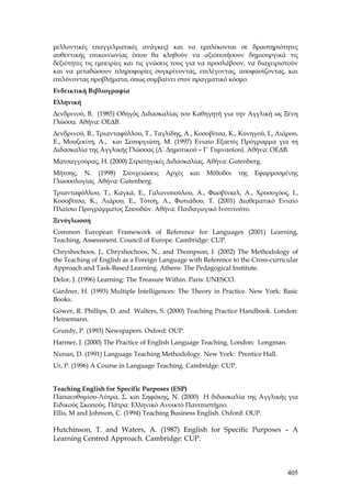 μελλοντικές επαγγελματικές ανάγκες) και να εμπλέκονται σε δραστηριότητες
αυθεντικής επικοινωνίας όπου θα κληθούν να αξιοποιήσουν δημιουργικά τις
δεξιότητες τις εμπειρίες και τις γνώσεις τους για να προσλάβουν, να διαχειριστούν
και να μεταδώσουν πληροφορίες συγκρίνοντας, επιλέγοντας, αποφασίζοντας, και
επιλύνοντας προβλήματα, όπως συμβαίνει στον πραγματικό κόσμο.
Ενδεικτική Βιβλιογραφία
Eλληνική
Δενδρινού, Β. (1985) Οδηγός Διδασκαλίας του Καθηγητή για την Αγγλική ως Ξένη
Γλώσσα. Αθήνα: ΟΕΔΒ.
Δενδρινού, Β., Τριανταφύλλου, Τ., Ταγλίδης, Α., Κοσοβίτσα, Κ., Κυνηγού, Ι., Λιάρου,
Ε., Μουζεκίτη, Α., και Σεπυργιώτη, Μ. (1997) Ενιαίο Εξαετές Πρόγραμμα για τη
Διδασκαλία της Αγγλικής Γλώσσας (Δ΄ Δημοτικού – Γ΄ Γυμνασίου). Αθήνα: ΟΕΔΒ.
Ματσαγγούρας, Η. (2000) Στρατηγικές Διδασκαλίας. Αθήνα: Gutenberg.
Μήτσης, Ν. (1998) Στοιχειώσεις        Αρχές   και   Μέθοδοι      της   Εφαρμοσμένης
Γλωσσολογίας. Αθήνα: Gutenberg.
Τριανταφύλλου, Τ., Καγκά, Ε., Γαλανοπούλου, Α., Φωσβίνκελ, Α., Χρυσοχόος, Ι.,
Κοσοβίτσα, Κ., Λιάρου, Ε., Τότση, Λ., Φωτιάδου, Τ. (2001) Διαθεματικό Ενιαίο
Πλαίσιο Προγράμματος Σπουδών. Αθήνα: Παιδαγωγικό Ινστιτούτο.
Ξενόγλωσση
Common European Framework of Reference for Languages (2001) Learning,
Teaching, Assessment. Council of Europe. Cambridge: CUP.
Chryshochoos, J., Chryshochoos, N., and Thompson, I. (2002) Τhe Methodology of
the Teaching of English as a Foreign Language with Reference to the Cross-curricular
Approach and Task-Based Learning. Athens: The Pedagogical Institute.
Delor, J. (1996) Learning: The Treasure Within. Paris: UNESCO.
Gardner, H. (1993) Multiple Intelligences: The Theory in Practice. New York: Basic
Books.
Gower, R. Phillips, D. and Walters, S. (2000) Teaching Practice Handbook. London:
Heinemann.
Grundy, P. (1993) Newspapers. Oxford: OUP.
Harmer, J. (2000) The Practice of English Language Teaching. London: Longman.
Nunan, D. (1991) Language Teaching Methodology. New York: Prentice Hall.
Ur, P. (1996) A Course in Language Teaching. Cambridge: CUP.


Teaching English for Specific Purposes (ESP)
Παπαευθυμίου-Λύτρα, Σ. και Σηφάκης, Ν. (2000) Η διδασκαλία της Αγγλικής για
Ειδικούς Σκοπούς. Πάτρα: Ελληνικό Ανοικτό Πανεπιστήμιο.
Ellis, M and Johnson, C. (1994) Teaching Business English. Oxford: OUP.

Hutchinson, T. and Waters, A. (1987) English for Specific Purposes – A
Learning Centred Approach. Cambridge: CUP.



                                                                                405
 