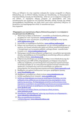 Τέλος, με δεδομένο ότι στην παρούσα εισήγηση δεν έχουμε αναφερθεί σε οδηγίες
διδασκαλίας για τα ΕΠΑΛ Ειδικής Αγωγής και Εκπαίδευσης, τα Επαγγελματικά
Γυμνάσια Ειδικής Αγωγής και Εκπαίδευσης, αλλά και για τα τμήματα ένταξης μέσα
στα ΕΠΑΛ, οι παραπάνω οδηγίες μπορούν να αξιοποιηθούν από τους
εκπαιδευτικούς που εργάζονται στις Σχολικές Μονάδες ειδικής Αγωγής της ειδικής
Δευτεροβάθμιας Εκπαίδευσης στα μέρη όπου αυτό κατά περίπτωση ενδέχεται να
διευκολύνει ως συμπληρωματικό υλικό, το εκπαιδευτικό έργο.
Σας ευχαριστώ


Πληροφορίες για περισσότερες οδηγίες διδασκαλίας μπορείτε να αναζητήσετε
στις ηλεκτρονικές διευθύνσεις:
    1. ‘Κάνοντας τις λέξεις να δουλεύουν”, ιστοσελίδα για δυσλεξικούς μαθητές με
        τη χρήση των νέων τεχνολογιών. www.wordswork.co.uk
    2. Η χρήση των νέων τεχνολογιών για μαθητές με προβλήματα στην όραση.
        www.alphavision.co.uk
    3. Ιστοσελίδα για προβλήματα δυσλεξίας. www.sniffout.net/home/adt
    4. Ειδικοί της τεχνολογίας των πληροφοριών για την επίλυση προβλημάτων για
        σχολεία, για τοπικές εκπαιδευτικές αρχές και άλλους εκπαιδευτικούς φορείς
        ( Αυτοματισμοί για τις εργασίες μαθητών, κάλυψη ειδικών εκπαιδευτικών
        αναγκών κ.ά.) www.wautonsamuel.co.uk
    5. Πρόγραμμα εκπαίδευσης καθηγητών μαθηματικών για μαθητές προνηπιακής
        ηλικίας, πρωτοβάθμιας και δευτεροβάθμιας εκπαίδευσης καθώς και μαθητών
        με ειδικές ανάγκες. www.beam.co.uk
    6. Ο Βρετανικός Σύνδεσμος για τη δυσλεξία http://www.bdadyslexia.org.uk/
    7. Περισσότερες από 3000 σελίδες πληροφόρηση για διάφορα επαγγέλματα
        καθώς και συμβουλές για αποτελεσματικό επαγγελματικό προσανατολισμό.
        Ανάπτυξη συναφών με τον επαγγελματικό προσανατολισμό εκπαιδευτικών
        προϊόντων ( λογισμικό κλπ.) που είναι κατάλληλα για χρήση από
        επαγγελματίες του επαγγελματικού προσανατολισμού.www.careersoft.co.uk
    8. Βοηθήματα για χρήστες υπολογιστών που έχουν προβλήματα όρασης.
    9. www.YourDolphin.com
    10. Βοηθήματα για μαθητές με ειδικές ανάγκες www.donjohnston.com
    11. Σελίδα εκμάθησης ξένων γλωσσών. www.eurotalk.co.uk
    12. Σελίδα με πληροφόρηση για άτομα με προβλήματα δυσλεξίας, για τους
        καθηγητές τους, καθώς και για τα άτομα που τους υποστηρίζουν στους
        χώρους της εργασίας. Η πληροφόρηση αυτή δίνει τη δυνατότητα στους
        παραπάνω να επιλέξουν την κατάλληλη τεχνολογία για να αντιμετωπίσουν
        όσο γίνεται καλύτερα τα προβλήματα που δημιουργεί η δυσλεξία.
        www.dyslexic.com
    13. Τεχνολογία και διεθνές δίκτυο για άτομα με ειδικές ανάγκες.
        www.inclusive.co.uk
    14. Εκπαίδευση “αλληλεπίδρασης” μέσω της τεχνολογίας των πληροφοριών.
        www.interactive-education.co.uk
    15. Ιδέες για εκπαίδευση στα πλαίσια
        “αλληλεπίδρασης”.www.interactiveideas.com




                                                                             411
 