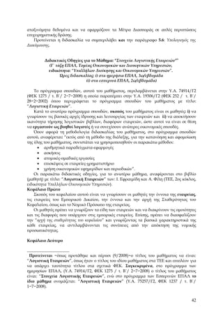 αταξινόμητα δεδομένα και να εφαρμόζουν τα Μέτρα Διασποράς σε απλές περιπτώσεις
επιχειρηματικής δράσης.
    Προτείνεται η διδασκαλία να συμπεριλάβει και την παράγραφο 5.6: Υπολογισμός της
Διακύμανσης.


         Διδακτικές Οδηγίες για το Μάθημα: “Στοιχεία Λογιστικής Εταιρειών”∗
           (Γ΄ τάξη ΕΠΑΛ, Τομέας Οικονομικών και Διοικητικών Υπηρεσιών,
           ειδικότητα: “Υπαλλήλων Διοίκησης και Οικονομικών Υπηρεσιών”.
                 Ώρες διδασκαλίας: i) στα ημερήσια ΕΠΑΛ, 3ω/εβδομάδα
                             ii) στα εσπερινά ΕΠΑΛ, 2ω/εβδομάδα)

    Το πρόγραμμα σπουδών, αυτού του μαθήματος, περιλαμβάνεται στην Υ.Α. 74914/Γ2
(ΦΕΚ 1275 / τ. Β΄/ 2−7−2008) η οποία παραπέμπει στην Υ.Α. 19306/Γ2 (ΦΕΚ 252 / τ. Β΄/
28−2−2002) όπου περιγράφεται το πρόγραμμα σπουδών του μαθήματος με τίτλο:
“Λογιστική Εταιρειών”.
    Κατά το ανωτέρω πρόγραμμα σπουδών, σκοπός του μαθήματος είναι οι μαθητές: i) να
γνωρίσουν τις βασικές αρχές ίδρυσης και λειτουργίας των εταιρειών και ii) να αποκτήσουν
ικανότητα τήρησης λογιστικών βιβλίων, διαφόρων εταιρειών, ώστε αυτοί να είναι σε θέση
να εργαστούν ως βοηθοί λογιστές ή να συνεχίσουν ανώτερες οικονομικές σπουδές.
    Όσον αφορά τη μεθοδολογία διδασκαλίας του μαθήματος, στο πρόγραμμα σπουδών
αυτού, αναφέρεται: “εκτός από τη μέθοδο της διάλεξης, για την κατανόηση και αφομοίωση
της ύλης του μαθήματος, συνιστάται να χρησιμοποιηθούν οι παρακάτω μέθοδοι:
      • αριθμητικά παραδείγματα-εφαρμογές
      • ασκήσεις
      • ατομικές-ομαδικές εργασίες
      • επισκέψεις σε εταιρείες-χρηματιστήριο
      • χρήση οικονομικών εφημερίδων και περιοδικών”.
    Οι παρακάτω διδακτικές οδηγίες, για το ανωτέρω μάθημα, αναφέρονται στο βιβλίο
(μαθητή) με τίτλο: “Λογιστική Εταιρειών” των: Ι. Εφραιμίδη και Α. Φίλη (ΤΕΕ, 2ος κύκλος,
ειδικότητα Υπαλλήλων Οικονομικών Υπηρεσιών).
Κεφάλαιο Πρώτο
    Σκοπός του κεφαλαίου αυτού είναι να γνωρίσουν οι μαθητές την έννοια της εταιρείας,
τις εταιρείες του Εμπορικού Δικαίου, την έννοια και την αρχή της Σταθερότητας του
Κεφαλαίου, όπως και το Νομικό Πρόσωπο της εταιρείας.
    Οι μαθητές πρέπει να γνωρίζουν τα είδη των εταιρειών και να διακρίνουν τις ομοιότητες
και τις διαφορές που υπάρχουν στις εμπορικές εταιρείες. Επίσης, πρέπει να διασφαλίζουν
την “αρχή της σταθερότητας του κεφαλαίου” και γνωρίζοντας τα βασικά χαρακτηριστικά της
κάθε εταιρείας, να αντιλαμβάνονται τις συνέπειες από την απόκτηση της νομικής
προσωπικότητας.

Κεφάλαιο Δεύτερο



 Προτείνεται −όπως προτάθηκε και πέρυσι (9/2008)−ο τίτλος του μαθήματος να είναι:
“Λογιστική Εταιρειών”, όπως ήταν ο τίτλος του ιδίου μαθήματος στα ΤΕΕ και επιπλέον για
να υπάρχει ταυτότητα τίτλου στα σχετικά ΦΕΚ. Συγκεκριμένα, στο πρόγραμμα των
ημερησίων ΕΠΑΛ, (Υ.Α. 74914/Γ2, ΦΕΚ 1275 / τ. Β΄/ 2−7−2008) ο τίτλος του μαθήματος
είναι: “Στοιχεία Λογιστικής Εταιρειών”, ενώ στο πρόγραμμα των Εσπερινών ΕΠΑΛ το
ίδιο μάθημα ονομάζεται: “Λογιστική Εταιρειών” (Υ.Α. 75257/Γ2, ΦΕΚ 1237 / τ. Β΄/
1−7−2008).


                                                                                      42
 