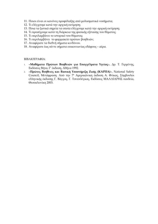 11.   Ποιοι είναι οι κανόνες προφύλαξης από μολυσματικά νοσήματα;
12.   Τι ελέγχουμε κατά την αρχική εκτίμηση;
13.   Ποια τα ζωτικά σημεία τα οποία ελέγχουμε κατά την αρχική εκτίμηση;
14.   Τι προσέχουμε κατά τη διάρκεια της φυσικής εξέτασης του θύματος;
15.   Τι περιλαμβάνει το ιστορικό του θύματος;
16.   Τι περιλαμβάνει το φαρμακείο πρώτων βοηθειών;
17.   Αναφέρατε τα διεθνή σήματα κινδύνου.
18.   Αναφέρατε έως πέντε σήματα επικοινωνίας εδάφους – αέρα.



ΒΙΒΛΙΟΓΡΑΦΙΑ:
1.    «Μαθήματα Πρώτων Βοηθειών για Επαγγέλματα Υγείας», Δρ. Τ. Γερμένης,
      Εκδόσεις Βήτα, Γ’ έκδοση, Αθήνα 1992.
2.    «Πρώτες Βοήθειες και Βασική Υποστήριξη Ζωής (ΚΑΡΠΑ)», National Safety
      Council, Μετάφραση. Από την 7η Αμερικάνικη έκδοση Α. Φτίκας, Σύμβουλοι
      ελληνικής έκδοσης Γ. Βάγγος, Γ. Τσιτσιλέγκας, Εκδόσεις ΜΑΛΛΙΑΡΗΣ παιδεία,
      Θεσσαλονίκη 2003.
 