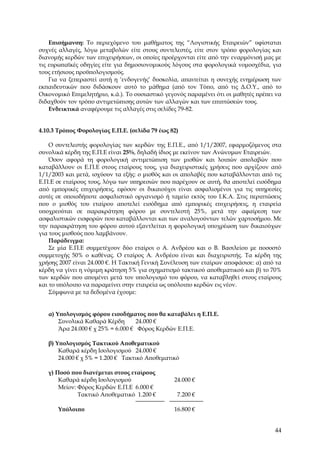 Επισήμανση: Το περιεχόμενο του μαθήματος της “Λογιστικής Εταιρειών” υφίσταται
συχνές αλλαγές, λόγω μεταβολών είτε στους συντελεστές, είτε στον τρόπο φορολογίας και
διανομής κερδών των επιχειρήσεων, οι οποίες προέρχονται είτε από την εναρμόνισή μας με
τις ευρωπαϊκές οδηγίες είτε για δημοσιονομικούς λόγους στα φορολογικά νομοσχέδια, για
τους ετήσιους προϋπολογισμούς.
    Για να ξεπεραστεί αυτή η ‘ενδογενής’ δυσκολία, απαιτείται η συνεχής ενημέρωση των
εκπαιδευτικών που διδάσκουν αυτό το μάθημα (από τον Τύπο, από τις Δ.Ο.Υ., από το
Οικονομικό Επιμελητήριο, κ.ά.). Το ουσιαστικό γεγονός παραμένει ότι οι μαθητές πρέπει να
διδαχθούν τον τρόπο αντιμετώπισης αυτών των αλλαγών και των επιπτώσεών τους.
    Ενδεικτικά αναφέρουμε τις αλλαγές στις σελίδες 79-82.


4.10.3 Τρόπος Φορολογίας Ε.Π.Ε. (σελίδα 79 έως 82)

    Ο συντελεστής φορολογίας των κερδών της Ε.Π.Ε., από 1/1/2007, εφαρμοζόμενος στα
συνολικά κέρδη της Ε.Π.Ε είναι 25%, δηλαδή ίδιος με εκείνον των Ανώνυμων Εταιρειών.
    Όσον αφορά τη φορολογική αντιμετώπιση των μισθών και λοιπών απολαβών που
καταβάλλουν οι Ε.Π.Ε στους εταίρους τους, για διαχειριστικές χρήσεις που αρχίζουν από
1/1/2003 και μετά, ισχύουν τα εξής: ο μισθός και οι απολαβές που καταβάλλονται από τις
Ε.Π.Ε σε εταίρους τους, λόγω των υπηρεσιών που παρέχουν σε αυτή, θα αποτελεί εισόδημα
από εμπορικές επιχειρήσεις, εφόσον οι δικαιούχοι είναι ασφαλισμένοι για τις υπηρεσίες
αυτές σε οποιοδήποτε ασφαλιστικό οργανισμό ή ταμείο εκτός του Ι.Κ.Α. Στις περιπτώσεις
που ο μισθός του εταίρου αποτελεί εισόδημα από εμπορικές επιχειρήσεις, η εταιρεία
υποχρεούται σε παρακράτηση φόρου με συντελεστή 25%, μετά την αφαίρεση των
ασφαλιστικών εισφορών που καταβάλλονται και των αναλογούντων τελών χαρτοσήμου. Με
την παρακράτηση του φόρου αυτού εξαντλείται η φορολογική υποχρέωση των δικαιούχων
για τους μισθούς που λαμβάνουν.
    Παράδειγμα:
    Σε μία Ε.Π.Ε συμμετέχουν δύο εταίροι ο Α. Ανδρέου και ο Β. Βασιλείου με ποσοστό
συμμετοχής 50% ο καθένας. Ο εταίρος Α. Ανδρέου είναι και διαχειριστής. Τα κέρδη της
χρήσης 2007 είναι 24.000 €. Η Τακτική Γενική Συνέλευση των εταίρων αποφάσισε: α) από τα
κέρδη να γίνει η νόμιμη κράτηση 5% για σχηματισμό τακτικού αποθεματικού και β) το 70%
των κερδών που απομένει μετά τον υπολογισμό του φόρου, να καταβληθεί στους εταίρους
και το υπόλοιπο να παραμείνει στην εταιρεία ως υπόλοιπο κερδών εις νέον.
    Σύμφωνα με τα δεδομένα έχουμε:


   α) Υπολογισμός φόρου εισοδήματος που θα καταβάλει η Ε.Π.Ε.
       Συνολικά Καθαρά Κέρδη        24.000 €
       Άρα 24.000 € χ 25% = 6.000 € Φόρος Κερδών Ε.Π.Ε.

   β) Υπολογισμός Τακτικού Αποθεματικού
       Καθαρά κέρδη Ισολογισμού 24.000 €
       24.000 € χ 5% = 1.200 € Τακτικό Αποθεματικό

   γ) Ποσό που διανέμεται στους εταίρους
       Καθαρά κέρδη Ισολογισμού                  24.000 €
       Μείον: Φόρος Κερδών Ε.Π.Ε 6.000 €
              Τακτικό Αποθεματικό 1.200 €         7.200 €

       Υπόλοιπο                                  16.800 €


                                                                                     44
 