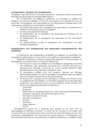 ΑΝΤΙΚΕΙΜΕΝΟ - ΣΚΟΠΟΣ ΤΟΥ ΜΑΘΗΜΑΤΟΣ
Το μάθημα "Αρχές Οργάνωσης και Διοίκησης Επιχειρήσεων" αποτελεί μια απλή εισαγωγή στην
Επιστήμη της Οργάνωσης και Διοίκησης (Μάνατζμεντ).
      Με τη διδασκαλία του μαθήματος επιδιώκεται να αναπτύξουν οι μαθητές ένα
δομημένο εννοιολογικό υπόβαθρο, το οποίο θα τους επιτρέπει να αντιλαμβάνονται και να
κατανοούν τις επιχειρήσεις, τους οργανισμούς και την οργάνωση και διοίκηση αυτών. Πιο
συγκεκριμένα, επιδιώκεται να κατανοήσουν οι μαθητές :
       Τους λόγους δημιουργίας των επιχειρήσεων και οργανισμών, τα στοιχεία που τις
          συνθέτουν και τις σχέσεις τους με το περιβάλλον
       Τις κύριες επιχειρησιακές λειτουργίες
       Τη σπουδαιότητα και το περιεχόμενο της οργάνωσης και διοίκησης και τις
          διοικητικές λειτουργίες
       Τη σπουδαιότητα και το περιεχόμενο της οργάνωσης και των λειτουργιών
          διοίκησης .
       Τον προσανατολισμό ως προς το περιεχόμενο των επαγγελμάτων στο χώρο
          διοίκησης επιχειρήσεων.

ΧΡΗΣΙΜΟΤΗΤΑ ΤΟΥ ΜΑΘΗΜΑΤΟΣ ΚΑΙ ΠΡΟΚΛΗΣΗ ΕΝΔΙΑΦΕΡΟΝΤΟΣ ΤΩΝ
ΜΑΘΗΤΩΝ

       Οι διδάσκοντες πριν εξασφαλίσουν τη διάθεση των μαθητών για προσπάθεια στο
συγκεκριμένο μάθημα πρέπει να τους πείσουν για τα οφέλη του συγκεκριμένου μαθήματος.
       Παρακάτω παραθέτουμε ενδεικτικά μερικές ιδέες-προτάσεις τις οποίες μπορούν να
διαμορφώσουν ή να εμπλουτίσουν αντίστοιχα οι διδάσκοντες:
        Οι έννοιες και οι αρχές του μαθήματος είναι καθημερινά εφαρμόσιμες από όλους
          τους ανθρώπους στην προσωπική, οικονομική και κοινωνική τους ζωή (π.χ.
          οργάνωση μιας εκδρομής, επικοινωνία με γονείς ή φιλικά πρόσωπα, λήψη
          εκπαιδευτικών και επαγγελματικών αποφάσεων, κλπ.).
        Το συγκεκριμένο μάθημα είναι ένα σύγχρονο, επίκαιρο και ιδιαίτερα
          πρωτοποριακό μάθημα, το οποίο θα προσφέρει στους μαθητές σημαντικά εφόδια
          για μια επιτυχημένη προσωπική και επαγγελματική ζωή.
        Οι γνώσεις και οι εμπειρίες που θα αποκτήσουν οι μαθητές στα πλαίσια αυτού
          του μαθήματος θα τους βοηθήσει να αναπτύξουν χρήσιμες κοινωνικές δεξιότητες
          απαραίτητες στη σημερινή κοινωνία και στη σύγχρονη αγορά εργασίας. Στο
          πλαίσιο του μαθήματος καλλιεργούνται δεξιότητες:
          - Επικοινωνίας
          - Συνεργασίας
          - Οργάνωσης και προγραμματισμού (π.χ. μιας οικονομικής δραστηριότητας,
              ενός έργου, της μελέτης, του προσωπικού χρόνου, κλπ.)
          - Ανάπτυξης του ομαδικού πνεύματος
          - Ανάπτυξης πρωτοβουλιών
          - Ευελιξίας
          - Καινοτομίας
          - Λήψης αποφάσεων
          - Ηγεσίας
    Αντιλαμβάνεται κανείς ότι η απόκτηση έστω μερικών ή και όλων από τις
προαναφερόμενες δεξιότητες, αποτελούν το κλειδί για την επιτυχία σε ένα κόσμο τόσο
ανταγωνιστικό και απαιτητικό όπως είναι η κοινωνία της νέας Οικονομίας και των νέων
τεχνολογιών (πληροφορική). Στην κοινωνία της γνώσης καλούνται να διεκδικήσουν μια
καλύτερη ζωή προσωπική και επαγγελματική, οι σημερινοί μαθητές και το μάθημα "Αρχές



                                                                                   57
 