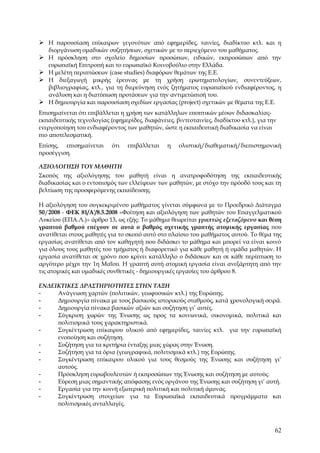  Η παρουσίαση επίκαιρων γεγονότων από εφημερίδες, ταινίες, διαδίκτυο κτλ. και η
   διοργάνωση ομαδικών συζητήσεων, σχετικών με το περιεχόμενο του μαθήματος.
 Η πρόσκληση στο σχολείο δημοσίων προσώπων, ειδικών, εκπροσώπων από την
   ευρωπαϊκή Επιτροπή και το ευρωπαϊκό Κοινοβούλιο στην Ελλάδα.
 Η μελέτη περιπτώσεων (case studies) διαφόρων θεμάτων της Ε.Ε.
 Η διεξαγωγή μικρής έρευνας με τη χρήση ερωτηματολογίων, συνεντεύξεων,
  βιβλιογραφίας, κτλ., για τη διερεύνηση ενός ζητήματος ευρωπαϊκού ενδιαφέροντος, η
  ανάλυση και η διατύπωση προτάσεων για την αντιμετώπισή του.
 Η δημιουργία και παρουσίαση σχεδίων εργασίας (project) σχετικών με θέματα της Ε.Ε.
Επισημαίνεται ότι επιβάλλεται η χρήση των κατάλληλων εποπτικών μέσων διδασκαλίας-
εκπαιδευτικής τεχνολογίας (εφημερίδες, διαφάνειες, βιντεοταινίες, διαδίκτυο κτλ.), για την
ενεργοποίηση του ενδιαφέροντος των μαθητών, ώστε η εκπαιδευτική διαδικασία να είναι
πιο αποτελεσματική.
Επίσης, επισημαίνεται      ότι   επιβάλλεται    η    ολιστική/διαθεματική/διεπιστημονική
προσέγγιση.

ΑΞΙΟΛΟΓΗΣΗ ΤΟΥ ΜΑΘΗΤΗ
Σκοπός της αξιολόγησης του μαθητή είναι η ανατροφοδότηση της εκπαιδευτικής
διαδικασίας και ο εντοπισμός των ελλείψεων των μαθητών, με στόχο την πρόοδό τους και τη
βελτίωση της προσφερόμενης εκπαίδευσης.

Η αξιολόγηση του συγκεκριμένου μαθήματος γίνεται σύμφωνα με το Προεδρικό Διάταγμα
50/2008 - ΦΕΚ 81/Α'/8.5.2008 «Φοίτηση και αξιολόγηση των μαθητών του Επαγγελματικού
Λυκείου (ΕΠΑ.Λ.)» άρθρο 13, ως εξής: To μάθημα θεωρείται γραπτώς εξεταζόμενο και θέση
γραπτού βαθμού επέχουν σε αυτά ο βαθμός σχετικής γραπτής ατομικής εργασίας που
ανατίθεται στους μαθητές για το σκοπό αυτό στο πλαίσιο του μαθήματος αυτού. Το θέμα της
εργασίας ανατίθεται από τον καθηγητή που διδάσκει το μάθημα και μπορεί να είναι κοινό
για όλους τους μαθητές του τμήματος ή διαφορετικό για κάθε μαθητή ή ομάδα μαθητών. Η
εργασία ανατίθεται σε χρόνο που κρίνει κατάλληλο ο διδάσκων και σε κάθε περίπτωση το
αργότερο μέχρι την 1η Μαΐου. Η γραπτή αυτή ατομική εργασία είναι ανεξάρτητη από την
τις ατομικές και ομαδικές συνθετικές - δημιουργικές εργασίες του άρθρου 8.

ΕΝΔΕΙΚΤΙΚΕΣ ΔΡΑΣΤΗΡΙΟΤΗΤΕΣ ΣΤΗΝ ΤΑΞΗ
-    Ανάγνωση χαρτών (πολιτικών, γεωφυσικών κτλ.) της Ευρώπης.
-    Δημιουργία πίνακα με τους βασικούς ιστορικούς σταθμούς, κατά χρονολογική σειρά.
-    Δημιουργία πίνακα βασικών αξιών και συζήτηση γι’ αυτές.
-    Σύγκριση χωρών της Ένωσης ως προς τα κοινωνικά, οικονομικά, πολιτικά και
     πολιτισμικά τους χαρακτηριστικά.
-    Συγκέντρωση επίκαιρου υλικού από εφημερίδες, ταινίες κτλ. για την ευρωπαϊκή
     ενοποίηση και συζήτηση.
-    Συζήτηση για τα κριτήρια ένταξης μιας χώρας στην Ένωση.
-    Συζήτηση για τα όρια (γεωγραφικά, πολιτισμικά κτλ.) της Ευρώπης.
-    Συγκέντρωση επίκαιρου υλικού για τους θεσμούς της Ένωσης και συζήτηση γι’
     αυτούς.
-    Πρόσκληση ευρωβουλευτών ή εκπροσώπων της Ένωσης και συζήτηση με αυτούς.
-    Εύρεση μιας σημαντικής απόφασης ενός οργάνου της Ένωσης και συζήτηση γι’ αυτή.
-    Εργασία για την κοινή εξωτερική πολιτική και πολιτική άμυνας.
-    Συγκέντρωση στοιχείων για τα Ευρωπαϊκά εκπαιδευτικά προγράμματα και
     πολιτισμικές ανταλλαγές.



                                                                                         62
 