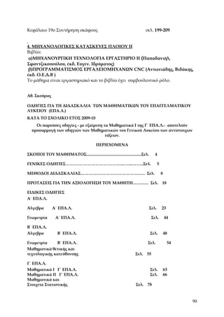 Κεφάλαιο 19ο Συντήρηση σκάφους                                             σελ. 199-209


4. ΜΗΧΑΝΟΛΟΓΙΚΕΣ ΚΑΤΑΣΚΕΥΕΣ ΠΛΟΙΟΥ ΙΙ
Βιβλίο:
 α)ΜΗΧΑΝΟΥΡΓΙΚΗ ΤΕΧΝΟΛΟΓΙΑ ΕΡΓΑΣΤΗΡΙΟ ΙI (Παπαδανιήλ,
Σφαντζικοπούλου, έκδ. Ευγεν. Ιδρύματος)
 β)ΠΡΟΓΡΑΜΜΑΤΙΣΜΟΣ ΕΡΓΑΛΕΙΟΜΗΧΑΝΩΝ CNC (Αντωνιάδης, Βιδάκης,
έκδ. Ο.Ε.Δ.Β )
Το μάθημα είναι εργαστηριακό και το βιβλίο έχει συμβουλευτικό ρόλο.


Αθ. Σκούρας

ΟΔΗΓΙΕΣ ΓΙΑ ΤΗ ΔΙΔΑΣΚΑΛΙΑ ΤΩΝ ΜΑΘΗΜΑΤΙΚΩΝ ΤΟΥ ΕΠΑΓΓΕΛΜΑΤΙΚΟΥ
ΛΥΚΕΙΟΥ (ΕΠΑ.Λ.)
ΚΑΤΑ ΤΟ ΣΧΟΛΙΚΟ ΕΤΟΣ 2009-10
    Οι παρούσες οδηγίες - με εξαίρεση τα Μαθηματικά Ι της Γ΄ ΕΠΑ.Λ.- αποτελούν
  προσαρμογή των οδηγιών των Μαθηματικών του Γενικού Λυκείου των αντίστοιχων
                                       τάξεων.

                                           ΠΕΡΙΕΧΟΜΕΝΑ

ΣΚΟΠΟΙ ΤΟΥ ΜΑΘΗΜΑΤΟΣ.....................................................Σελ.      4

ΓΕΝΙΚΕΣ ΟΔΗΓΙΕΣ……….…………………………....…....……..Σελ.                                         5

ΜΕΘΟΔΟΙ ΔΙΔΑΣΚΑΛΙΑΣ…………………………………….…. Σελ.                                                  8

ΠΡΟΤΑΣΕΙΣ ΓΙΑ ΤΗΝ ΑΞΙΟΛΟΓΗΣΗ ΤΟΥ ΜΑΘΗΤΗ…….….. Σελ.                                         18

ΕΙΔΙΚΕΣ ΟΔΗΓΙΕΣ
Α΄ ΕΠΑ.Λ.

Άλγεβρα        Α΄ ΕΠΑ.Λ.                                                        Σελ.       23

Γεωμετρία        Α΄ ΕΠΑ.Λ.                                                       Σελ.          44

Β΄ ΕΠΑ.Λ.
Άλγεβρα            Β΄ ΕΠΑ.Λ.                                                    Σελ.           48

Γεωμετρία     Β΄ ΕΠΑ.Λ.                                                     Σελ.                54
Μαθηματικά θετικής και
τεχνολογικής κατεύθυνσης                                            Σελ.   55

Γ΄ ΕΠΑ.Λ.
Μαθηματικά Ι Γ΄ ΕΠΑ.Λ.                                                          Σελ.           63
Μαθηματικά ΙΙ Γ΄ ΕΠΑ.Λ.                                                         Σελ.           66
Μαθηματικά και
Στοιχεία Στατιστικής                                                Σελ.    78



                                                                                                     90
 