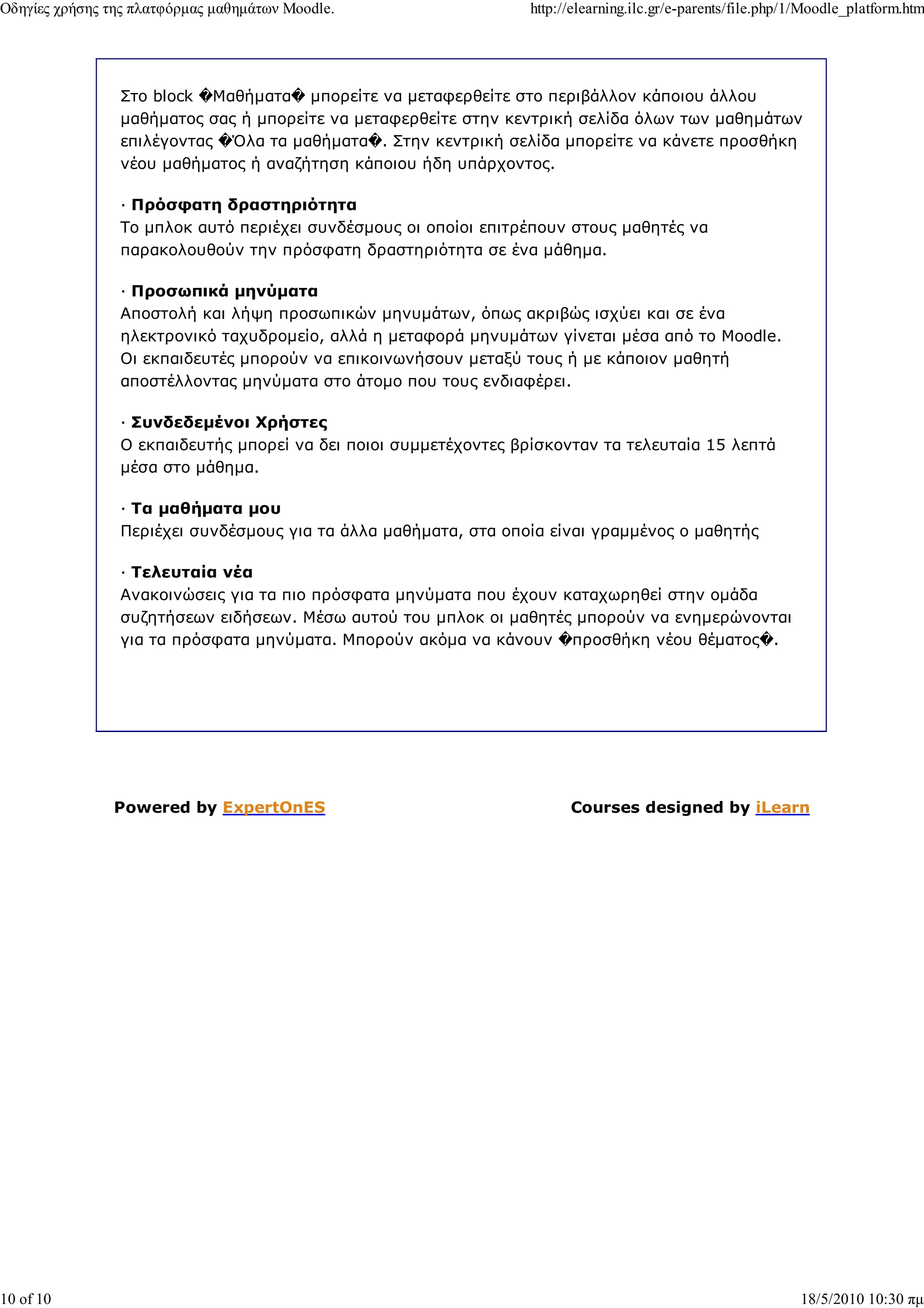 Οδηγίες χρήσης της πλατφόρµας µαθηµάτων Moodle.                   http://elearning.ilc.gr/e-parents/file.php/1/Moodle_platform.htm




                Στο block �Μαθήµατα� µπορείτε να µεταφερθείτε στο περιβάλλον κάποιου άλλου
                µαθήµατος σας ή µπορείτε να µεταφερθείτε στην κεντρική σελίδα όλων των µαθηµάτων
                επιλέγοντας �Όλα τα µαθήµατα�. Στην κεντρική σελίδα µπορείτε να κάνετε προσθήκη
                νέου µαθήµατος ή αναζήτηση κάποιου ήδη υπάρχοντος.

                — Πρόσφατη δραστηριότητα
                Το µπλοκ αυτό περιέχει συνδέσµους οι οποίοι επιτρέπουν στους µαθητές να
                παρακολουθούν την πρόσφατη δραστηριότητα σε ένα µάθηµα.

                — Προσωπικά µηνύµατα
                Αποστολή και λήψη προσωπικών µηνυµάτων, όπως ακριβώς ισχύει και σε ένα
                ηλεκτρονικό ταχυδροµείο, αλλά η µεταφορά µηνυµάτων γίνεται µέσα από το Moodle.
                Οι εκπαιδευτές µπορούν να επικοινωνήσουν µεταξύ τους ή µε κάποιον µαθητή
                αποστέλλοντας µηνύµατα στο άτοµο που τους ενδιαφέρει.

                — Συνδεδεµένοι Χρήστες
                Ο εκπαιδευτής µπορεί να δει ποιοι συµµετέχοντες βρίσκονταν τα τελευταία 15 λεπτά
                µέσα στο µάθηµα.

                — Τα µαθήµατα µου
                Περιέχει συνδέσµους για τα άλλα µαθήµατα, στα οποία είναι γραµµένος ο µαθητής

                — Τελευταία νέα
                Ανακοινώσεις για τα πιο πρόσφατα µηνύµατα που έχουν καταχωρηθεί στην οµάδα
                συζητήσεων ειδήσεων. Μέσω αυτού του µπλοκ οι µαθητές µπορούν να ενηµερώνονται
                για τα πρόσφατα µηνύµατα. Μπορούν ακόµα να κάνουν �προσθήκη νέου θέµατος�.




               Powered by ExpertOnES                                    Courses designed by iLearn




10 of 10                                                                                                     18/5/2010 10:30 πµ
 