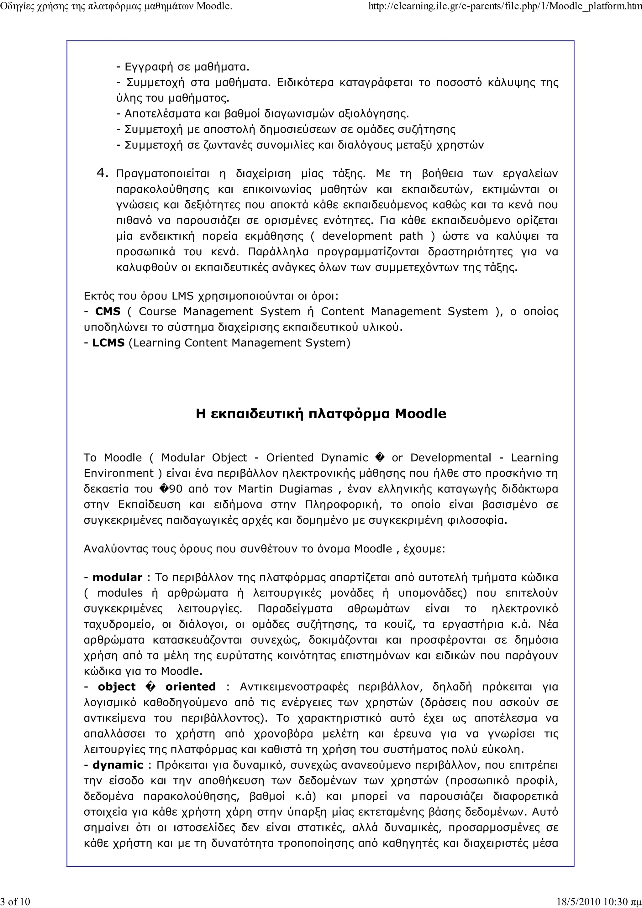 Οδηγίες χρήσης της πλατφόρµας µαθηµάτων Moodle.                   http://elearning.ilc.gr/e-parents/file.php/1/Moodle_platform.htm




                       - Εγγραφή σε µαθήµατα.
                       - Συµµετοχή στα µαθήµατα. Ειδικότερα καταγράφεται το ποσοστό κάλυψης της
                       ύλης του µαθήµατος.
                       - Αποτελέσµατα και βαθµοί διαγωνισµών αξιολόγησης.
                       - Συµµετοχή µε αποστολή δηµοσιεύσεων σε οµάδες συζήτησης
                       - Συµµετοχή σε ζωντανές συνοµιλίες και διαλόγους µεταξύ χρηστών

                   4. Πραγµατοποιείται η διαχείριση µίας τάξης. Με τη βοήθεια των εργαλείων
                       παρακολούθησης και επικοινωνίας µαθητών και εκπαιδευτών, εκτιµώνται οι
                       γνώσεις και δεξιότητες που αποκτά κάθε εκπαιδευόµενος καθώς και τα κενά που
                       πιθανό να παρουσιάζει σε ορισµένες ενότητες. Για κάθε εκπαιδευόµενο ορίζεται
                       µία ενδεικτική πορεία εκµάθησης ( development path ) ώστε να καλύψει τα
                       προσωπικά του κενά. Παράλληλα προγραµµατίζονται δραστηριότητες για να
                       καλυφθούν οι εκπαιδευτικές ανάγκες όλων των συµµετεχόντων της τάξης.

                Εκτός του όρου LMS χρησιµοποιούνται οι όροι:
                - CMS ( Course Management System ή Content Management System ), ο οποίος
                υποδηλώνει το σύστηµα διαχείρισης εκπαιδευτικού υλικού.
                - LCMS (Learning Content Management System)




                                       Η εκπαιδευτική πλατφόρµα Moodle


                Το Moodle ( Modular Object - Oriented Dynamic � or Developmental - Learning
                Environment ) είναι ένα περιβάλλον ηλεκτρονικής µάθησης που ήλθε στο προσκήνιο τη
                δεκαετία του �90 από τον Martin Dugiamas , έναν ελληνικής καταγωγής διδάκτωρα
                στην Εκπαίδευση και ειδήµονα στην Πληροφορική, το οποίο είναι βασισµένο σε
                συγκεκριµένες παιδαγωγικές αρχές και δοµηµένο µε συγκεκριµένη φιλοσοφία.

                Αναλύοντας τους όρους που συνθέτουν το όνοµα Moodle , έχουµε:

                - modular : Το περιβάλλον της πλατφόρµας απαρτίζεται από αυτοτελή τµήµατα κώδικα
                ( modules ή αρθρώµατα ή λειτουργικές µονάδες ή υποµονάδες) που επιτελούν
                συγκεκριµένες λειτουργίες. Παραδείγµατα αθρωµάτων είναι το ηλεκτρονικό
                ταχυδροµείο, οι διάλογοι, οι οµάδες συζήτησης, τα κουίζ, τα εργαστήρια κ.ά. Νέα
                αρθρώµατα κατασκευάζονται συνεχώς, δοκιµάζονται και προσφέρονται σε δηµόσια
                χρήση από τα µέλη της ευρύτατης κοινότητας επιστηµόνων και ειδικών που παράγουν
                κώδικα για το Moodle.
                - object � oriented : Αντικειµενοστραφές περιβάλλον, δηλαδή πρόκειται για
                λογισµικό καθοδηγούµενο από τις ενέργειες των χρηστών (δράσεις που ασκούν σε
                αντικείµενα του περιβάλλοντος). Το χαρακτηριστικό αυτό έχει ως αποτέλεσµα να
                απαλλάσσει το χρήστη από χρονοβόρα µελέτη και έρευνα για να γνωρίσει τις
                λειτουργίες της πλατφόρµας και καθιστά τη χρήση του συστήµατος πολύ εύκολη.
                - dynamic : Πρόκειται για δυναµικό, συνεχώς ανανεούµενο περιβάλλον, που επιτρέπει
                την είσοδο και την αποθήκευση των δεδοµένων των χρηστών (προσωπικό προφίλ,
                δεδοµένα παρακολούθησης, βαθµοί κ.ά) και µπορεί να παρουσιάζει διαφορετικά
                στοιχεία για κάθε χρήστη χάρη στην ύπαρξη µίας εκτεταµένης βάσης δεδοµένων. Αυτό
                σηµαίνει ότι οι ιστοσελίδες δεν είναι στατικές, αλλά δυναµικές, προσαρµοσµένες σε
                κάθε χρήστη και µε τη δυνατότητα τροποποίησης από καθηγητές και διαχειριστές µέσα




3 of 10                                                                                                      18/5/2010 10:30 πµ
 
