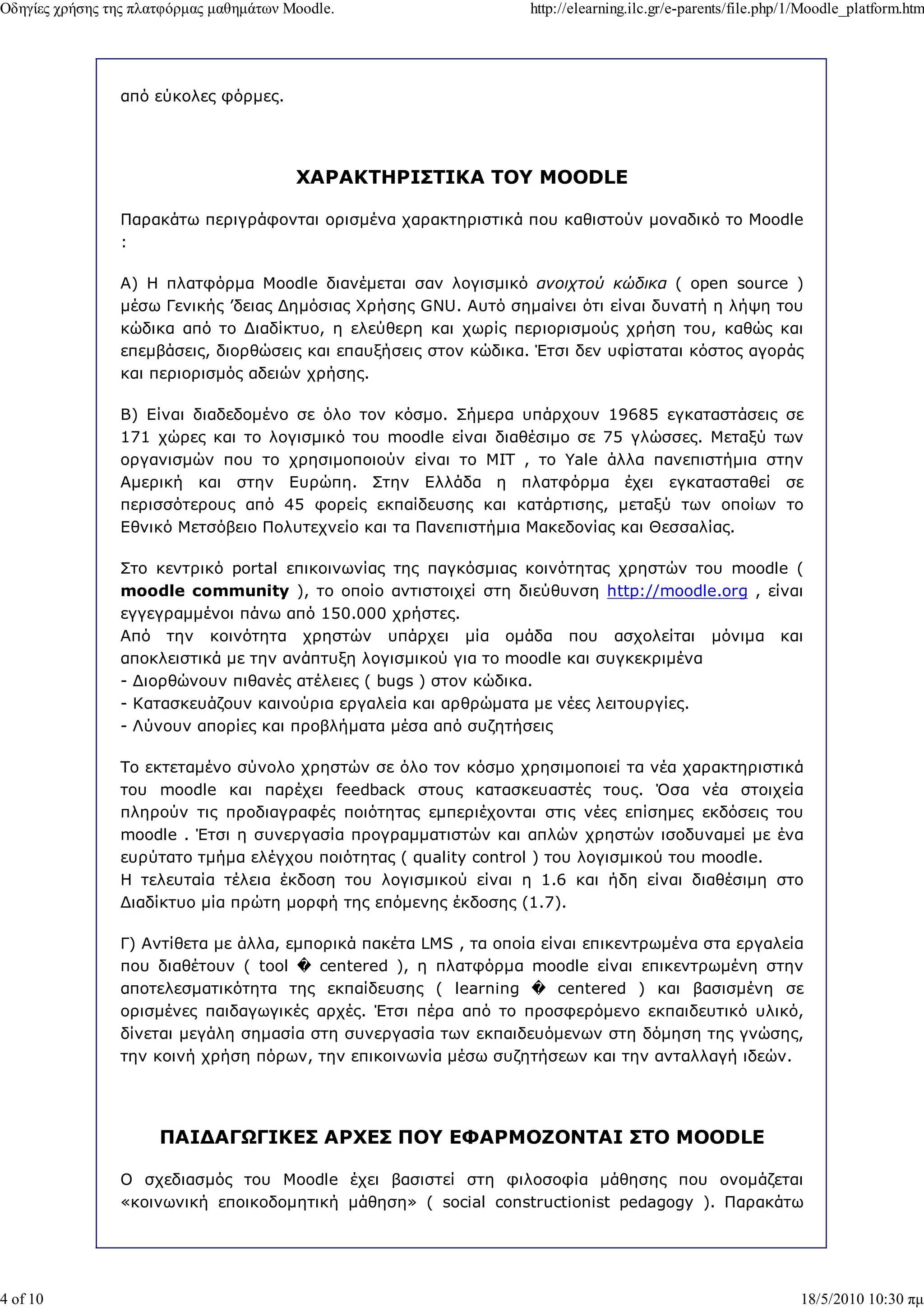 Οδηγίες χρήσης της πλατφόρµας µαθηµάτων Moodle.                   http://elearning.ilc.gr/e-parents/file.php/1/Moodle_platform.htm




                από εύκολες φόρµες.




                                         ΧΑΡΑΚΤΗΡΙΣΤΙΚΑ ΤΟΥ MOODLE

                Παρακάτω περιγράφονται ορισµένα χαρακτηριστικά που καθιστούν µοναδικό το Moodle
                :

                Α) Η πλατφόρµα Moodle διανέµεται σαν λογισµικό ανοιχτού κώδικα ( open source )
                µέσω Γενικής ’δειας ∆ηµόσιας Χρήσης GNU. Αυτό σηµαίνει ότι είναι δυνατή η λήψη του
                κώδικα από το ∆ιαδίκτυο, η ελεύθερη και χωρίς περιορισµούς χρήση του, καθώς και
                επεµβάσεις, διορθώσεις και επαυξήσεις στον κώδικα. Έτσι δεν υφίσταται κόστος αγοράς
                και περιορισµός αδειών χρήσης.

                Β) Είναι διαδεδοµένο σε όλο τον κόσµο. Σήµερα υπάρχουν 19685 εγκαταστάσεις σε
                171 χώρες και το λογισµικό του moodle είναι διαθέσιµο σε 75 γλώσσες. Μεταξύ των
                οργανισµών που το χρησιµοποιούν είναι το MIT , το Yale άλλα πανεπιστήµια στην
                Αµερική και στην Ευρώπη. Στην Ελλάδα η πλατφόρµα έχει εγκατασταθεί σε
                περισσότερους από 45 φορείς εκπαίδευσης και κατάρτισης, µεταξύ των οποίων το
                Εθνικό Μετσόβειο Πολυτεχνείο και τα Πανεπιστήµια Μακεδονίας και Θεσσαλίας.

                Στο κεντρικό portal επικοινωνίας της παγκόσµιας κοινότητας χρηστών του moodle (
                moodle community ), το οποίο αντιστοιχεί στη διεύθυνση http://moodle.org , είναι
                εγγεγραµµένοι πάνω από 150.000 χρήστες.
                Από την κοινότητα χρηστών υπάρχει µία οµάδα που ασχολείται µόνιµα και
                αποκλειστικά µε την ανάπτυξη λογισµικού για το moodle και συγκεκριµένα
                - ∆ιορθώνουν πιθανές ατέλειες ( bugs ) στον κώδικα.
                - Κατασκευάζουν καινούρια εργαλεία και αρθρώµατα µε νέες λειτουργίες.
                - Λύνουν απορίες και προβλήµατα µέσα από συζητήσεις

                Το εκτεταµένο σύνολο χρηστών σε όλο τον κόσµο χρησιµοποιεί τα νέα χαρακτηριστικά
                του moodle και παρέχει feedback στους κατασκευαστές τους. Όσα νέα στοιχεία
                πληρούν τις προδιαγραφές ποιότητας εµπεριέχονται στις νέες επίσηµες εκδόσεις του
                moodle . Έτσι η συνεργασία προγραµµατιστών και απλών χρηστών ισοδυναµεί µε ένα
                ευρύτατο τµήµα ελέγχου ποιότητας ( quality control ) του λογισµικού του moodle.
                Η τελευταία τέλεια έκδοση του λογισµικού είναι η 1.6 και ήδη είναι διαθέσιµη στο
                ∆ιαδίκτυο µία πρώτη µορφή της επόµενης έκδοσης (1.7).

                Γ) Αντίθετα µε άλλα, εµπορικά πακέτα LMS , τα οποία είναι επικεντρωµένα στα εργαλεία
                που διαθέτουν ( tool � centered ), η πλατφόρµα moodle είναι επικεντρωµένη στην
                αποτελεσµατικότητα της εκπαίδευσης ( learning � centered ) και βασισµένη σε
                ορισµένες παιδαγωγικές αρχές. Έτσι πέρα από το προσφερόµενο εκπαιδευτικό υλικό,
                δίνεται µεγάλη σηµασία στη συνεργασία των εκπαιδευόµενων στη δόµηση της γνώσης,
                την κοινή χρήση πόρων, την επικοινωνία µέσω συζητήσεων και την ανταλλαγή ιδεών.




                      ΠΑΙ∆ΑΓ ΓΙΚΕΣ ΑΡΧΕΣ ΠΟΥ ΕΦΑΡΜΟΖΟΝΤΑΙ ΣΤΟ MOODLE

                Ο σχεδιασµός του Moodle έχει βασιστεί στη φιλοσοφία µάθησης που ονοµάζεται
                «κοινωνική εποικοδοµητική µάθηση» ( social constructionist pedagogy ). Παρακάτω




4 of 10                                                                                                      18/5/2010 10:30 πµ
 