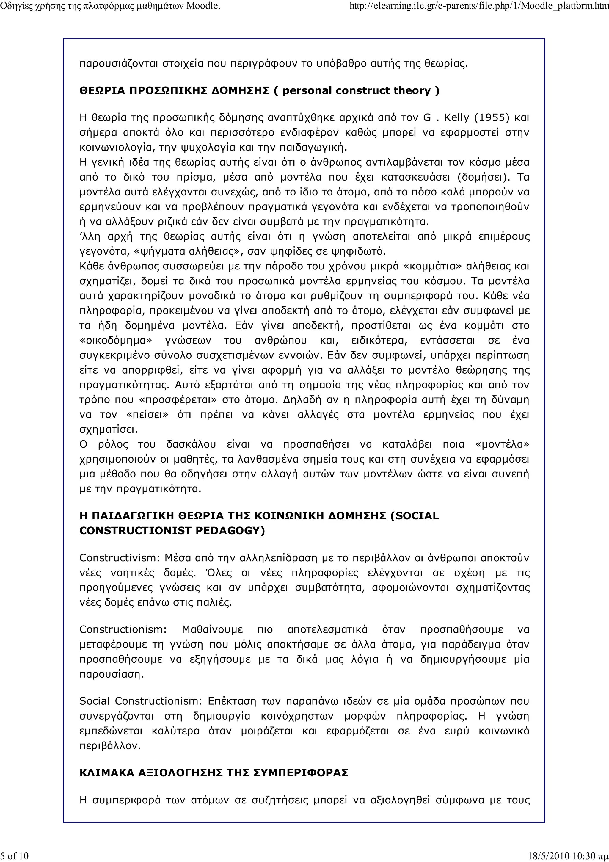 Οδηγίες χρήσης της πλατφόρµας µαθηµάτων Moodle.                  http://elearning.ilc.gr/e-parents/file.php/1/Moodle_platform.htm




                παρουσιάζονται στοιχεία που περιγράφουν το υπόβαθρο αυτής της θεωρίας.

                ΘΕ ΡΙΑ ΠΡΟΣ ΠΙΚΗΣ ∆ΟΜΗΣΗΣ ( personal construct theory )

                Η θεωρία της προσωπικής δόµησης αναπτύχθηκε αρχικά από τον G . Kelly (1955) και
                σήµερα αποκτά όλο και περισσότερο ενδιαφέρον καθώς µπορεί να εφαρµοστεί στην
                κοινωνιολογία, την ψυχολογία και την παιδαγωγική.
                Η γενική ιδέα της θεωρίας αυτής είναι ότι ο άνθρωπος αντιλαµβάνεται τον κόσµο µέσα
                από το δικό του πρίσµα, µέσα από µοντέλα που έχει κατασκευάσει (δοµήσει). Τα
                µοντέλα αυτά ελέγχονται συνεχώς, από το ίδιο το άτοµο, από το πόσο καλά µπορούν να
                ερµηνεύουν και να προβλέπουν πραγµατικά γεγονότα και ενδέχεται να τροποποιηθούν
                ή να αλλάξουν ριζικά εάν δεν είναι συµβατά µε την πραγµατικότητα.
                ’λλη αρχή της θεωρίας αυτής είναι ότι η γνώση αποτελείται από µικρά επιµέρους
                γεγονότα, «ψήγµατα αλήθειας», σαν ψηφίδες σε ψηφιδωτό.
                Κάθε άνθρωπος συσσωρεύει µε την πάροδο του χρόνου µικρά «κοµµάτια» αλήθειας και
                σχηµατίζει, δοµεί τα δικά του προσωπικά µοντέλα ερµηνείας του κόσµου. Τα µοντέλα
                αυτά χαρακτηρίζουν µοναδικά το άτοµο και ρυθµίζουν τη συµπεριφορά του. Κάθε νέα
                πληροφορία, προκειµένου να γίνει αποδεκτή από το άτοµο, ελέγχεται εάν συµφωνεί µε
                τα ήδη δοµηµένα µοντέλα. Εάν γίνει αποδεκτή, προστίθεται ως ένα κοµµάτι στο
                «οικοδόµηµα» γνώσεων του ανθρώπου και, ειδικότερα, εντάσσεται σε ένα
                συγκεκριµένο σύνολο συσχετισµένων εννοιών. Εάν δεν συµφωνεί, υπάρχει περίπτωση
                είτε να απορριφθεί, είτε να γίνει αφορµή για να αλλάξει το µοντέλο θεώρησης της
                πραγµατικότητας. Αυτό εξαρτάται από τη σηµασία της νέας πληροφορίας και από τον
                τρόπο που «προσφέρεται» στο άτοµο. ∆ηλαδή αν η πληροφορία αυτή έχει τη δύναµη
                να τον «πείσει» ότι πρέπει να κάνει αλλαγές στα µοντέλα ερµηνείας που έχει
                σχηµατίσει.
                Ο ρόλος του δασκάλου είναι να προσπαθήσει να καταλάβει ποια «µοντέλα»
                χρησιµοποιούν οι µαθητές, τα λανθασµένα σηµεία τους και στη συνέχεια να εφαρµόσει
                µια µέθοδο που θα οδηγήσει στην αλλαγή αυτών των µοντέλων ώστε να είναι συνεπή
                µε την πραγµατικότητα.

                Η ΠΑΙ∆ΑΓ ΓΙΚΗ ΘΕ ΡΙΑ ΤΗΣ ΚΟΙΝ ΝΙΚΗ ∆ΟΜΗΣΗΣ (SOCIAL
                CONSTRUCTIONIST PEDAGOGY)

                Constructivism: Μέσα από την αλληλεπίδραση µε το περιβάλλον οι άνθρωποι αποκτούν
                νέες νοητικές δοµές. Όλες οι νέες πληροφορίες ελέγχονται σε σχέση µε τις
                προηγούµενες γνώσεις και αν υπάρχει συµβατότητα, αφοµοιώνονται σχηµατίζοντας
                νέες δοµές επάνω στις παλιές.

                Constructionism: Μαθαίνουµε πιο αποτελεσµατικά όταν προσπαθήσουµε να
                µεταφέρουµε τη γνώση που µόλις αποκτήσαµε σε άλλα άτοµα, για παράδειγµα όταν
                προσπαθήσουµε να εξηγήσουµε µε τα δικά µας λόγια ή να δηµιουργήσουµε µία
                παρουσίαση.

                Social Constructionism: Επέκταση των παραπάνω ιδεών σε µία οµάδα προσώπων που
                συνεργάζονται στη δηµιουργία κοινόχρηστων µορφών πληροφορίας. Η γνώση
                εµπεδώνεται καλύτερα όταν µοιράζεται και εφαρµόζεται σε ένα ευρύ κοινωνικό
                περιβάλλον.

                ΚΛΙΜΑΚΑ ΑΞΙΟΛΟΓΗΣΗΣ ΤΗΣ ΣΥΜΠΕΡΙΦΟΡΑΣ

                Η συµπεριφορά των ατόµων σε συζητήσεις µπορεί να αξιολογηθεί σύµφωνα µε τους




5 of 10                                                                                                     18/5/2010 10:30 πµ
 