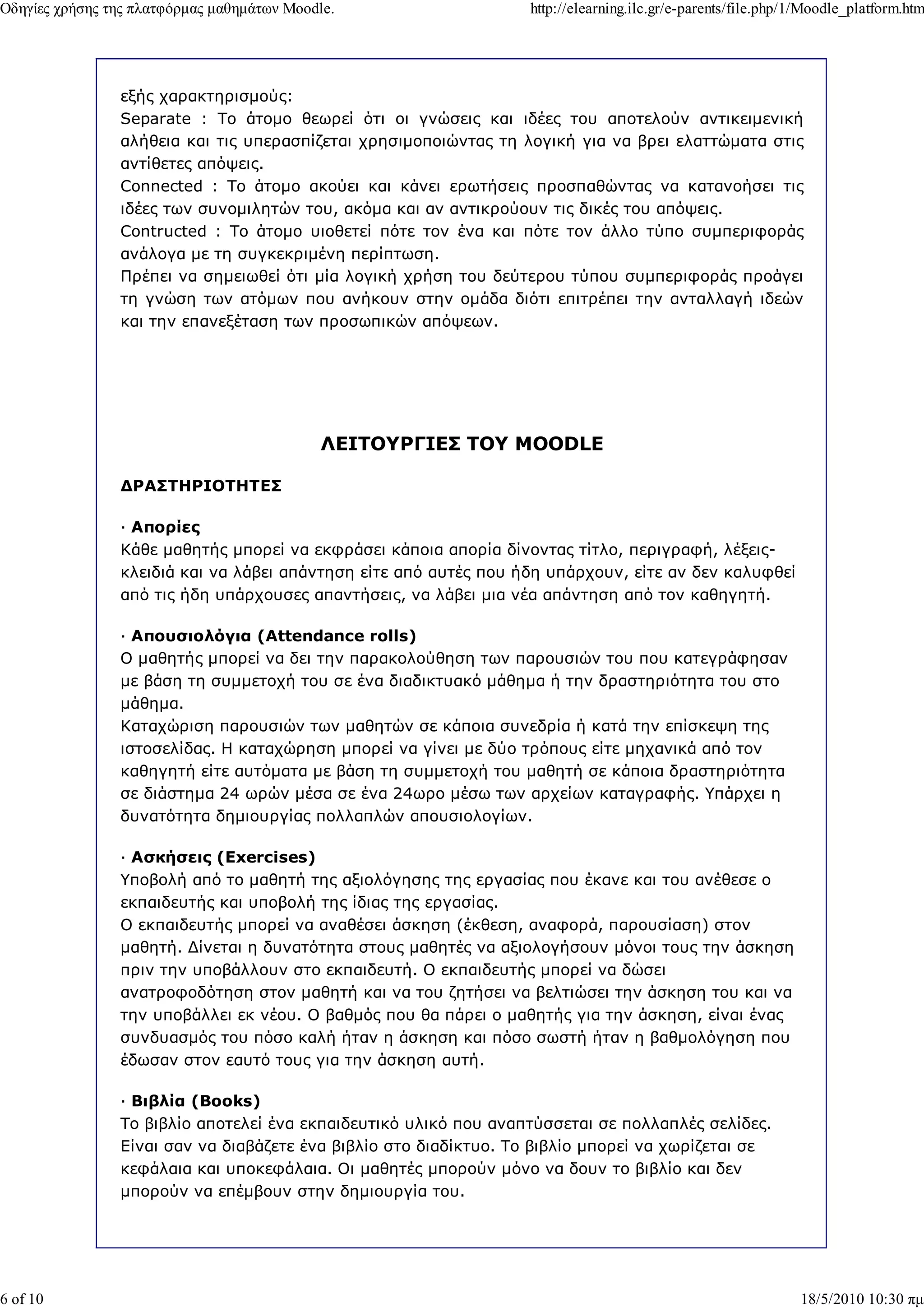 Οδηγίες χρήσης της πλατφόρµας µαθηµάτων Moodle.                   http://elearning.ilc.gr/e-parents/file.php/1/Moodle_platform.htm




                εξής χαρακτηρισµούς:
                Separate : Το άτοµο θεωρεί ότι οι γνώσεις και ιδέες του αποτελούν αντικειµενική
                αλήθεια και τις υπερασπίζεται χρησιµοποιώντας τη λογική για να βρει ελαττώµατα στις
                αντίθετες απόψεις.
                Connected : Το άτοµο ακούει και κάνει ερωτήσεις προσπαθώντας να κατανοήσει τις
                ιδέες των συνοµιλητών του, ακόµα και αν αντικρούουν τις δικές του απόψεις.
                Contructed : Το άτοµο υιοθετεί πότε τον ένα και πότε τον άλλο τύπο συµπεριφοράς
                ανάλογα µε τη συγκεκριµένη περίπτωση.
                Πρέπει να σηµειωθεί ότι µία λογική χρήση του δεύτερου τύπου συµπεριφοράς προάγει
                τη γνώση των ατόµων που ανήκουν στην οµάδα διότι επιτρέπει την ανταλλαγή ιδεών
                και την επανεξέταση των προσωπικών απόψεων.




                                             ΛΕΙΤΟΥΡΓΙΕΣ ΤΟΥ MOODLE

                ∆ΡΑΣΤΗΡΙΟΤΗΤΕΣ

                — Απορίες
                Κάθε µαθητής µπορεί να εκφράσει κάποια απορία δίνοντας τίτλο, περιγραφή, λέξεις-
                κλειδιά και να λάβει απάντηση είτε από αυτές που ήδη υπάρχουν, είτε αν δεν καλυφθεί
                από τις ήδη υπάρχουσες απαντήσεις, να λάβει µια νέα απάντηση από τον καθηγητή.

                — Απουσιολόγια (Attendance rolls)
                Ο µαθητής µπορεί να δει την παρακολούθηση των παρουσιών του που κατεγράφησαν
                µε βάση τη συµµετοχή του σε ένα διαδικτυακό µάθηµα ή την δραστηριότητα του στο
                µάθηµα.
                Καταχώριση παρουσιών των µαθητών σε κάποια συνεδρία ή κατά την επίσκεψη της
                ιστοσελίδας. Η καταχώρηση µπορεί να γίνει µε δύο τρόπους είτε µηχανικά από τον
                καθηγητή είτε αυτόµατα µε βάση τη συµµετοχή του µαθητή σε κάποια δραστηριότητα
                σε διάστηµα 24 ωρών µέσα σε ένα 24ωρο µέσω των αρχείων καταγραφής. Υπάρχει η
                δυνατότητα δηµιουργίας πολλαπλών απουσιολογίων.

                — Ασκήσεις (Exercises)
                Υποβολή από το µαθητή της αξιολόγησης της εργασίας που έκανε και του ανέθεσε ο
                εκπαιδευτής και υποβολή της ίδιας της εργασίας.
                Ο εκπαιδευτής µπορεί να αναθέσει άσκηση (έκθεση, αναφορά, παρουσίαση) στον
                µαθητή. ∆ίνεται η δυνατότητα στους µαθητές να αξιολογήσουν µόνοι τους την άσκηση
                πριν την υποβάλλουν στο εκπαιδευτή. Ο εκπαιδευτής µπορεί να δώσει
                ανατροφοδότηση στον µαθητή και να του ζητήσει να βελτιώσει την άσκηση του και να
                την υποβάλλει εκ νέου. Ο βαθµός που θα πάρει ο µαθητής για την άσκηση, είναι ένας
                συνδυασµός του πόσο καλή ήταν η άσκηση και πόσο σωστή ήταν η βαθµολόγηση που
                έδωσαν στον εαυτό τους για την άσκηση αυτή.

                — Βιβλία (Books)
                Το βιβλίο αποτελεί ένα εκπαιδευτικό υλικό που αναπτύσσεται σε πολλαπλές σελίδες.
                Είναι σαν να διαβάζετε ένα βιβλίο στο διαδίκτυο. Το βιβλίο µπορεί να χωρίζεται σε
                κεφάλαια και υποκεφάλαια. Οι µαθητές µπορούν µόνο να δουν το βιβλίο και δεν
                µπορούν να επέµβουν στην δηµιουργία του.




6 of 10                                                                                                      18/5/2010 10:30 πµ
 
