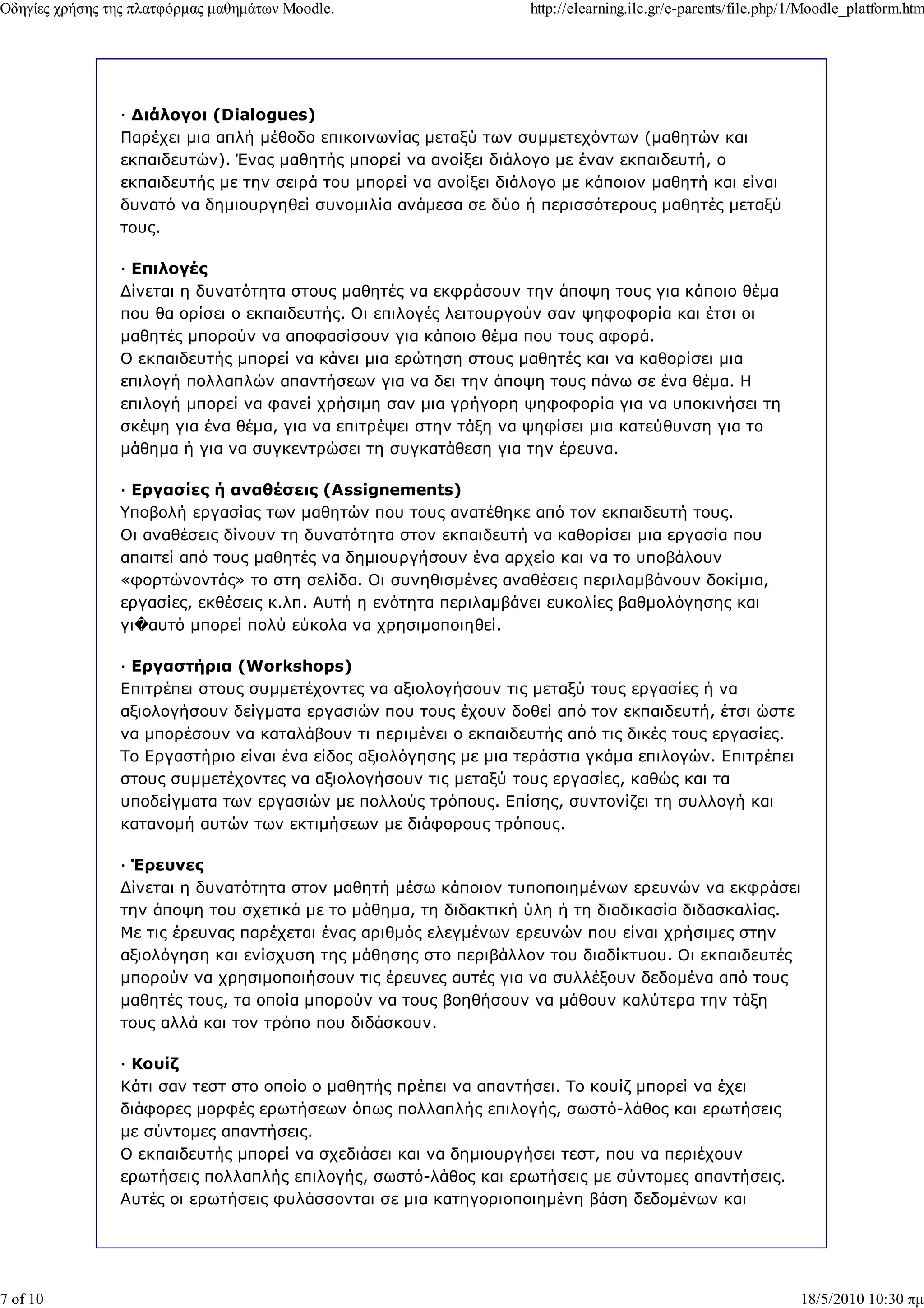 Οδηγίες χρήσης της πλατφόρµας µαθηµάτων Moodle.                   http://elearning.ilc.gr/e-parents/file.php/1/Moodle_platform.htm




                — ∆ιάλογοι (Dialogues)
                Παρέχει µια απλή µέθοδο επικοινωνίας µεταξύ των συµµετεχόντων (µαθητών και
                εκπαιδευτών). Ένας µαθητής µπορεί να ανοίξει διάλογο µε έναν εκπαιδευτή, ο
                εκπαιδευτής µε την σειρά του µπορεί να ανοίξει διάλογο µε κάποιον µαθητή και είναι
                δυνατό να δηµιουργηθεί συνοµιλία ανάµεσα σε δύο ή περισσότερους µαθητές µεταξύ
                τους.

                — Επιλογές
                ∆ίνεται η δυνατότητα στους µαθητές να εκφράσουν την άποψη τους για κάποιο θέµα
                που θα ορίσει ο εκπαιδευτής. Οι επιλογές λειτουργούν σαν ψηφοφορία και έτσι οι
                µαθητές µπορούν να αποφασίσουν για κάποιο θέµα που τους αφορά.
                Ο εκπαιδευτής µπορεί να κάνει µια ερώτηση στους µαθητές και να καθορίσει µια
                επιλογή πολλαπλών απαντήσεων για να δει την άποψη τους πάνω σε ένα θέµα. Η
                επιλογή µπορεί να φανεί χρήσιµη σαν µια γρήγορη ψηφοφορία για να υποκινήσει τη
                σκέψη για ένα θέµα, για να επιτρέψει στην τάξη να ψηφίσει µια κατεύθυνση για το
                µάθηµα ή για να συγκεντρώσει τη συγκατάθεση για την έρευνα.

                — Εργασίες ή αναθέσεις (Assignements)
                Υποβολή εργασίας των µαθητών που τους ανατέθηκε από τον εκπαιδευτή τους.
                Οι αναθέσεις δίνουν τη δυνατότητα στον εκπαιδευτή να καθορίσει µια εργασία που
                απαιτεί από τους µαθητές να δηµιουργήσουν ένα αρχείο και να το υποβάλουν
                «φορτώνοντάς» το στη σελίδα. Οι συνηθισµένες αναθέσεις περιλαµβάνουν δοκίµια,
                εργασίες, εκθέσεις κ.λπ. Αυτή η ενότητα περιλαµβάνει ευκολίες βαθµολόγησης και
                γι�αυτό µπορεί πολύ εύκολα να χρησιµοποιηθεί.

                — Εργαστήρια (Workshops)
                Επιτρέπει στους συµµετέχοντες να αξιολογήσουν τις µεταξύ τους εργασίες ή να
                αξιολογήσουν δείγµατα εργασιών που τους έχουν δοθεί από τον εκπαιδευτή, έτσι ώστε
                να µπορέσουν να καταλάβουν τι περιµένει ο εκπαιδευτής από τις δικές τους εργασίες.
                Το Εργαστήριο είναι ένα είδος αξιολόγησης µε µια τεράστια γκάµα επιλογών. Επιτρέπει
                στους συµµετέχοντες να αξιολογήσουν τις µεταξύ τους εργασίες, καθώς και τα
                υποδείγµατα των εργασιών µε πολλούς τρόπους. Επίσης, συντονίζει τη συλλογή και
                κατανοµή αυτών των εκτιµήσεων µε διάφορους τρόπους.

                — Έρευνες
                ∆ίνεται η δυνατότητα στον µαθητή µέσω κάποιον τυποποιηµένων ερευνών να εκφράσει
                την άποψη του σχετικά µε το µάθηµα, τη διδακτική ύλη ή τη διαδικασία διδασκαλίας.
                Με τις έρευνας παρέχεται ένας αριθµός ελεγµένων ερευνών που είναι χρήσιµες στην
                αξιολόγηση και ενίσχυση της µάθησης στο περιβάλλον του διαδίκτυου. Οι εκπαιδευτές
                µπορούν να χρησιµοποιήσουν τις έρευνες αυτές για να συλλέξουν δεδοµένα από τους
                µαθητές τους, τα οποία µπορούν να τους βοηθήσουν να µάθουν καλύτερα την τάξη
                τους αλλά και τον τρόπο που διδάσκουν.

                — Κουίζ
                Κάτι σαν τεστ στο οποίο ο µαθητής πρέπει να απαντήσει. Το κουίζ µπορεί να έχει
                διάφορες µορφές ερωτήσεων όπως πολλαπλής επιλογής, σωστό-λάθος και ερωτήσεις
                µε σύντοµες απαντήσεις.
                Ο εκπαιδευτής µπορεί να σχεδιάσει και να δηµιουργήσει τεστ, που να περιέχουν
                ερωτήσεις πολλαπλής επιλογής, σωστό-λάθος και ερωτήσεις µε σύντοµες απαντήσεις.
                Αυτές οι ερωτήσεις φυλάσσονται σε µια κατηγοριοποιηµένη βάση δεδοµένων και




7 of 10                                                                                                      18/5/2010 10:30 πµ
 