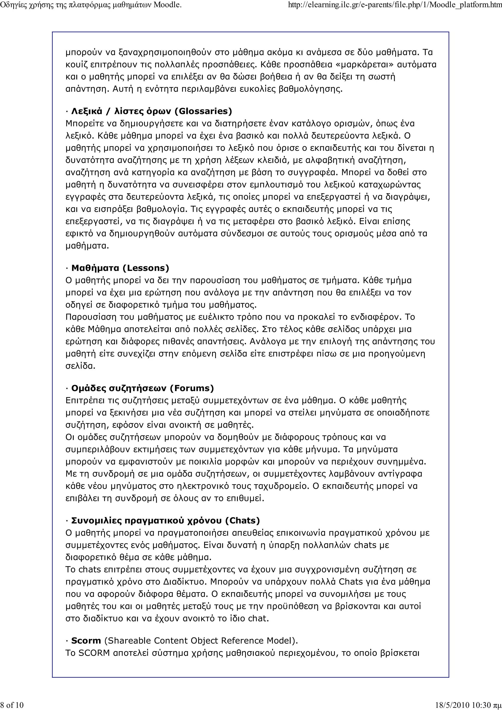 Οδηγίες χρήσης της πλατφόρµας µαθηµάτων Moodle.                   http://elearning.ilc.gr/e-parents/file.php/1/Moodle_platform.htm




                µπορούν να ξαναχρησιµοποιηθούν στο µάθηµα ακόµα κι ανάµεσα σε δύο µαθήµατα. Τα
                κουίζ επιτρέπουν τις πολλαπλές προσπάθειες. Κάθε προσπάθεια «µαρκάρεται» αυτόµατα
                και ο µαθητής µπορεί να επιλέξει αν θα δώσει βοήθεια ή αν θα δείξει τη σωστή
                απάντηση. Αυτή η ενότητα περιλαµβάνει ευκολίες βαθµολόγησης.

                — Λεξικά / λίστες όρων (Glossaries)
                Μπορείτε να δηµιουργήσετε και να διατηρήσετε έναν κατάλογο ορισµών, όπως ένα
                λεξικό. Κάθε µάθηµα µπορεί να έχει ένα βασικό και πολλά δευτερεύοντα λεξικά. Ο
                µαθητής µπορεί να χρησιµοποιήσει το λεξικό που όρισε ο εκπαιδευτής και του δίνεται η
                δυνατότητα αναζήτησης µε τη χρήση λέξεων κλειδιά, µε αλφαβητική αναζήτηση,
                αναζήτηση ανά κατηγορία κα αναζήτηση µε βάση το συγγραφέα. Μπορεί να δοθεί στο
                µαθητή η δυνατότητα να συνεισφέρει στον εµπλουτισµό του λεξικού καταχωρώντας
                εγγραφές στα δευτερεύοντα λεξικά, τις οποίες µπορεί να επεξεργαστεί ή να διαγράψει,
                και να εισπράξει βαθµολογία. Τις εγγραφές αυτές ο εκπαιδευτής µπορεί να τις
                επεξεργαστεί, να τις διαγράψει ή να τις µεταφέρει στο βασικό λεξικό. Είναι επίσης
                εφικτό να δηµιουργηθούν αυτόµατα σύνδεσµοι σε αυτούς τους ορισµούς µέσα από τα
                µαθήµατα.

                — Μαθήµατα (Lessons)
                Ο µαθητής µπορεί να δει την παρουσίαση του µαθήµατος σε τµήµατα. Κάθε τµήµα
                µπορεί να έχει µια ερώτηση που ανάλογα µε την απάντηση που θα επιλέξει να τον
                οδηγεί σε διαφορετικό τµήµα του µαθήµατος.
                Παρουσίαση του µαθήµατος µε ευέλικτο τρόπο που να προκαλεί το ενδιαφέρον. Το
                κάθε Μάθηµα αποτελείται από πολλές σελίδες. Στο τέλος κάθε σελίδας υπάρχει µια
                ερώτηση και διάφορες πιθανές απαντήσεις. Ανάλογα µε την επιλογή της απάντησης του
                µαθητή είτε συνεχίζει στην επόµενη σελίδα είτε επιστρέφει πίσω σε µια προηγούµενη
                σελίδα.

                — Οµάδες συζητήσεων (Forums)
                Επιτρέπει τις συζητήσεις µεταξύ συµµετεχόντων σε ένα µάθηµα. Ο κάθε µαθητής
                µπορεί να ξεκινήσει µια νέα συζήτηση και µπορεί να στείλει µηνύµατα σε οποιαδήποτε
                συζήτηση, εφόσον είναι ανοικτή σε µαθητές.
                Οι οµάδες συζητήσεων µπορούν να δοµηθούν µε διάφορους τρόπους και να
                συµπεριλάβουν εκτιµήσεις των συµµετεχόντων για κάθε µήνυµα. Τα µηνύµατα
                µπορούν να εµφανιστούν µε ποικιλία µορφών και µπορούν να περιέχουν συνηµµένα.
                Με τη συνδροµή σε µια οµάδα συζητήσεων, οι συµµετέχοντες λαµβάνουν αντίγραφα
                κάθε νέου µηνύµατος στο ηλεκτρονικό τους ταχυδροµείο. Ο εκπαιδευτής µπορεί να
                επιβάλει τη συνδροµή σε όλους αν το επιθυµεί.

                — Συνοµιλίες πραγµατικού χρόνου (Chats)
                Ο µαθητής µπορεί να πραγµατοποιήσει απευθείας επικοινωνία πραγµατικού χρόνου µε
                συµµετέχοντες ενός µαθήµατος. Είναι δυνατή η ύπαρξη πολλαπλών chats µε
                διαφορετικό θέµα σε κάθε µάθηµα.
                Το chats επιτρέπει στους συµµετέχοντες να έχουν µια συγχρονισµένη συζήτηση σε
                πραγµατικό χρόνο στο ∆ιαδίκτυο. Μπορούν να υπάρχουν πολλά Chats για ένα µάθηµα
                που να αφορούν διάφορα θέµατα. Ο εκπαιδευτής µπορεί να συνοµιλήσει µε τους
                µαθητές του και οι µαθητές µεταξύ τους µε την προϋπόθεση να βρίσκονται και αυτοί
                στο διαδίκτυο και να έχουν ανοικτό το ίδιο chat.

                — Scorm (Shareable Content Object Reference Model).
                Το SCORM αποτελεί σύστηµα χρήσης µαθησιακού περιεχοµένου, το οποίο βρίσκεται




8 of 10                                                                                                      18/5/2010 10:30 πµ
 