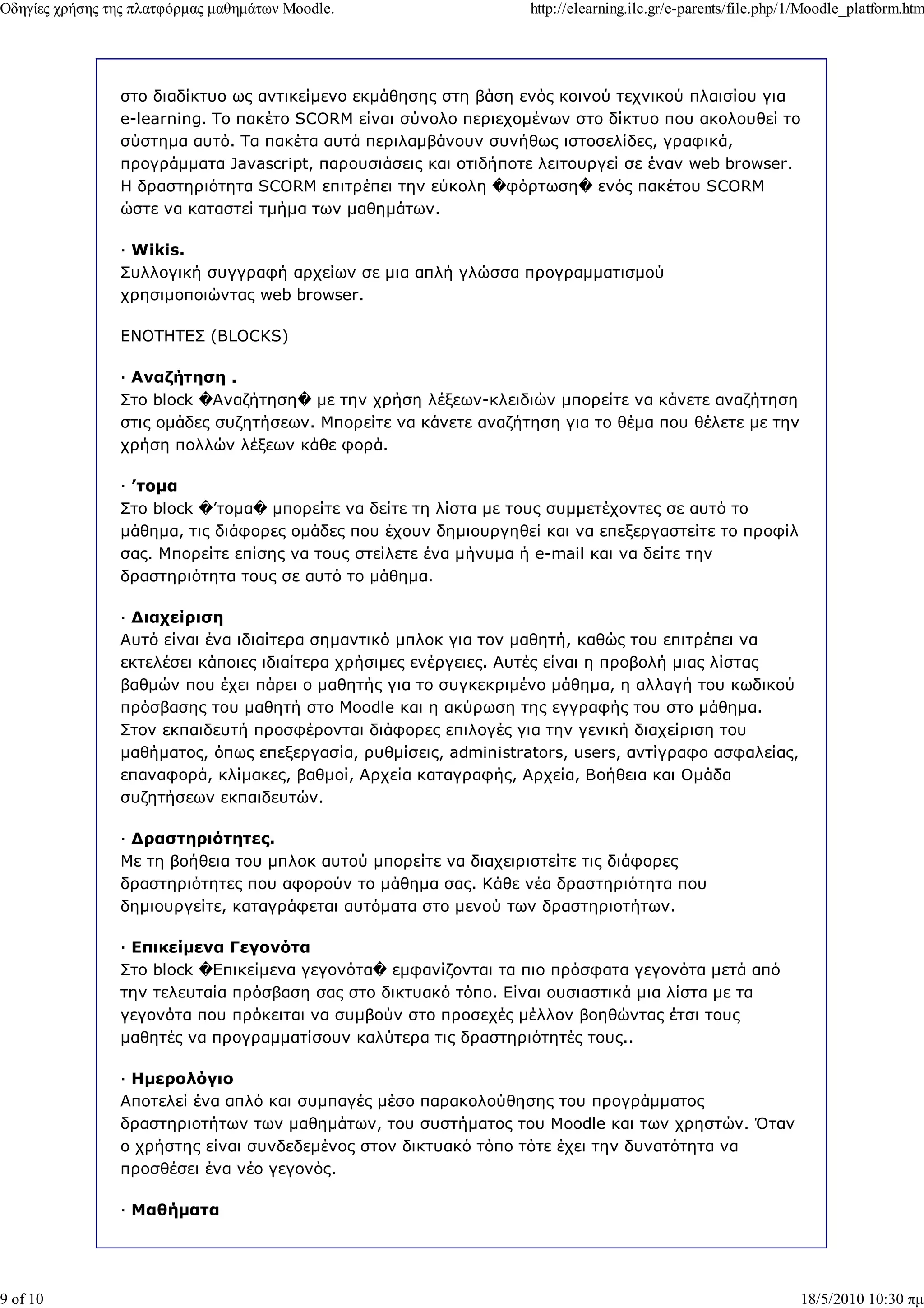 Οδηγίες χρήσης της πλατφόρµας µαθηµάτων Moodle.                   http://elearning.ilc.gr/e-parents/file.php/1/Moodle_platform.htm




                στο διαδίκτυο ως αντικείµενο εκµάθησης στη βάση ενός κοινού τεχνικού πλαισίου για
                e-learning. Το πακέτο SCORM είναι σύνολο περιεχοµένων στο δίκτυο που ακολουθεί το
                σύστηµα αυτό. Τα πακέτα αυτά περιλαµβάνουν συνήθως ιστοσελίδες, γραφικά,
                προγράµµατα Javascript, παρουσιάσεις και οτιδήποτε λειτουργεί σε έναν web browser.
                Η δραστηριότητα SCORM επιτρέπει την εύκολη �φόρτωση� ενός πακέτου SCORM
                ώστε να καταστεί τµήµα των µαθηµάτων.

                — Wikis.
                Συλλογική συγγραφή αρχείων σε µια απλή γλώσσα προγραµµατισµού
                χρησιµοποιώντας web browser.

                ΕΝΟΤΗΤΕΣ (BLOCKS)

                — Αναζήτηση .
                Στο block �Αναζήτηση� µε την χρήση λέξεων-κλειδιών µπορείτε να κάνετε αναζήτηση
                στις οµάδες συζητήσεων. Μπορείτε να κάνετε αναζήτηση για το θέµα που θέλετε µε την
                χρήση πολλών λέξεων κάθε φορά.

                — ’τοµα
                Στο block �’τοµα� µπορείτε να δείτε τη λίστα µε τους συµµετέχοντες σε αυτό το
                µάθηµα, τις διάφορες οµάδες που έχουν δηµιουργηθεί και να επεξεργαστείτε το προφίλ
                σας. Μπορείτε επίσης να τους στείλετε ένα µήνυµα ή e-mail και να δείτε την
                δραστηριότητα τους σε αυτό το µάθηµα.

                — ∆ιαχείριση
                Αυτό είναι ένα ιδιαίτερα σηµαντικό µπλοκ για τον µαθητή, καθώς του επιτρέπει να
                εκτελέσει κάποιες ιδιαίτερα χρήσιµες ενέργειες. Αυτές είναι η προβολή µιας λίστας
                βαθµών που έχει πάρει ο µαθητής για το συγκεκριµένο µάθηµα, η αλλαγή του κωδικού
                πρόσβασης του µαθητή στο Moodle και η ακύρωση της εγγραφής του στο µάθηµα.
                Στον εκπαιδευτή προσφέρονται διάφορες επιλογές για την γενική διαχείριση του
                µαθήµατος, όπως επεξεργασία, ρυθµίσεις, administrators, users, αντίγραφο ασφαλείας,
                επαναφορά, κλίµακες, βαθµοί, Αρχεία καταγραφής, Αρχεία, Βοήθεια και Οµάδα
                συζητήσεων εκπαιδευτών.

                — ∆ραστηριότητες.
                Με τη βοήθεια του µπλοκ αυτού µπορείτε να διαχειριστείτε τις διάφορες
                δραστηριότητες που αφορούν το µάθηµα σας. Κάθε νέα δραστηριότητα που
                δηµιουργείτε, καταγράφεται αυτόµατα στο µενού των δραστηριοτήτων.

                — Επικείµενα Γεγονότα
                Στο block �Επικείµενα γεγονότα� εµφανίζονται τα πιο πρόσφατα γεγονότα µετά από
                την τελευταία πρόσβαση σας στο δικτυακό τόπο. Είναι ουσιαστικά µια λίστα µε τα
                γεγονότα που πρόκειται να συµβούν στο προσεχές µέλλον βοηθώντας έτσι τους
                µαθητές να προγραµµατίσουν καλύτερα τις δραστηριότητές τους..

                — Ηµερολόγιο
                Αποτελεί ένα απλό και συµπαγές µέσο παρακολούθησης του προγράµµατος
                δραστηριοτήτων των µαθηµάτων, του συστήµατος του Moodle και των χρηστών. Όταν
                ο χρήστης είναι συνδεδεµένος στον δικτυακό τόπο τότε έχει την δυνατότητα να
                προσθέσει ένα νέο γεγονός.

                — Μαθήµατα




9 of 10                                                                                                      18/5/2010 10:30 πµ
 