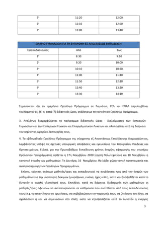 3
5η 11:20 12:00
6η 12:10 12:50
7η 13:00 13:40
ΩΡΑΡΙΟ ΓΥΜΝΑΣΙΩΝ ΓΙΑ ΤΗ ΣΥΓΧΡΟΝΗ ΕΞ ΑΠΟΣΤΑΣΕΩΣ ΕΚΠΑΙΔΕΥΣΗ
Ώρα διδασκαλίας Από Έως
1η 8:30 9:10
2η 9:20 10:00
3η 10:10 10:50
4η 11:00 11:40
5η 11:50 12:30
6η 12:40 13:20
7η 13:30 14:10
Σημειώνεται ότι το ημερήσιο Ωρολόγιο Πρόγραμμα σε Γυμνάσια, ΓΕΛ και ΕΠΑΛ περιλαμβάνει
τουλάχιστον έξι (6) ή επτά (7) διδακτικές ώρες, ανάλογα με το γενικότερο Ωρολόγιο Πρόγραμμα.
3. Αναλόγως διαμορφώνεται το πρόγραμμα διδακτικής ώρας - διαλείμματος των Εσπερινών
Γυμνασίων και των Εσπερινών Γενικών και Επαγγελματικών Λυκείων και υλοποιείται κατά τη διάρκεια
του ισχύοντος ωραρίου λειτουργίας τους.
4. Το εβδομαδιαίο Ωρολόγιο Πρόγραμμα της σύγχρονης εξ Αποστάσεως Εκπαίδευσης διαμορφώνεται,
λαμβάνοντας υπόψη τις σχετικές υπουργικές αποφάσεις και εγκυκλίους του Υπουργείου Παιδείας και
Θρησκευμάτων. Ειδικά, για την Πρωτοβάθμια Εκπαίδευση χρόνος έναρξης εφαρμογής του ανωτέρω
Ωρολογίου Προγράμματος ορίζεται η 17η Νοεμβρίου 2020 (εορτή Πολυτεχνείου) και 18 Νοεμβρίου η
κανονική έναρξη των μαθημάτων. Τη Δευτέρα, 16 Νοεμβρίου, θα λάβει χώρα γενική προετοιμασία και
αναπροσαρμογή των Ωρολογίων Προγραμμάτων.
Επίσης, κρίνεται σκόπιμο μαθητές/τριες και εκπαιδευτικοί να συνδέονται πριν από την έναρξη των
μαθημάτων για την υλοποίηση δοκιμών (μικρόφωνο, εικόνα, ήχος κ.λπ.), ώστε να εξασφαλίζεται κατά το
δυνατόν η ομαλή υλοποίησή τους. Επιπλέον, κατά τη διάρκεια διεξαγωγής των μαθημάτων οι
μαθητές/τριες οφείλουν να ανταποκρίνονται σε καθήκοντα που ανατίθενται από τους εκπαιδευτικούς
τους (π.χ. να απαντήσουν σε ερωτήσεις, να επιβεβαιώσουν την παρουσία τους, να ζητήσουν τον λόγο, να
σχολιάσουν ή και να σημειώσουν στο chat), ώστε να εξασφαλίζεται κατά το δυνατόν η ενεργός
 