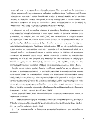 4
συμμετοχή τους στη σύγχρονη εξ Αποστάσεως Εκπαίδευση. Τέλος, επισημαίνεται ότι εφαρμόζεται ο
οδηγός για τον εκπαιδευτικό σχεδιασμό των μαθημάτων της εξ Αποστάσεως Εκπαίδευσης του ΙΕΠ, για το
σχολικό έτος 2020-2021, ο οποίος διαβιβάστηκε σε όλες τις σχολικές μονάδες με την αρ. πρωτ.
127986/ΓΔ4/24-09-2020 εγκύκλιο, όπου μεταξύ άλλων γίνεται αναφορά ότι οι εκπαιδευτικοί θα πρέπει
πάντοτε να αναφέρουν τις πηγές του εκπαιδευτικού υλικού που χρησιμοποιούν για την παροχή εξ
Αποστάσεως Εκπαίδευσης, ακόμη κι αν η χρήση του υλικού είναι ελεύθερη.
Η υλοποίηση της κατά τα ανωτέρω σύγχρονης εξ Αποστάσεως Εκπαίδευσης πραγματοποιείται
μέσω κατάλληλης ψηφιακής πλατφόρμας, η οποία καθιστά δυνατή την απευθείας μετάδοση (ήχου
ή/και εικόνας) του μαθήματος προς τους μαθητές/τριες. Προς τον σκοπό αυτό, το Υπουργείο Παιδείας
και Θρησκευμάτων θέτει στη διάθεση των Διδασκόντων/ουσών και των μαθητών/τριών όλων των
σχολείων της Πρωτοβάθμιας και Δευτεροβάθμιας Εκπαίδευσης της χώρας την υπηρεσία σύγχρονης
τηλεκπαίδευσης με τη χρήση του Πανελλήνιου Σχολικού Δικτύου (ΠΣΔ) και της ψηφιακής πλατφόρμας
Webex Meetings της εταιρείας Cisco Hellas A.E. Η Υπηρεσία αυτή έχει διαμορφωθεί ειδικά για το
Υπουργείο Παιδείας και Θρησκευμάτων για τις ανάγκες παροχής της σύγχρονης εξ Αποστάσεως
Εκπαίδευσης, και παρέχεται δωρεάν προς το Ελληνικό Δημόσιο, έχει δε ενταχθεί στις διαπιστευμένες
εφαρμογές του ΠΣΔ. Για την πρόσβαση στην πλατφόρμα οι εκπαιδευτικοί και οι μαθητές/τριες
δύνανται να χρησιμοποιούν εξοπλισμό (ηλεκτρονικό υπολογιστή, ταμπλέτα, κινητό, και στην
περίπτωση μαθητών/τριών και σταθερό τηλέφωνο) που ανήκει στη σχολική μονάδα ή στους ίδιους.
Επιτρέπεται στις σχολικές μονάδες ιδιωτικής εκπαίδευσης να επιλέξουν για την υλοποίηση της
σύγχρονης εξ Αποστάσεως Εκπαίδευσης, τη χρήση άλλης αντίστοιχης ψηφιακής πλατφόρμας ανάλογα
με τις ανάγκες τους και την υλικοτεχνική τους υποδομή. Στην περίπτωση που ιδιωτική σχολική μονάδα
επιλέξει άλλη ψηφιακή πλατφόρμα από αυτήν που προσφέρεται δωρεάν από το Υπουργείο Παιδείας
και Θρησκευμάτων, επιβαρύνεται η ίδια με τα τυχόν σχετικά έξοδα/κόστη και με την υποχρέωση τυχόν
παραμετροποίησης της συγκεκριμένης πλατφόρμας προς συμμόρφωση με τις κείμενες διατάξεις και
ιδίως τις διατάξεις προστασίας προσωπικών δεδομένων του Γενικού Κανονισμού για την Προστασία
Δεδομένων (ΕΕ) 2016/679 και του ν. 4624/2019 (ΦΕΚ 137 A').
Βασικά χαρακτηριστικά της ειδικά παραμετροποιημένης πλατφόρμας του Υπουργείου Παιδείας και
Θρησκευμάτων είναι ότι:
I. Για την αυθεντικοποίηση και σύνδεση των εκπαιδευτικών στην πλατφόρμα τηλεδιασκέψεων
Webex θα χρησιμοποιηθεί η υπηρεσία Κεντρικής Πιστοποίησης Χρηστών (Υπηρεσία «Single Sign On» -
SSO) του Πανελλήνιου Σχολικού Δικτύου (ΠΣΔ).
II. Έχει απενεργοποιηθεί η δυνατότητα καταγραφής/αποθήκευσης του μεταδιδόμενου
μαθήματος.
 