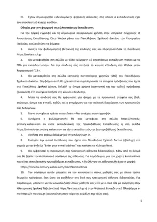 5
III. Έχουν δημιουργηθεί «κλειδωμένες» ψηφιακές αίθουσες, στις οποίες ο εκπαιδευτικός έχει
τον αποκλειστικό έλεγχο εισόδου.
Οδηγίες για την εφαρμογή της εξ Αποστάσεως Εκπαίδευσης
Για την αρχική εγγραφή και τη δημιουργία λογαριασμού χρήστη στην υπηρεσία σύγχρονης εξ
Αποστάσεως Εκπαίδευσης Cisco Webex μέσω του Πανελλήνιου Σχολικού Δικτύου του Υπουργείου
Παιδείας, ακολουθείστε τα βήματα:
1. Ανοίξτε τον φυλλομετρητή (browser) της επιλογής σας και πληκτρολογήστε τη διεύθυνση
https://webex.sch.gr
2. Θα μεταφερθείτε στη σελίδα με τίτλο «Σύγχρονη εξ αποστάσεως εκπαίδευση Webex με το
ΠΣΔ για εκπαιδευτικούς». Για την σύνδεση σας πατήστε το κουμπί «Σύνδεση στο Webex μέσω
λογαριασμού ΠΣΔ».
3. Θα μεταφερθείτε στη σελίδα κεντρικής πιστοποίησης χρηστών (SSO) του Πανελλήνιου
Σχολικού Δικτύου. Στη φόρμα αυτή θα χρειαστεί να συμπληρώσετε τα στοιχεία πρόσβασης που έχετε
στο Πανελλήνιο Σχολικό Δίκτυο, δηλαδή το όνομα χρήστη (username) και τον κωδικό πρόσβασης
(password). Στη συνέχεια πατήστε στο κουμπί «Σύνδεση».
4. Μετά τη σύνδεσή σας θα εμφανιστεί μία φόρμα με τα προσωπικά στοιχεία σας (δηλ.
επώνυμο, όνομα και e-mail), καθώς και η ενημέρωση για την πολιτική διαχείρισης των προσωπικών
σας δεδομένων.
5. Για να συνεχίσετε πρέπει να πατήσετε «Ναι συνέχεια στην εγγραφή».
6. Αυτόματα ο φυλλομετρητής θα σας μεταφέρει στη σελίδα https://minedu-
primary.webex.com αν είστε εκπαιδευτικός της Πρωτοβάθμιας Εκπαίδευσης ή στη σελίδα
https://minedu-secondary.webex.com αν είστε εκπαιδευτικός της Δευτεροβάθμιας Εκπαίδευσης.
7. Πατήστε στο επάνω δεξιά μενού την επιλογή Sign in.
8. Εισάγετε την e-mail διεύθυνση που έχετε στο Πανελλήνιο Σχολικό Δίκτυο (@sch.gr) στο
σημείο με την ένδειξη “Enter your e-mail address” και πατήστε το πλήκτρο Next.
9. Θα εμφανιστεί η «προσωπική σας ηλεκτρονική αίθουσα διδασκαλίας». Κάτω από το όνομά
σας θα βρείτε τον διαδικτυακό σύνδεσμο της αίθουσας. Για παράδειγμα, για τον χρήστη konstantinos
που είναι εκπαιδευτικός πρωτοβάθμιας εκπαίδευσης, η διεύθυνση της αίθουσας θα έχει τη μορφή:
https://minedu-primary.webex.com/meet/konstantinos
10. Τον σύνδεσμο αυτόν μπορείτε να τον κοινοποιείτε στους μαθητές σας με όποιο τρόπο
θεωρείτε πρόσφορο, έτσι ώστε να εισέλθουν στη δική σας ηλεκτρονική αίθουσα διδασκαλίας. Για
παράδειγμα, μπορείτε να τον κοινοποιήσετε στους μαθητές σας είτε με e-mail είτε με ανάρτηση στην
Ηλεκτρονική Σχολική Τάξη (e-class) https://e-class.sch.gr ή στην Ψηφιακή Εκπαιδευτική Πλατφόρμα e-
me https://e-me.edu.gr (κοινοποίηση στον τοίχο της κυψέλης της τάξης σας).
 