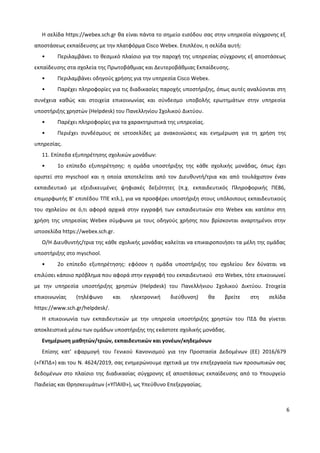 6
Η σελίδα https://webex.sch.gr θα είναι πάντα το σημείο εισόδου σας στην υπηρεσία σύγχρονης εξ
αποστάσεως εκπαίδευσης με την πλατφόρμα Cisco Webex. Επιπλέον, η σελίδα αυτή:
• Περιλαμβάνει το θεσμικό πλαίσιο για την παροχή της υπηρεσίας σύγχρονης εξ αποστάσεως
εκπαίδευσης στα σχολεία της Πρωτοβάθμιας και Δευτεροβάθμιας Εκπαίδευσης.
• Περιλαμβάνει οδηγούς χρήσης για την υπηρεσία Cisco Webex.
• Παρέχει πληροφορίες για τις διαδικασίες παροχής υποστήριξης, όπως αυτές αναλύονται στη
συνέχεια καθώς και στοιχεία επικοινωνίας και σύνδεσμο υποβολής ερωτημάτων στην υπηρεσία
υποστήριξης χρηστών (Helpdesk) του Πανελληνίου Σχολικού Δικτύου.
• Παρέχει πληροφορίες για τα χαρακτηριστικά της υπηρεσίας.
• Περιέχει συνδέσμους σε ιστοσελίδες με ανακοινώσεις και ενημέρωση για τη χρήση της
υπηρεσίας.
11. Επίπεδα εξυπηρέτησης σχολικών μονάδων:
• 1ο επίπεδο εξυπηρέτησης: η ομάδα υποστήριξης της κάθε σχολικής μονάδας, όπως έχει
οριστεί στο myschool και η οποία αποτελείται από τον Διευθυντή/τρια και από τουλάχιστον έναν
εκπαιδευτικό με εξειδικευμένες ψηφιακές δεξιότητες (π.χ. εκπαιδευτικός Πληροφορικής ΠΕ86,
επιμορφωτής Β’ επιπέδου ΤΠΕ κτλ.), για να προσφέρει υποστήριξη στους υπόλοιπους εκπαιδευτικούς
του σχολείου σε ό,τι αφορά αρχικά στην εγγραφή των εκπαιδευτικών στο Webex και κατόπιν στη
χρήση της υπηρεσίας Webex σύμφωνα με τους οδηγούς χρήσης που βρίσκονται αναρτημένοι στην
ιστοσελίδα https://webex.sch.gr.
Ο/Η Διευθυντής/τρια της κάθε σχολικής μονάδας καλείται να επικαιροποιήσει τα μέλη της ομάδας
υποστήριξης στο myschool.
• 2ο επίπεδο εξυπηρέτησης: εφόσον η ομάδα υποστήριξης του σχολείου δεν δύναται να
επιλύσει κάποιο πρόβλημα που αφορά στην εγγραφή του εκπαιδευτικού στο Webex, τότε επικοινωνεί
με την υπηρεσία υποστήριξης χρηστών (Helpdesk) του Πανελλήνιου Σχολικού Δικτύου. Στοιχεία
επικοινωνίας (τηλέφωνο και ηλεκτρονική διεύθυνση) θα βρείτε στη σελίδα
https://www.sch.gr/helpdesk/.
Η επικοινωνία των εκπαιδευτικών με την υπηρεσία υποστήριξης χρηστών του ΠΣΔ θα γίνεται
αποκλειστικά μέσω των ομάδων υποστήριξης της εκάστοτε σχολικής μονάδας.
Ενημέρωση μαθητών/τριών, εκπαιδευτικών και γονέων/κηδεμόνων
Επίσης κατ’ εφαρμογή του Γενικού Κανονισμού για την Προστασία Δεδομένων (ΕΕ) 2016/679
(«ΓΚΠΔ») και του Ν. 4624/2019, σας ενημερώνουμε σχετικά με την επεξεργασία των προσωπικών σας
δεδομένων στο πλαίσιο της διαδικασίας σύγχρονης εξ αποστάσεως εκπαίδευσης από το Υπουργείο
Παιδείας και Θρησκευμάτων («ΥΠΑΙΘ»), ως Υπεύθυνο Επεξεργασίας.
 