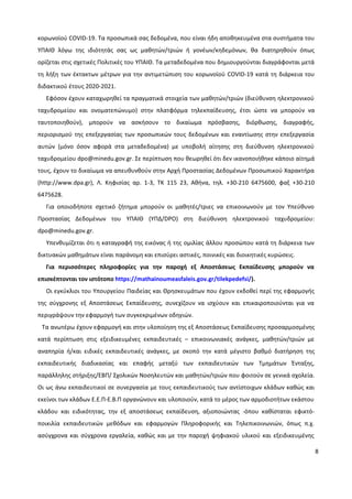 8
κορωνοϊού COVID-19. Τα προσωπικά σας δεδομένα, που είναι ήδη αποθηκευμένα στα συστήματα του
ΥΠΑΙΘ λόγω της ιδιότητάς σας ως μαθητών/τριών ή γονέων/κηδεμόνων, θα διατηρηθούν όπως
ορίζεται στις σχετικές Πολιτικές του ΥΠΑΙΘ. Τα μεταδεδομένα που δημιουργούνται διαγράφονται μετά
τη λήξη των έκτακτων μέτρων για την αντιμετώπιση του κορωνοϊού COVID-19 κατά τη διάρκεια του
διδακτικού έτους 2020-2021.
Εφόσον έχουν καταχωρηθεί τα πραγματικά στοιχεία των μαθητών/τριών (διεύθυνση ηλεκτρονικού
ταχυδρομείου και ονοματεπώνυμο) στην πλατφόρμα τηλεκπαίδευσης, έτσι ώστε να μπορούν να
ταυτοποιηθούν), μπορούν να ασκήσουν το δικαίωμα πρόσβασης, διόρθωσης, διαγραφής,
περιορισμού της επεξεργασίας των προσωπικών τους δεδομένων και εναντίωσης στην επεξεργασία
αυτών (μόνο όσον αφορά στα μεταδεδομένα) με υποβολή αίτησης στη διεύθυνση ηλεκτρονικού
ταχυδρομείου dpo@minedu.gov.gr. Σε περίπτωση που θεωρηθεί ότι δεν ικανοποιήθηκε κάποιο αίτημά
τους, έχουν το δικαίωμα να απευθυνθούν στην Αρχή Προστασίας Δεδομένων Προσωπικού Χαρακτήρα
(http://www.dpa.gr), Λ. Κηφισίας αρ. 1-3, ΤΚ 115 23, Αθήνα, τηλ. +30-210 6475600, φαξ +30-210
6475628.
Για οποιοδήποτε σχετικό ζήτημα μπορούν οι μαθητές/τριες να επικοινωνούν με τον Υπεύθυνο
Προστασίας Δεδομένων του ΥΠΑΙΘ (ΥΠΔ/DPO) στη διεύθυνση ηλεκτρονικού ταχυδρομείου:
dpo@minedu.gov.gr.
Υπενθυμίζεται ότι η καταγραφή της εικόνας ή της ομιλίας άλλου προσώπου κατά τη διάρκεια των
δικτυακών μαθημάτων είναι παράνομη και επισύρει αστικές, ποινικές και διοικητικές κυρώσεις.
Για περισσότερες πληροφορίες για την παροχή εξ Αποστάσεως Εκπαίδευσης μπορούν να
επισκέπτονται τον ιστότοπο https://mathainoumeasfaleis.gov.gr/tilekpedefsi/).
Οι εγκύκλιοι του Υπουργείου Παιδείας και Θρησκευμάτων που έχουν εκδοθεί περί της εφαρμογής
της σύγχρονης εξ Αποστάσεως Εκπαίδευσης, συνεχίζουν να ισχύουν και επικαιροποιούνται για να
περιγράψουν την εφαρμογή των συγκεκριμένων οδηγιών.
Τα ανωτέρω έχουν εφαρμογή και στην υλοποίηση της εξ Αποστάσεως Εκπαίδευσης προσαρμοσμένης
κατά περίπτωση στις εξειδικευμένες εκπαιδευτικές – επικοινωνιακές ανάγκες, μαθητών/τριών με
αναπηρία ή/και ειδικές εκπαιδευτικές ανάγκες, με σκοπό την κατά μέγιστο βαθμό διατήρηση της
εκπαιδευτικής διαδικασίας και επαφής μεταξύ των εκπαιδευτικών των Τμημάτων Ένταξης,
παράλληλης στήριξης/ΕΒΠ/ Σχολικών Νοσηλευτών και μαθητών/τριών που φοιτούν σε γενικά σχολεία.
Οι ως άνω εκπαιδευτικοί σε συνεργασία με τους εκπαιδευτικούς των αντίστοιχων κλάδων καθώς και
εκείνοι των κλάδων Ε.Ε.Π-Ε.Β.Π οργανώνουν και υλοποιούν, κατά το μέρος των αρμοδιοτήτων εκάστου
κλάδου και ειδικότητας, την εξ αποστάσεως εκπαίδευση, αξιοποιώντας -όπου καθίσταται εφικτό-
ποικιλία εκπαιδευτικών μεθόδων και εφαρμογών Πληροφορικής και Τηλεπικοινωνιών, όπως π.χ.
ασύγχρονα και σύγχρονα εργαλεία, καθώς και με την παροχή ψηφιακού υλικού και εξειδικευμένης
 