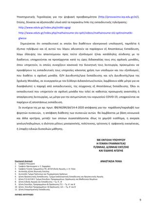 9
Υποστηρικτικής Τεχνολογίας για την ψηφιακή προσβασιμότητα (http://prosvasimo.iep.edu.gr/el/).
Επίσης, δύναται να αξιοποιηθεί υλικό από τα παρακάτω links της εκπαιδευτικής τηλεόρασης:
http://www.edutv.gr/index.php/eidiki-agogi
http://www.edutv.gr/index.php/mathainoume-sto-spiti/videos/mathainoume-sto-spitinoimatiki-
glwssa
Σημειώνεται ότι εκπαιδευτικοί οι οποίοι δεν διαθέτουν ηλεκτρονικό υπολογιστή, ταμπλέτα ή
έξυπνο τηλέφωνο και εξ αυτού του λόγου αδυνατούν να παράσχουν εξ Αποστάσεως Εκπαίδευση,
λόγω έλλειψης του απαιτούμενου προς τούτο εξοπλισμού ή/και κατάλληλης σύνδεσης με το
διαδίκτυο, υποχρεούνται να προσέρχονται κατά τις ώρες διδασκαλίας τους στις σχολικές μονάδες,
όπου υπηρετούν, οι οποίες συνεχίζουν κανονικά την διοικητική τους λειτουργία, προκειμένου να
προσφέρουν τις εκπαιδευτικές τους υπηρεσίες κάνοντας χρήση των υποδομών και του εξοπλισμού,
που διαθέτει η σχολική μονάδα. Ο/Η Διευθυντής/τρια Εκπαίδευσης και ο/η Διευθυντής/τρια της
Σχολικής Μονάδας, σε συνεργασία με τον Σύλλογο Διδασκόντων/ουσών, λαμβάνουν κάθε μέτρο για να
διασφαλιστεί η παροχή από εκπαιδευτικούς, της σύγχρονης εξ Αποστάσεως Εκπαίδευσης. Όλοι οι
εκπαιδευτικοί που υπηρετούν σε σχολική μονάδα που τελεί σε καθεστώς προσωρινής αναστολής ή
απαγόρευσης λειτουργίας, ως μέτρο για την αντιμετώπιση του κορωνοϊού COVID-19, υποχρεούνται να
παρέχουν εξ αποστάσεως εκπαίδευση.
Σε συνέχεια της με αρ. πρωτ. Φ8/46284/Δ4/14-4-2020 απόφασης για την παράδοση/παραλαβή των
φορητών συσκευών, η απόφαση διάθεσης των συσκευών αυτών θα λαμβάνεται με βάση κοινωνικά
και άλλα κριτήρια, μεταξύ των οποίων συγκαταλέγονται ιδίως το χαμηλό εισόδημα, η ανεργία
γονέων/κηδεμόνων, η ιδιότητα μέλους μονογονεïκής, πολύτεκνης, τρίτεκνης ή ορφανικής οικογένειας,
ή ύπαρξη ειδικών δυσκολιών μάθησης.
Εσωτερική Διανομή:
1. Γραφείο Υπουργού
2. Γραφείο Υφυπουργού κ. Σ. Ζαχαράκη
3. Γραφείο Γενικής Γραμματέως ΠΕ, ΔΕ & Ειδικής Αγωγής, κ. Α. Γκίκα
4. Αυτοτελής Δ/νση Ιδιωτικής Εκπ/σης
5. Αυτοτελές Τμήμα Πρότυπων και Πειραματικών Σχολείων
6. Δ/νση Θρησκευτικής Εκπαίδευσης- Τμήμα Εκκλησιαστικής Εκπαίδευσης και Θρησκευτικής Αγωγής
7. Δ/νση Π.Ο.Δ.Ε.Μ.Σ. Τμήμα Σπουδών, Προγραμμάτων, Οργάνωσης και Μαθητικών Θεμάτων
8. Δ/νση Ειδικής Αγωγής και Εκπαίδευσης – Τμ. Α΄, Β΄
9. Δ/νση Σπουδών, Προγραμμάτων & Οργάνωσης Π.Ε. – Τμ. Α΄ και Β΄
10. Δ/νση Σπουδών Προγραμμάτων & Οργάνωσης Δ.Ε. – Τμ. Α’ και Β΄
11. Δ/νση Επαγγελματικής Εκπαίδευσης
ΑΚΡΙΒΕΣ ΑΝΤΙΓΡΑΦΟ
ΜΕ ΕΝΤΟΛΗ ΥΠΟΥΡΓΟΥ
H ΓΕΝΙΚH ΓΡΑΜΜΑΤΕΑΣ
Π/ΘΜΙΑΣ, Δ/ΘΜΙΑΣ ΕΚΠ/ΣΗΣ
ΚΑΙ ΕΙΔΙΚΗΣ ΑΓΩΓΗΣ
ΑΝΑΣΤΑΣΙΑ ΓΚΙΚΑ
 