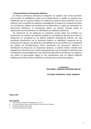 7. Δημοσιοποίηση των Βιωματικών Δράσεων
Στο πλαίσιο γενικότερων εκδηλώσεων ανοίγματος του σχολείου στην τοπική κοινότητα,
είναι δυνατόν να προβλεφτούν τρόποι για να παρουσιάσουν οι ομάδες τις εργασίες τους.
Παράλληλα, για την ευρύτερη διάχυση των μαθητικών εργασιών γίνεται ανάρτησή τους στο
διαδίκτυο (στην ιστοσελίδα του σχολείου), αναγράφοντας τα ονόματα (ή τα αρχικά τους) όλων
των συντελεστών, μαθητών και εκπαιδευτικών με βάση πάντα τις αρχές της προστασίας των
προσωπικών δεδομένων. Ο εννοιολογικός χάρτης της τέταρτης ενότητας μπορεί να
παρουσιαστεί και στα Αγγλικά με την καθοδήγηση του καθηγητή ειδικότητας.
Την εξειδίκευση και την εφαρμογή των παραπάνω γενικών αρχών στις συνθήκες των
δυνατοτήτων και αναγκών της σχολικής μονάδας και στα διαθέσιμα χρονικά όρια κάνουν οι
διδάσκοντες σε συνεργασία με τον Σχολικό Σύμβουλο Παιδαγωγικής Ευθύνης, που έχει
γενικότερες αρμοδιότητες για τις Βιωματικές Δράσεις, με παράλληλη ενημέρωση και της
Διεύθυνσης του σχολείου, που φροντίζει να διασφαλίζονται οι προϋποθέσεις για τη διεξαγωγή
και στήριξη της θεσμοθετημένης, πλέον, καινοτομίας των Βιωματικών Δράσεων. Η
ολοκλήρωση της θεματικής των Βιωματικών Δράσεων, η εμπλοκή πολλών εκπαιδευτικών
διαφορετικών ειδικοτήτων και η τήρηση προγραμματισμού για την αποφυγή επικαλύψεων και
επαναλήψεων συμπεριλαμβάνονται στην οργανωτική φροντίδα της Διεύθυνσης του σχολείου,
που πρέπει να δημιουργήσει αρχείο με τους εγκεκριμένους από τον Σχολικό Σύμβουλο
Παιδαγωγικής Ευθύνης Πίνακες Υποβολής των Θεμάτων για τις Βιωματικές Δράσεις.
Συνημ.: 2 σελ.
Εσωτ. Διανομή
• Δ/νση Σπουδών, Προγρ/των & Οργάνωσης Δ.Ε., Τμ. Α΄
• Αυτ. Δ/νση Παιδείας, Ομογ., Διαπολ. Εκπ/σης, Ξένων και Μειον. Σχολείων
• Διεύθυνση Θρησκευτικής Εκπ/σης
• Δ/νση Ειδικής Αγωγής και Εκπ/σης
Η ΥΠΟΥΡΓΟΣ
ΠΟΛΙΤΙΣΜΟΥ, ΠΑΙΔΕΙΑΣ ΚΑΙ ΘΡΗΣΚΕΥΜΑΤΩΝ
ΑΓΓΕΛΙΚΗ- ΕΥΦΡΟΣΥΝΗ ΚΙΑΟΥ- ΔΗΜΑΚΟΥ
10
 