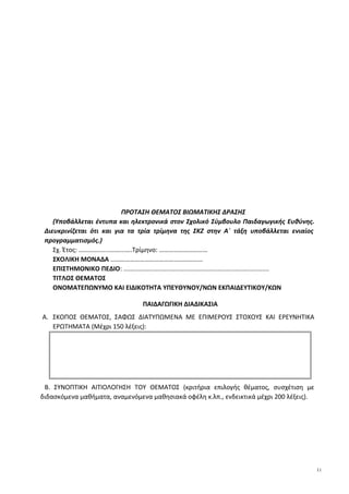 ΠΡΟΤΑΣΗ ΘΕΜΑΤΟΣ ΒΙΩΜΑΤΙΚΗΣ ΔΡΑΣΗΣ
(Υποβάλλεται έντυπα και ηλεκτρονικά στον Σχολικό Σύμβουλο Παιδαγωγικής Ευθύνης.
Διευκρινίζεται ότι και για τα τρία τρίμηνα της ΣΚΖ στην Α΄ τάξη υποβάλλεται ενιαίος
προγραμματισμός.)
Σχ. Έτος: ………….......……...….Τρίμηνο: …………………………
ΣΧΟΛΙΚΗ ΜΟΝΑΔΑ …………………………………………………
ΕΠΙΣΤΗΜΟΝΙΚΟ ΠΕΔΙΟ: ..................................................................................
ΤΙΤΛΟΣ ΘΕΜΑΤΟΣ
ΟΝΟΜΑΤΕΠΩΝΥΜΟ ΚΑΙ ΕΙΔΙΚΟΤΗΤΑ ΥΠΕΥΘΥΝΟΥ/ΝΩΝ ΕΚΠΑΙΔΕΥΤΙΚΟΥ/ΚΩΝ
ΠΑΙΔΑΓΩΓΙΚΗ ΔΙΑΔΙΚΑΣΙΑ
A. ΣΚΟΠΟΣ ΘΕΜΑΤΟΣ, ΣΑΦΩΣ ΔΙΑΤΥΠΩΜΕΝΑ ΜΕ ΕΠΙΜΕΡΟΥΣ ΣΤΟΧΟΥΣ ΚΑΙ ΕΡΕΥΝΗΤΙΚΑ
ΕΡΩΤΗΜΑΤΑ (Μέχρι 150 λέξεις):
Β. ΣΥΝΟΠΤΙΚΗ ΑΙΤΙΟΛΟΓΗΣΗ ΤΟΥ ΘΕΜΑΤΟΣ (κριτήρια επιλογής θέματος, συσχέτιση με
διδασκόμενα μαθήματα, αναμενόμενα μαθησιακά οφέλη κ.λπ., ενδεικτικά μέχρι 200 λέξεις).
11
 
