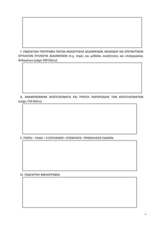 Γ. ΕΝΔΕΙΚΤΙΚΗ ΠΕΡΙΓΡΑΦΗ ΠΗΓΩΝ ΑΝΑΖΗΤΗΣΗΣ ΔΕΔΟΜΕΝΩΝ, ΜΕΘΟΔΟΥ ΚΑΙ ΕΡΕΥΝΗΤΙΚΩΝ
ΕΡΓΑΛΕΙΩΝ ΣΥΛΛΟΓΗΣ ΔΕΔΟΜΕΝΩΝ (π.χ. πηγές και μέθοδοι αναζήτησης και επεξεργασίας
δεδομένων (μέχρι 200 λέξεις).
Δ. ΑΝΑΜΕΝΟΜΕΝΑ ΑΠΟΤΕΛΕΣΜΑΤΑ ΚΑΙ ΤΡΟΠΟΙ ΠΑΡΟΥΣΙΑΣΗΣ ΤΩΝ ΑΠΟΤΕΛΕΣΜΑΤΩΝ
(μέχρι 150 λέξεις).
Ε. ΠΟΡΟΙ – ΥΛΙΚΑ – ΕΞΟΠΛΙΣΜΟΣ– ΕΠΙΣΚΕΨΕΙΣ– ΠΡΟΣΚΛΗΣΕΙΣ ΕΙΔΙΚΩΝ.
Στ. ΕΝΔΕΙΚΤΙΚΗ ΒΙΒΛΙΟΓΡΑΦΙΑ.
12
 