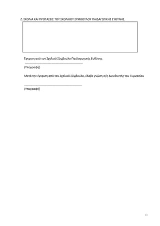 Ζ. ΣΧΟΛΙΑ ΚΑΙ ΠΡΟΤΑΣΕΙΣ ΤΟΥ ΣΧΟΛΙΚΟΥ ΣΥΜΒΟΥΛΟΥ ΠΑΙΔΑΓΩΓΙΚΗΣ ΕΥΘΥΝΗΣ.
Έγκριση από τον Σχολικό Σύμβουλο Παιδαγωγικής Ευθύνης
.......................................................................
(Υπογραφή)
Μετά την έγκριση από τον Σχολικό Σύμβουλο, έλαβε γνώση ο/η Διευθυντής του Γυμνασίου
.......................................................................
(Υπογραφή)
13
 