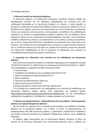 την Αειφόρο Ανάπτυξη».
1. Φύση και Σκοπός των Βιωματικών Δράσεων
Οι Βιωματικές Δράσεις, ως εκπαιδευτική καινοτομία, αποτελούν διακριτή μονάδα του
Προγράμματος Σπουδών και του Ωρολογίου Προγράμματος και κινούνται στην ίδια
παιδαγωγική φιλοσοφία με τις Ερευνητικές Εργασίες του Λυκείου, η οποία προωθεί τη
βιωματική, συνεργατική και διερευνητική μάθηση. Σκοπός των Βιωματικών Δράσεων είναι, να
βοηθήσουν τους μαθητές, μέσα από την ενεργοποίησή τους, (α) να αναπτύξουν τις αναγκαίες
στάσεις και κοινωνικές, (μετα-)γνωστικές, αυτο-γνωσιακές, κιναισθητικές και μεθοδολογικές
ικανότητες που απαιτεί η αυτορρυθμιζόμενη μάθηση ("μαθαίνω πώς να μαθαίνω"), (β) να
αξιοποιούν παλιές και νέες, προσωπικές και διαμεσολαβημένες εμπειρίες, για να κατανοούν
σε βάθος τα θέματα που μελετούν, (γ) να αξιοποιούν τις νέες στάσεις, γνώσεις και ικανότητες,
για να κάνουν στοχευμένες βελτιωτικές παρεμβάσεις στο προσωπικό τους πεδίο (στην αυτο-
εκτίμηση, στις επιλογές και στη συμπεριφορά τους ως ατόμων, ως μελών τοπικών κοινοτήτων
και ως υπεύθυνων πολιτών) και στα πεδία του, άμεσου και ευρύτερου, κοινωνικού, φυσικού
και πολιτιστικού περιβάλλοντος και (δ) να συναρτούν τις μαθησιακές τους εμπειρίες με
συναισθήματα δημιουργικότητας, χαράς και απόλαυσης.
2. Συμμετοχή των ειδικοτήτων στην εποπτεία και την καθοδήγηση των Βιωματικών
Δράσεων
Στην ενότητα των Βιωματικών Δράσεων το Ωρολόγιο Πρόγραμμα για τα Ημερήσια Γυμνάσια
(115475/Γ2/21-08-2013 Υ.Α., ΦΕΚ Β΄2121) και τα Εσπερινά (115472/Γ2/21-08-2013 Υ.Α., ΦΕΚ Β΄
2121) περιλαμβάνει τα παρακάτω έξι (06) επιστημονικά πεδία:
1. Τοπική Ιστορία,
2. Περιβάλλον και Εκπαίδευση για την Αειφόρο Ανάπτυξη (Π.Ε.Α.Α),
3. Σχολικό Επαγγελματικό Προσανατολισμό (Σ.Ε.Π.),
4. Φύση και Άσκηση,
5. Πολιτισμό και Δραστηριότητες Τέχνης και
6. Σχολική και Κοινωνική Ζωή (Σ.Κ.Ζ.)
Οι βιωματικές δράσεις εποπτεύονται από έναν εκπαιδευτικό.
Για τη στήριξη των εκπαιδευτικών που αναλαμβάνουν την εποπτεία και καθοδήγηση των
Βιωματικών Δράσεων υπάρχει σχετικό υλικό αναρτημένο στο ψηφιακό σχολείο
(http://ebooks.edu.gr/2013/course-main.php?course=DSGYM-A119) και θα ακολουθήσουν
ενδοσχολικές επιμορφώσεις, στο βαθμό που υπάρχουν ανάγκες και δυνατότητες.
3. Πρόταση και έγκριση θεμάτων - Επιλογή θέματος από τους μαθητές - Ζώνη Βιωματικών
Δράσεων και Τμήματα Βιωματικών Δράσεων
Με την έναρξη του σχολικού έτους οι εκπαιδευτικοί ετοιμάζουν και καταθέτουν προτάσεις
θεμάτων για τις Βιωματικές Δράσεις. Για το θέμα, το σκοπό, τις δραστηριότητες, τον
προγραμματισμό κλπ κάθε Βιωματικής Δράσης οι εμπλεκόμενοι εκπαιδευτικοί υποβάλλουν
για έγκριση συνοπτική πρόταση στον Σύμβουλο Παιδαγωγικής Ευθύνης, όπως αναφέρεται
παρακάτω.
Οι μαθητές, αφού ενημερωθούν για τα προτεινόμενα θέματα, δηλώνουν το θέμα της
πρώτης και της δεύτερης προτίμησής τους. Ο Διευθυντής φροντίζει ώστε οι μαθητές των
2
 