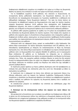 διαφορετικών αλφαβητικών τμημάτων να ενταχθούν στο τμήμα με το θέμα της βιωματικής
δράσης της πρώτης τους επιλογής ή το πολύ στο τμήμα της δεύτερης επιλογής τους.
Για τη διασφάλιση τμημάτων 16-20 μαθητών, που απαιτούν οι διερευνητικής και
συνεργατικής φύσης μαθησιακές προσεγγίσεις των Βιωματικών Δράσεων, και για τη
διευκόλυνση του προγράμματος λειτουργίας του Γυμνασίου προβλέπεται η καθιέρωση στο
εβδομαδιαίο πρόγραμμα "ζώνης Βιωματικών Δράσεων". Την ώρα της ζώνης παύουν να
λειτουργούν τα αλφαβητικά τμήματα και δημιουργούνται στην αρχή του πρώτου τριμήνου
τμήματα Βιωματικών Δράσεων 16-20 μαθητών (που προέρχονται από διαφορετικά
αλφαβητικά τμήματα), στα οποία οι μαθητές παραμένουν σταθερά κατά τη διάρκεια της
χρονιάς, ενώ τα θέματα των Βιωματικών Δράσεων και οι εποπτεύοντες καθηγητές αλλάζουν.
Οι μαθητές κάθε τμήματος χωρίζονται σε ομάδες των 3-4 μελών και συνεργάζονται κατά
την υλοποίηση της Βιωματικής Δράσης του πρώτου τριμήνου. Στην έναρξη νέου τριμήνου οι
μαθητές ενός τμήματος έχουν τη δυνατότητα να δημιουργήσουν νέες τετραμελείς ομάδες με
διαφορετική σύνθεση μελών, προκειμένου να αντιμετωπιστούν προβλήματα δυσλειτουργίας
μιας ομάδας, που παρουσιάστηκαν στο προηγούμενο τρίμηνο, αλλά και για λόγους ευρύτερης
κοινωνικοποίησης των μαθητών.
Ενδεικτικά κατά την εφαρμογή ζώνης, μπορεί να ακολουθηθεί η εξής διαδικασία: Εάν
κάποιο θέμα συγκεντρώσει την πρώτη προτίμηση περισσοτέρων από 20 μαθητών, τότε οι
πλεονάζοντες προσδιορίζονται με κλήρωση και ανακατανέμονται σε θέμα της δεύτερης
προτίμησής τους. Εάν κάποιο θέμα συγκεντρώσει το ενδιαφέρον (ως πρώτη επιλογή) αρκετών
μαθητών ώστε να δημιουργηθούν δυο τμήματα (δηλαδή 32 μαθητές), για το συγκεκριμένο
θέμα επιλέγονται 20 μαθητές με τη διαδικασία της κλήρωσης και οι υπόλοιποι
αντιμετωπίζονται ως πλεονάζοντες που πρέπει να ανακατανεμηθούν στα θέματα της δεύτερης
επιλογής τους. Τέλος, εάν ορισμένοι μαθητές επιλέξουν θέματα τα οποία δεν θα καταστεί
δυνατό να πραγματοποιηθούν λόγω του ορίου του ελάχιστου αριθμού μαθητών (16 μαθητές
ανά θέμα), καλούνται να επιλέξουν μεταξύ των θεμάτων στα οποία δεν έχει καλυφθεί ο
μέγιστος αριθμός θέσεων.
Σε περίπτωση μικρών σχολείων με λίγους μαθητές (λιγότερους από 16) προσφέρονται ως
επιλογές δύο μόνο θέματα και υλοποιείται μόνο ένα, αυτό που πλειοψηφεί με βάση τις
προτιμήσεις των μαθητών.
Σε περίπτωση που η εφαρμογή της ζώνης είναι αδύνατη για πρακτικούς λόγους (π.χ.
έλλειψη αιθουσών), μετά την έγκριση του Σχολικού Συμβούλου Παιδαγωγικής Ευθύνης,
επιτρέπεται η υλοποίηση των Βιωματικών Δράσεων στο πλαίσιο των αλφαβητικών τμημάτων,
οπότε ο αριθμός των μαθητών του τμήματος της Βιωματικής Δράσης είναι ο αριθμός των
μαθητών του τμήματος.
Οι εκπαιδευτικοί μπορούν να αναλάβουν την εποπτεία και καθοδήγηση μέχρι δύο
Βιωματικών Δράσεων.
4. Κατανομή των έξι επιστημονικών πεδίων στα τρίμηνα των τριών τάξεων του
Γυμνασίου.
Με κριτήρια (α) τις δυνατότητες και τις ανάγκες των μαθητών των διαφορετικών τάξεων, (β)
τη φύση των έξι επιστημονικών πεδίων που καλύπτουν οι Βιωματικές Δράσεις και (γ) το αν
διδάσκονται στο υποχρεωτικό πρόγραμμα ή όχι μαθήματα συναφή με τα επιστημονικά πεδία
των Βιωματικών Δράσεων, προβλέπεται η παρακάτω διευθέτηση.
3
 