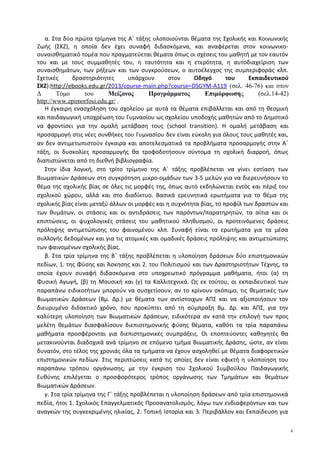 α. Στα δύο πρώτα τρίμηνα της Α΄ τάξης υλοποιούνται θέματα της Σχολικής και Κοινωνικής
Ζωής (ΣΚΖ), η οποία δεν έχει συναφή διδασκόμενα, και αναφέρεται στον κοινωνικο-
συναισθηματικό τομέα που πραγματεύεται θέματα όπως οι σχέσεις του μαθητή με τον εαυτόν
του και με τους συμμαθητές του, η ταυτότητα και η ετερότητα, η αυτοδιαχείριση των
συναισθημάτων, των ρήξεων και των συγκρούσεων, ο αυτοέλεγχος της συμπεριφοράς κλπ.
Σχετικές δραστηριότητες υπάρχουν στον Οδηγό του Εκπαιδευτικού
ΣΚΖ):http://ebooks.edu.gr/2013/course-main.php?course=DSGYM-A119 (σελ. 46-76) και στον
Δ Τόμο του Μείζονος Προγράμματος Επιμόρφωσης (σελ.14-42)
http://www.epimorfosi.edu.gr/ .
Η έγκαιρη ενασχόληση του σχολείου με αυτά τα θέματα επιβάλλεται και από τη θεσμική
και παιδαγωγική υποχρέωση του Γυμνασίου ως σχολείου υποδοχής μαθητών από το Δημοτικό
να φροντίσει για την ομαλή μετάβαση τους (school transition). Η ομαλή μετάβαση και
προσαρμογή στις νέες συνθήκες του Γυμνασίου δεν είναι εύκολη για όλους τους μαθητές και,
αν δεν αντιμετωπιστούν έγκαιρα και αποτελεσματικά τα προβλήματα προσαρμογής στην Α΄
τάξη, οι δυσκολίες προσαρμογής θα τροφοδοτήσουν σύντομα τη σχολική διαρροή, όπως
διαπιστώνεται από τη διεθνή βιβλιογραφία.
Στην ίδια λογική, στο τρίτο τρίμηνο της Α΄ τάξης προβλέπεται να γίνει εστίαση των
Βιωματικών Δράσεων στη συγκρότηση μικρο-ομάδων των 3-5 μελών για να διερευνήσουν το
θέμα της σχολικής βίας σε όλες τις μορφές της, όπως αυτό εκδηλώνεται εντός και πέριξ του
σχολικού χώρου, αλλά και στο διαδίκτυο. Βασικά ερευνητικά ερωτήματα για το θέμα της
σχολικής βίας είναι μεταξύ άλλων οι μορφές και η συχνότητα βίας, το προφίλ των δραστών και
των θυμάτων, οι στάσεις και οι αντιδράσεις των παρόντων/παρατηρητών, τα αίτια και οι
επιπτώσεις, οι ψυχολογικές στάσεις του μαθητικού πληθυσμού, οι προτεινόμενες δράσεις
πρόληψης αντιμετώπισης του φαινομένου κλπ. Συναφή είναι τα ερωτήματα για τα μέσα
συλλογής δεδομένων και για τις ατομικές και ομαδικές δράσεις πρόληψης και αντιμετώπισης
των φαινομένων σχολικής βίας.
β. Στα τρία τρίμηνα της Β΄ τάξης προβλέπεται η υλοποίηση δράσεων δύο επιστημονικών
πεδίων, 1. της Φύσης και Άσκησης και 2. του Πολιτισμού και των Δραστηριοτήτων Τέχνης, τα
οποία έχουν συναφή διδασκόμενα στο υποχρεωτικό πρόγραμμα μαθήματα, ήτοι (α) τη
Φυσική Αγωγή, (β) τη Μουσική και (γ) τα Καλλιτεχνικά. Ως εκ τούτου, οι εκπαιδευτικοί των
παραπάνω ειδικοτήτων μπορούν να συσχετίσουν, αν το κρίνουν σκόπιμο, τις θεματικές των
Βιωματικών Δράσεων (Βμ. Δρ.) με θέματα των αντίστοιχων ΑΠΣ και να αξιοποιήσουν τον
διευρυμένο διδακτικό χρόνο, που προκύπτει από τη σύμπραξη Βμ. Δρ. και ΑΠΣ, για την
καλύτερη υλοποίηση των Βιωματικών Δράσεων, ειδικότερα αν κατά την επιλογή των προς
μελέτη θεμάτων διασφαλίσουν διεπιστημονικής φύσης θέματα, καθότι τα τρία παραπάνω
μαθήματα προσφέρονται για διεπιστημονικές συμπράξεις. Οι εποπτεύοντες καθηγητές θα
μετακινούνται διαδοχικά ανά τρίμηνο σε επόμενο τμήμα Βιωματικής Δράσης, ώστε, αν είναι
δυνατόν, στο τέλος της χρονιάς όλα τα τμήματα να έχουν ασχοληθεί με θέματα διαφορετικών
επιστημονικών πεδίων. Στις περιπτώσεις κατά τις οποίες δεν είναι εφικτή η υλοποίηση του
παραπάνω τρόπου οργάνωσης, με την έγκριση του Σχολικού Συμβούλου Παιδαγωγικής
Ευθύνης επιλέγεται ο προσφορότερος τρόπος οργάνωσης των Τμημάτων και θεμάτων
Βιωματικών Δράσεων.
γ. Στα τρία τρίμηνα της Γ΄ τάξης προβλέπεται η υλοποίηση δράσεων από τρία επιστημονικά
πεδία, ήτοι 1. Σχολικός Επαγγελματικός Προσανατολισμός, λόγω των ενδιαφερόντων και των
αναγκών της συγκεκριμένης ηλικίας, 2. Τοπική Ιστορία και 3. Περιβάλλον και Εκπαίδευση για
4
 