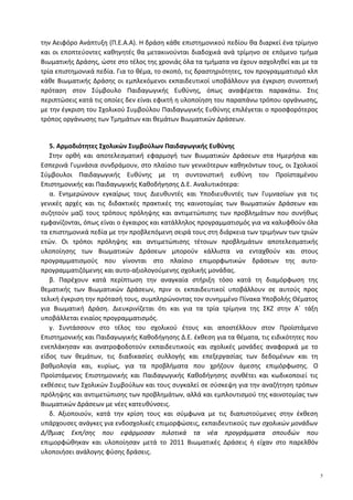 την Αειφόρο Ανάπτυξη (Π.Ε.Α.Α). Η δράση κάθε επιστημονικού πεδίου θα διαρκεί ένα τρίμηνο
και οι εποπτεύοντες καθηγητές θα μετακινούνται διαδοχικά ανά τρίμηνο σε επόμενο τμήμα
Βιωματικής Δράσης, ώστε στο τέλος της χρονιάς όλα τα τμήματα να έχουν ασχοληθεί και με τα
τρία επιστημονικά πεδία. Για το θέμα, το σκοπό, τις δραστηριότητες, τον προγραμματισμό κλπ
κάθε Βιωματικής Δράσης οι εμπλεκόμενοι εκπαιδευτικοί υποβάλλουν για έγκριση συνοπτική
πρόταση στον Σύμβουλο Παιδαγωγικής Ευθύνης, όπως αναφέρεται παρακάτω. Στις
περιπτώσεις κατά τις οποίες δεν είναι εφικτή η υλοποίηση του παραπάνω τρόπου οργάνωσης,
με την έγκριση του Σχολικού Συμβούλου Παιδαγωγικής Ευθύνης επιλέγεται ο προσφορότερος
τρόπος οργάνωσης των Τμημάτων και θεμάτων Βιωματικών Δράσεων.
5. Αρμοδιότητες Σχολικών Συμβούλων Παιδαγωγικής Ευθύνης
Στην ορθή και αποτελεσματική εφαρμογή των Βιωματικών Δράσεων στα Ημερήσια και
Εσπερινά Γυμνάσια συνδράμουν, στο πλαίσιο των γενικότερων καθηκόντων τους, οι Σχολικοί
Σύμβουλοι Παιδαγωγικής Ευθύνης με τη συντονιστική ευθύνη του Προϊσταμένου
Επιστημονικής και Παιδαγωγικής Καθοδήγησης Δ.Ε. Αναλυτικότερα:
α. Ενημερώνουν εγκαίρως τους Διευθυντές και Υποδιευθυντές των Γυμνασίων για τις
γενικές αρχές και τις διδακτικές πρακτικές της καινοτομίας των Βιωματικών Δράσεων και
συζητούν μαζί τους τρόπους πρόληψης και αντιμετώπισης των προβλημάτων που συνήθως
εμφανίζονται, όπως είναι ο έγκαιρος και κατάλληλος προγραμματισμός για να καλυφθούν όλα
τα επιστημονικά πεδία με την προβλεπόμενη σειρά τους στη διάρκεια των τριμήνων των τριών
ετών. Οι τρόποι πρόληψης και αντιμετώπισης τέτοιων προβλημάτων αποτελεσματικής
υλοποίησης των Βιωματικών Δράσεων μπορούν κάλλιστα να ενταχθούν και στους
προγραμματισμούς που γίνονται στο πλαίσιο επιμορφωτικών δράσεων της αυτο-
προγραμματιζόμενης και αυτο-αξιολογούμενης σχολικής μονάδας.
β. Παρέχουν κατά περίπτωση την αναγκαία στήριξη τόσο κατά τη διαμόρφωση της
θεματικής των Βιωματικών Δράσεων, πριν οι εκπαιδευτικοί υποβάλλουν σε αυτούς προς
τελική έγκριση την πρότασή τους, συμπληρώνοντας τον συνημμένο Πίνακα Υποβολής Θέματος
για Βιωματική Δράση. Διευκρινίζεται ότι και για τα τρία τρίμηνα της ΣΚΖ στην Α΄ τάξη
υποβάλλεται ενιαίος προγραμματισμός.
γ. Συντάσσουν στο τέλος του σχολικού έτους και αποστέλλουν στον Προϊστάμενο
Επιστημονικής και Παιδαγωγικής Καθοδήγησης Δ.Ε. έκθεση για τα θέματα, τις ειδικότητες που
ενεπλάκησαν και ανατροφοδοτούν εκπαιδευτικούς και σχολικές μονάδες αναφορικά με το
είδος των θεμάτων, τις διαδικασίες συλλογής και επεξεργασίας των δεδομένων και τη
βαθμολογία και, κυρίως, για τα προβλήματα που χρήζουν άμεσης επιμόρφωσης. Ο
Προϊστάμενος Επιστημονικής και Παιδαγωγικής Καθοδήγησης συνθέτει και κωδικοποιεί τις
εκθέσεις των Σχολικών Συμβούλων και τους συγκαλεί σε σύσκεψη για την αναζήτηση τρόπων
πρόληψης και αντιμετώπισης των προβλημάτων, αλλά και εμπλουτισμού της καινοτομίας των
Βιωματικών Δράσεων με νέες κατευθύνσεις.
δ. Αξιοποιούν, κατά την κρίση τους και σύμφωνα με τις διαπιστούμενες στην έκθεση
υπάρχουσες ανάγκες για ενδοσχολικές επιμορφώσεις, εκπαιδευτικούς των σχολικών μονάδων
Δ/θμιας Εκπ/σης που εφάρμοσαν πιλοτικά τα νέα προγράμματα σπουδών που
επιμορφώθηκαν και υλοποίησαν μετά το 2011 Βιωματικές Δράσεις ή είχαν στο παρελθόν
υλοποιήσει ανάλογης φύσης δράσεις.
5
 