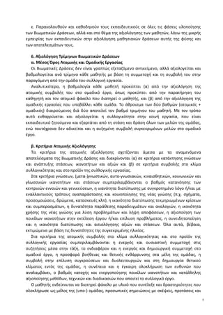 ε. Παρακολουθούν και καθοδηγούν τους εκπαιδευτικούς σε όλες τις φάσεις υλοποίησης
των Βιωματικών Δράσεων, αλλά και στο θέμα της αξιολόγησης των μαθητών, λόγω της μικρής
εμπειρίας των εκπαιδευτικών στην αξιολόγηση μαθησιακών δράσεων αυτής της φύσης και
των αποτελεσμάτων τους.
6. Αξιολόγηση Τρίμηνων Βιωματικών Δράσεων
α. Μέσος Όρος Ατομικής και Ομαδικής Εργασίας
Οι Βιωματικές Δράσεις δεν είναι γραπτώς εξεταζόμενο αντικείμενο, αλλά αξιολογείται και
βαθμολογείται ανά τρίμηνο κάθε μαθητής με βάση τη συμμετοχή και τη συμβολή του στην
παραγόμενη από την ομάδα του συλλογική εργασία.
Αναλυτικότερα, η βαθμολογία κάθε μαθητή προκύπτει (α) από την αξιολόγηση της
ατομικής συμβολής του στο ομαδικό έργο, όπως προκύπτει από την παρατήρηση του
καθηγητή και τον ατομικό φάκελο που διατηρεί ο μαθητής, και (β) από την αξιολόγηση της
ομαδικής εργασίας που υποβάλλει κάθε ομάδα. Το άθροισμα των δύο βαθμών (ατομικός +
ομαδικός) διαιρούμενος διά δύο αποτελεί τον βαθμό τριμήνου του μαθητή. Με τον τρόπο
αυτό ενθαρρύνεται και αξιολογείται η συλλογικότητα στην κοινή εργασία, που είναι
εκπαιδευτικό ζητούμενο και εξαρτάται από τη στάση και δράση όλων των μελών της ομάδας,
ενώ ταυτόχρονα δεν αδικείται και η αυξημένη συμβολή συγκεκριμένων μελών στο ομαδικό
έργο.
β. Κριτήρια Ατομικής Αξιολόγησης
Τα κριτήρια της ατομικής αξιολόγησης σχετίζονται άμεσα με τα αναμενόμενα
αποτελέσματα της Βιωματικής Δράσης και διακρίνονται (α) σε κριτήρια κατάκτησης γνώσεων
και ανάπτυξης στάσεων, ικανοτήτων και αξιών και (β) σε κριτήρια συμβολής στο κλίμα
συλλογικότητας και στο προϊόν της συλλογικής εργασίας.
Στα κριτήρια γνώσεων, (μετα-)γνωστικών, αυτο-γνωσιακών, κιναισθητικών, κοινωνικών και
γλωσσικών ικανοτήτων και στάσεων συμπεριλαμβάνονται ο βαθμός κατανόησης των
κεντρικών εννοιών και γενικεύσεων, η ικανότητα διατύπωσης με συγκροτημένο λόγο ή/και με
εναλλακτικούς τρόπους αναπαράστασης και κοινοποίησης της νέας γνώσης (π.χ. σχήματα,
προσομοιώσεις, δρώμενα, κατασκευές κλπ), η ικανότητα διατύπωσης τεκμηριωμένων κρίσεων
και συμπερασμάτων, η δυνατότητα παράθεσης παραδειγμάτων και αναλογιών, η ικανότητα
χρήσης της νέας γνώσης για λύση προβλημάτων και λήψη αποφάσεων, η αξιοποίηση των
ποικίλων ικανοτήτων στην εκτέλεση έργου ή/και επίλυση προβλήματος, η συνειδητοποίηση
και η ικανότητα διατύπωσης και αιτιολόγησης αξιών και στάσεων. Όλα αυτά, βέβαια,
εκτιμώμενα με βάση τις δυνατότητες της συγκεκριμένης ηλικίας.
Στα κριτήρια της ατομικής συμβολής στο κλίμα συλλογικότητας και στο προϊόν της
συλλογικής εργασίας συμπεριλαμβάνονται η ενεργός και ουσιαστική συμμετοχή στις
συζητήσεις μέσα στην τάξη, το ενδιαφέρον και η ενεργός και δημιουργική συμμετοχή στο
ομαδικό έργο, η προσφορά βοήθειας και θετικής ενθάρρυνσης στα μέλη της ομάδας, η
συμβολή στην επίλυση συγκρούσεων και δυσλειτουργιών και στη δημιουργία θετικού
κλίματος εντός της ομάδας, η συνέπεια και η έγκαιρη ολοκλήρωση των ευθυνών που
αναλαμβάνει, ο βαθμός κατοχής και ενεργοποίησης ποικίλων ικανοτήτων και κατάλληλης
αξιοποίησης μεθόδων, τεχνικών και διαδικασιών που απαιτεί το συλλογικό έργο.
Ο μαθητής ενδείκνυται να διατηρεί φάκελο με υλικό που συνέλεξε και δραστηριότητες που
ολοκλήρωσε ως μέλος της (υπο-) ομάδας, προσωπικές σημειώσεις με σκέψεις, προτάσεις και
6
 