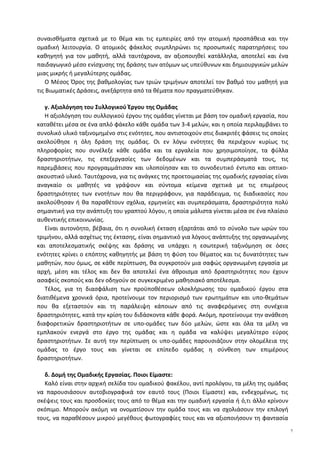 συναισθήματα σχετικά με το θέμα και τις εμπειρίες από την ατομική προσπάθεια και την
ομαδική λειτουργία. Ο ατομικός φάκελος συμπληρώνει τις προσωπικές παρατηρήσεις του
καθηγητή για τον μαθητή, αλλά ταυτόχρονα, αν αξιοποιηθεί κατάλληλα, αποτελεί και ένα
παιδαγωγικό μέσο ενίσχυσης της δράσης των ατόμων ως υπεύθυνων και δημιουργικών μελών
μιας μικρής ή μεγαλύτερης ομάδας.
Ο Μέσος Όρος της βαθμολογίας των τριών τριμήνων αποτελεί τον βαθμό του μαθητή για
τις Βιωματικές Δράσεις, ανεξάρτητα από τα θέματα που πραγματεύθηκαν.
γ. Αξιολόγηση του Συλλογικού Έργου της Ομάδας
Η αξιολόγηση του συλλογικού έργου της ομάδας γίνεται με βάση τον ομαδική εργασία, που
καταθέτει μέσα σε ένα απλό φάκελο κάθε ομάδα των 3-4 μελών, και η οποία περιλαμβάνει το
συνολικό υλικό ταξινομημένο στις ενότητες, που αντιστοιχούν στις διακριτές φάσεις τις οποίες
ακολούθησε η όλη δράση της ομάδας. Οι εν λόγω ενότητες θα περιέχουν κυρίως τις
πληροφορίες που συνέλεξε κάθε ομάδα και τα εργαλεία που χρησιμοποίησε, τα φύλλα
δραστηριοτήτων, τις επεξεργασίες των δεδομένων και τα συμπεράσματά τους, τις
παρεμβάσεις που προγραμμάτισαν και υλοποίησαν και το συνοδευτικό έντυπο και οπτικο-
ακουστικό υλικό. Ταυτόχρονα, για τις ανάγκες της προετοιμασίας της ομαδικής εργασίας είναι
αναγκαίο οι μαθητές να γράψουν και σύντομα κείμενα σχετικά με τις επιμέρους
δραστηριότητες των ενοτήτων που θα περιγράφουν, για παράδειγμα, τις διαδικασίες που
ακολούθησαν ή θα παραθέτουν σχόλια, ερμηνείες και συμπεράσματα, δραστηριότητα πολύ
σημαντική για την ανάπτυξη του γραπτού λόγου, η οποία μάλιστα γίνεται μέσα σε ένα πλαίσιο
αυθεντικής επικοινωνίας.
Είναι αυτονόητο, βέβαια, ότι η συνολική έκταση εξαρτάται από το σύνολο των ωρών του
τριμήνου, αλλά ασχέτως της έκτασης, είναι σημαντικό για λόγους ανάπτυξης της οργανωμένης
και αποτελεσματικής σκέψης και δράσης να υπάρχει η εσωτερική ταξινόμηση σε όσες
ενότητες κρίνει ο επόπτης καθηγητής με βάση τη φύση του θέματος και τις δυνατότητες των
μαθητών, που όμως, σε κάθε περίπτωση, θα συγκροτούν μια σαφώς οργανωμένη εργασία με
αρχή, μέση και τέλος και δεν θα αποτελεί ένα άθροισμα από δραστηριότητες που έχουν
ασαφείς σκοπούς και δεν οδηγούν σε συγκεκριμένο μαθησιακό αποτέλεσμα.
Τέλος, για τη διασφάλιση των προϋποθέσεων ολοκλήρωσης του ομαδικού έργου στα
διατιθέμενα χρονικά όρια, προτείνουμε τον περιορισμό των ερωτημάτων και υπο-θεμάτων
που θα εξεταστούν και τη παράλειψη κάποιων από τις αναφερόμενες στη συνέχεια
δραστηριότητες, κατά την κρίση του διδάσκοντα κάθε φορά. Ακόμη, προτείνουμε την ανάθεση
διαφορετικών δραστηριοτήτων σε υπο-ομάδες των δύο μελών, ώστε και όλα τα μέλη να
εμπλακούν ενεργά στο έργο της ομάδας και η ομάδα να καλύψει μεγαλύτερο εύρος
δραστηριοτήτων. Σε αυτή την περίπτωση οι υπο-ομάδες παρουσιάζουν στην ολομέλεια της
ομάδας το έργο τους και γίνεται σε επίπεδο ομάδας η σύνθεση των επιμέρους
δραστηριοτήτων.
δ. Δομή της Ομαδικής Εργασίας. Ποιοι Είμαστε:
Καλό είναι στην αρχική σελίδα του ομαδικού φακέλου, αντί προλόγου, τα μέλη της ομάδας
να παρουσιάσουν αυτοβιογραφικά τον εαυτό τους (Ποιοι Είμαστε) και, ενδεχομένως, τις
σκέψεις τους και προσδοκίες τους από το θέμα και την ομαδική εργασία ή ό,τι άλλο κρίνουν
σκόπιμο. Μπορούν ακόμη να ονοματίσουν την ομάδα τους και να σχολιάσουν την επιλογή
τους, να παραθέσουν μικρού μεγέθους φωτογραφίες τους και να αξιοποιήσουν τη φαντασία
7
 
