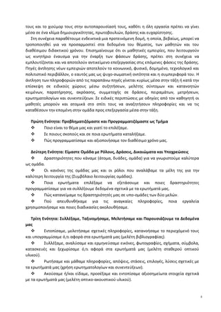 τους και το χιούμορ τους στην αυτοπαρουσίασή τους, καθότι η όλη εργασία πρέπει να γίνει
μέσα σε ένα κλίμα δημιουργικότητας, πρωτοβουλιών, δράσης και ευχαρίστησης.
Στη συνέχεια παραθέτουμε ενδεικτικά μια προτεινόμενη δομή, η οποία, βεβαίως, μπορεί να
τροποποιηθεί για να προσαρμοστεί στα δεδομένα του θέματος, των μαθητών και του
διαθέσιμου διδακτικού χρόνου. Επισημαίνουμε ότι οι μαθητικές εμπειρίες, που λειτουργούν
ως κινητήριο έναυσμα για την έναρξη των φάσεων δράσης, πρέπει στη συνέχεια να
εμπλουτίζονται και να αποτελούν αντικείμενο επεξεργασίας στις επόμενες φάσεις της δράσης.
Πηγές άντλησης νέων εμπειριών αποτελούν το κοινωνικό, φυσικό, δομημένο, τεχνολογικό και
πολιτιστικό περιβάλλον, ο εαυτός μας ως ψυχο-σωματική οντότητα και η συμπεριφορά του. Η
άντληση των πληροφοριών από τις παραπάνω πηγές γίνεται κυρίως μέσα στην τάξη ή κατά την
επίσκεψη σε ειδικούς χώρους μέσω συζητήσεων, μελέτης σύντομων και κατανοητών
κειμένων, παρατήρησης, ακρόασης, συμμετοχής σε δράσεις, πειραμάτων, μετρήσεων,
ερωτηματολογίων και συνεντεύξεων. Σε ειδικές περιπτώσεις με οδηγίες από τον καθηγητή οι
μαθητές μπορούν και ατομικά στο σπίτι τους να αναζητήσουν πληροφορίες και να τις
καταθέσουν την επομένη στην ομάδα προς επεξεργασία μέσα στην τάξη.
Πρώτη Ενότητα: Προβληματιζόμαστε και Προγραμματιζόμαστε ως Τμήμα
 Ποιο είναι το θέμα μας και γιατί το επιλέξαμε.
 Σε ποιους σκοπούς και σε ποια ερωτήματα καταλήξαμε.
 Πώς προγραμματίσαμε και αξιοποιήσαμε τον διαθέσιμο χρόνο μας.
Δεύτερη Ενότητα: Είμαστε Ομάδα με Ρόλους, Δράσεις, Δικαιώματα και Υποχρεώσεις
 Δραστηριότητες που κάναμε (άτομα, δυάδες, ομάδα) για να γνωριστούμε καλύτερα
ως ομάδα.
 Οι κανόνες της ομάδας μας και οι ρόλοι που αναλάβαμε τα μέλη της για την
καλύτερη λειτουργία της (Συμβόλαιο λειτουργίας ομάδας).
 Ποια ερωτήματα επιλέξαμε να εξετάσουμε και ποιες δραστηριότητες
προγραμματίσαμε για να συλλέξουμε δεδομένα σχετικά με τα ερωτήματά μας.
 Πώς κατανείμαμε τις δραστηριότητές μας σε υπο-ομάδες των δύο μελών.
 Πού απευθυνθήκαμε για τις αναγκαίες πληροφορίες, ποια εργαλεία
χρησιμοποιήσαμε και ποιες διαδικασίες ακολουθήσαμε.
Τρίτη Ενότητα: Συλλέξαμε, Ταξινομήσαμε, Μελετήσαμε και Παρουσιάζουμε τα Δεδομένα
μας
 Εντοπίσαμε, μελετήσαμε σχετικές πληροφορίες, κατανοήσαμε το περιεχόμενό τους
και υπογραμμίσαμε ό,τι αφορά στα ερωτήματά μας (μελέτη βιβλιογραφίας).
 Συλλέξαμε, αναλύσαμε και ερμηνεύσαμε εικόνες, φωτογραφίες, σχήματα, σύμβολα,
κατασκευές και ξεχωρίσαμε ό,τι αφορά στα ερωτήματά μας (μελέτη σταθερού οπτικού
υλικού).
 Ρωτήσαμε και μάθαμε πληροφορίες, απόψεις, στάσεις, επιλογές, λύσεις σχετικές με
τα ερωτήματά μας (χρήση ερωτηματολογίων και συνεντεύξεων).
 Ακούσαμε ή/και είδαμε, προσέξαμε και εντοπίσαμε αξιοσημείωτα στοιχεία σχετικά
με τα ερωτήματά μας (μελέτη οπτικο-ακουστικού υλικού).
8
 