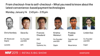 From checkout-free to self-checkout – What you need to know about the
latest convenience-basedpayment technologies
Monday, January 14 2:45 pm - 3:15 pm
Chris Hardisty
VP, Retail and
Digital
Lacoste
Steve Gu
Co-Founder
and CEO
AiFi
Francois
Chaubard
CEO
Focal
Systems,Inc.
Krishna
Motukuri
Co-Founder
and CEO
Zippin
Pradeep
Pydah
Founder and
CEO
Maxerience
Lindon Gao
Co-Founder
and CEO
Caper
 