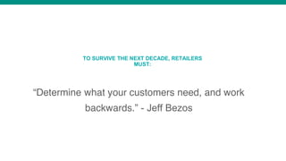 “Determine what your customers need, and work
backwards.” - Jeff Bezos
TO SURVIVE THE NEXT DECADE, RETAILERS
MUST:
 