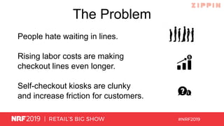 The Problem
People hate waiting in lines.
Rising labor costs are making
checkout lines even longer.
Self-checkout kiosks are clunky
and increase friction for customers.
 