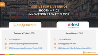 48
VISIT US FOR LIVE DEMOS
BOOTH – 7102
INNOVATION LAB- 4TH FLOOR
Pradeep V Pydah | CEO
22994, Lavender Valley Ct, Ashburn, Virginia 20148
1-510-8960953
pradeep.v.pydah@maxerience.com
22994, Lavender Valley Ct, Ashburn, Virginia 20148
1-917-4590915
karan@ebest-iot.com
Karan Bakshi | CEO
 