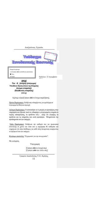 Αναζητώντας Εργασία
Αξιότιμε κύριε[Γράψτε εδώ το όνομα παραλήπτη],
ΠρώτηΠαράγραφος:Εκδήλωσηενδιαφέροντοςγιαπρόσληψησε
συγκεκριμένηθέσηκαιπεριοχή.
ΔεύτερηΠαράγραφος:Γνωστοποίησε το τιμπορείςναπροσφέρειςστην
επιχείρηση και δήλωσε γιατί σε ενδιαφέρει η συγκεκριμένη εταιρεία (ο
τομέας απασχόλησης, τα προϊόντα κτλ.) . Δείξε ότι γνωρίζεις τα
προϊόντα και τις υπηρεσίες που αυτή προσφέρει. Μνημόνευσε την
προϋπηρεσίασου(ανυπάρχει).
Τρίτη Παράγραφος: Εκδήλωσε την επιθυμία σου για προσωπική
συνέντευξη σε χρόνο και τόπο που η επιχείρηση θα καθορίσει και
ενημέρωσε ότι είσαι διαθέσιμος για κάθε άλλη διευκρίνιση αναφέροντας
τοτηλέφωνόσου(ανυπάρχει).
Κλείσιμο επιστολής:"Ευχαριστώ για την συνεργασία".
Με εκτίμηση,
Υπογραφή
[Γράψτε εδώ το όνομά σας]
[Γράψτε εδώ τον τίτλο σας]
ΌΌννοομμαα && εεππώώννυυμμοο
 [[ΓΓρράάψψττεε εεδδώώ ττηη δδιιεεύύθθυυννσσηη ααπποοσσττοολλέέαα]]
 ΤΤηηλλ..::
 EEmmaaiill::
ΠΡΟΣ
Τον Κ. (όνομα) (επώνυμο)
Υπεύθυνο Προσωπικού της Εταιρείας
(όνομα εταιρείας)
(διεύθυνση εταιρείας)
(πόλη)
Ηράκλειο 22 Δεκεμβρίου
2014
Γραφείο Διασύνδεσης Τ.Ε.Ι. Κρήτης
11
 