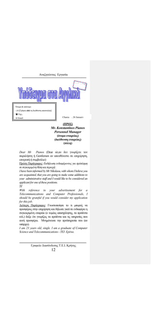 Αναζητώντας Εργασία
Dear Mr Pianos (Dear sir,αν δεν γνωρίζετε τον
παραλήπτη ή Gentlemen αν απευθύνεστε σε επιχείρηση,
επιτροπή ή συμβούλιο)
Πρώτη Παράγραφος: Εκδήλωση ενδιαφέροντος για πρόσληψη
σεσυγκεκριμένηθέσηκαιπεριοχή.
Ihavebeen informed byMrNikolaou,with whomIbelieveyou
are acquainted, that you are going to make some additions to
your administrative staff and I would like to be considered an
applicantforoneofthesepositions.
Ή
With reference to your advertisement for a
Telecommunications and Computer Professionals, I
should be grateful if you would consider my application
for this job.
Δεύτερη Παράγραφος: Γνωστοποίησε το τι μπορείς να
προσφέρεις στην επιχείρηση και δήλωσε γιατί σε ενδιαφέρει η
συγκεκριμένη εταιρεία (ο τομέας απασχόλησης, τα προϊόντα
κτλ.) δείξε ότι γνωρίζεις τα προϊόντα και τις υπηρεσίες που
αυτή προσφέρει. Μνημόνευσε την προϋπηρεσία σου (αν
υπάρχει).
I am 23 years old, single. I am a graduate of Computer
Science and Telecommunications - TEI Epirus.
ΌΌννοομμαα && εεππώώννυυμμοο
 [[ΓΓρράάψψττεε εεδδώώ ττηη δδιιεεύύθθυυννσσηη ααπποοσσττοολλέέαα]]
 ΤΤηηλλ..::
 EEmmaaiill::
(ΠΡΟΣ)
Mr. Konstantinos Pianos
Personnel Manager
(όνομα εταιρείας)
(διεύθυνση εταιρείας)
(πόλη)
Chania , 26 January
Γραφείο Διασύνδεσης Τ.Ε.Ι. Κρήτης
12
 